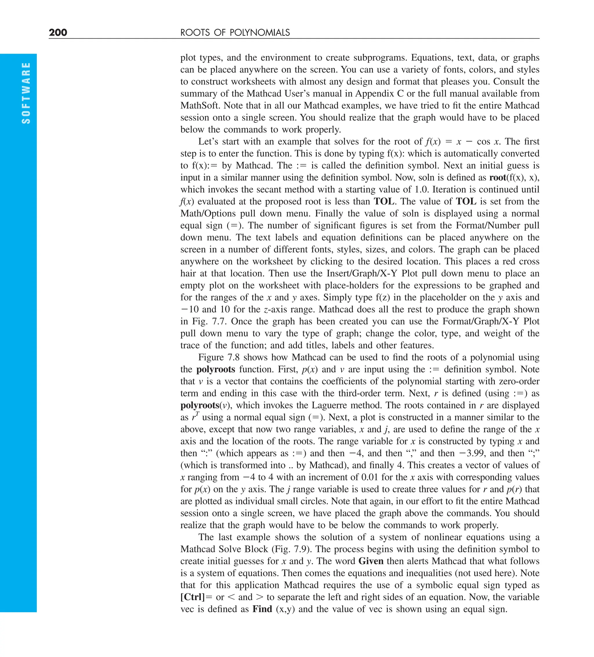 200 ROOTS OF POLYNOMIALS
S
O
F
T
W
A
R
E
plot types, and the environment to create subprograms. Equations, text, data, or graphs
can be placed anywhere on the screen. You can use a variety of fonts, colors, and styles
to construct worksheets with almost any design and format that pleases you. Consult the
summary of the Mathcad User’s manual in Appendix C or the full manual available from
MathSoft. Note that in all our Mathcad examples, we have tried to fit the entire Mathcad
session onto a single screen. You should realize that the graph would have to be placed
below the commands to work properly.
Let’s start with an example that solves for the root of f(x) 5 x 2 cos x. The first
step is to enter the function. This is done by typing f(x): which is automatically converted
to f(x):5 by Mathcad. The :5 is called the definition symbol. Next an initial guess is
input in a similar manner using the definition symbol. Now, soln is defined as root(f(x), x),
which invokes the secant method with a starting value of 1.0. Iteration is continued until
f(x) evaluated at the proposed root is less than TOL. The value of TOL is set from the
Math/Options pull down menu. Finally the value of soln is displayed using a normal
equal sign (5). The number of significant figures is set from the Format/Number pull
down menu. The text labels and equation definitions can be placed anywhere on the
screen in a number of different fonts, styles, sizes, and colors. The graph can be placed
anywhere on the worksheet by clicking to the desired location. This places a red cross
hair at that location. Then use the Insert/Graph/X-Y Plot pull down menu to place an
empty plot on the worksheet with place-holders for the expressions to be graphed and
for the ranges of the x and y axes. Simply type f(z) in the placeholder on the y axis and
210 and 10 for the z-axis range. Mathcad does all the rest to produce the graph shown
in Fig. 7.7. Once the graph has been created you can use the Format/Graph/X-Y Plot
pull down menu to vary the type of graph; change the color, type, and weight of the
trace of the function; and add titles, labels and other features.
Figure 7.8 shows how Mathcad can be used to find the roots of a polynomial using
the polyroots function. First, p(x) and v are input using the :5 definition symbol. Note
that v is a vector that contains the coefficients of the polynomial starting with zero-order
term and ending in this case with the third-order term. Next, r is defined (using :5) as
polyroots(v), which invokes the Laguerre method. The roots contained in r are displayed
as rT
using a normal equal sign (5). Next, a plot is constructed in a manner similar to the
above, except that now two range variables, x and j, are used to define the range of the x
axis and the location of the roots. The range variable for x is constructed by typing x and
then “:” (which appears as :5) and then 24, and then “,” and then 23.99, and then “;”
(which is transformed into .. by Mathcad), and finally 4. This creates a vector of values of
x ranging from 24 to 4 with an increment of 0.01 for the x axis with corresponding values
for p(x) on the y axis. The j range variable is used to create three values for r and p(r) that
are plotted as individual small circles. Note that again, in our effort to fit the entire Mathcad
session onto a single screen, we have placed the graph above the commands. You should
realize that the graph would have to be below the commands to work properly.
The last example shows the solution of a system of nonlinear equations using a
Mathcad Solve Block (Fig. 7.9). The process begins with using the definition symbol to
create initial guesses for x and y. The word Given then alerts Mathcad that what follows
is a system of equations. Then comes the equations and inequalities (not used here). Note
that for this application Mathcad requires the use of a symbolic equal sign typed as
[Ctrl]5 or , and . to separate the left and right sides of an equation. Now, the variable
vec is defined as Find (x,y) and the value of vec is shown using an equal sign.
 