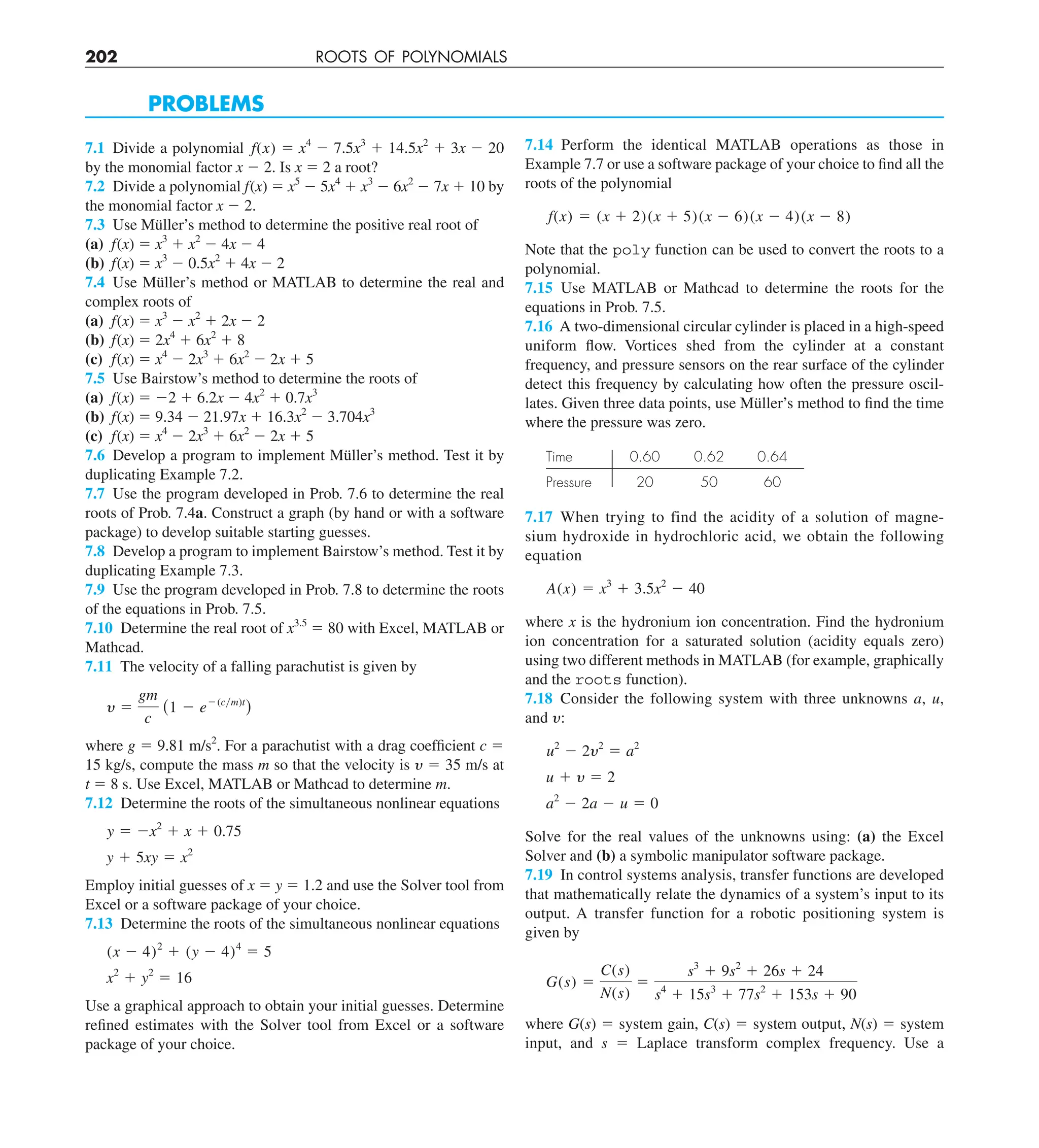 202 ROOTS OF POLYNOMIALS
PROBLEMS
7.1 Divide a polynomial f(x) 5 x4
2 7.5x3
1 14.5x2
1 3x 2 20
by the monomial factor x 2 2. Is x 5 2 a root?
7.2 Divide a polynomial f(x) 5 x5
2 5x4
1 x3
2 6x2
2 7x 1 10 by
the monomial factor x 2 2.
7.3 Use Müller’s method to determine the positive real root of
(a) f(x) 5 x3
1 x2
2 4x 2 4
(b) f(x) 5 x3
2 0.5x2
1 4x 2 2
7.4 Use Müller’s method or MATLAB to determine the real and
complex roots of
(a) f(x) 5 x3
2 x2
1 2x 2 2
(b) f(x) 5 2x4
1 6x2
1 8
(c) f(x) 5 x4
2 2x3
1 6x2
2 2x 1 5
7.5 Use Bairstow’s method to determine the roots of
(a) f(x) 5 22 1 6.2x 2 4x2
1 0.7x3
(b) f(x) 5 9.34 2 21.97x 1 16.3x2
2 3.704x3
(c) f(x) 5 x4
2 2x3
1 6x2
2 2x 1 5
7.6 Develop a program to implement Müller’s method. Test it by
duplicating Example 7.2.
7.7 Use the program developed in Prob. 7.6 to determine the real
roots of Prob. 7.4a. Construct a graph (by hand or with a software
package) to develop suitable starting guesses.
7.8 Develop a program to implement Bairstow’s method. Test it by
duplicating Example 7.3.
7.9 Use the program developed in Prob. 7.8 to determine the roots
of the equations in Prob. 7.5.
7.10 Determine the real root of x3.5
5 80 with Excel, MATLAB or
Mathcad.
7.11 The velocity of a falling parachutist is given by
y 5
gm
c
(1 2 e2(cym)t
)
where g 5 9.81 m/s2
. For a parachutist with a drag coefficient c 5
15 kg/s, compute the mass m so that the velocity is y 5 35 m/s at
t 5 8 s. Use Excel, MATLAB or Mathcad to determine m.
7.12 Determine the roots of the simultaneous nonlinear equations
y 5 2x2
1 x 1 0.75
y 1 5xy 5 x2
Employ initial guesses of x 5 y 5 1.2 and use the Solver tool from
Excel or a software package of your choice.
7.13 Determine the roots of the simultaneous nonlinear equations
(x 2 4)2
1 (y 2 4)4
5 5
x2
1 y2
5 16
Use a graphical approach to obtain your initial guesses. Determine
refined estimates with the Solver tool from Excel or a software
package of your choice.
7.14 Perform the identical MATLAB operations as those in
Example 7.7 or use a software package of your choice to find all the
roots of the polynomial
f(x) 5 (x 1 2)(x 1 5)(x 2 6)(x 2 4)(x 2 8)
Note that the poly function can be used to convert the roots to a
polynomial.
7.15 Use MATLAB or Mathcad to determine the roots for the
equations in Prob. 7.5.
7.16 A two-dimensional circular cylinder is placed in a high-speed
uniform flow. Vortices shed from the cylinder at a constant
frequency, and pressure sensors on the rear surface of the cylinder
detect this frequency by calculating how often the pressure oscil-
lates. Given three data points, use Müller’s method to find the time
where the pressure was zero.
Time 0.60 0.62 0.64
Pressure 20 50 60
7.17 When trying to find the acidity of a solution of magne-
sium hydroxide in hydrochloric acid, we obtain the following
equation
A(x) 5 x3
1 3.5x2
2 40
where x is the hydronium ion concentration. Find the hydronium
ion concentration for a saturated solution (acidity equals zero)
using two different methods in MATLAB (for example, graphically
and the roots function).
7.18 Consider the following system with three unknowns a, u,
and y:
u2
2 2y2
5 a2
u 1 y 5 2
a2
2 2a 2 u 5 0
Solve for the real values of the unknowns using: (a) the Excel
Solver and (b) a symbolic manipulator software package.
7.19 In control systems analysis, transfer functions are developed
that mathematically relate the dynamics of a system’s input to its
output. A transfer function for a robotic positioning system is
given by
G(s) 5
C(s)
N(s)
5
s3
1 9s2
1 26s 1 24
s4
1 15s3
1 77s2
1 153s 1 90
where G(s) 5 system gain, C(s) 5 system output, N(s) 5 system
input, and s 5 Laplace transform complex frequency. Use a
 