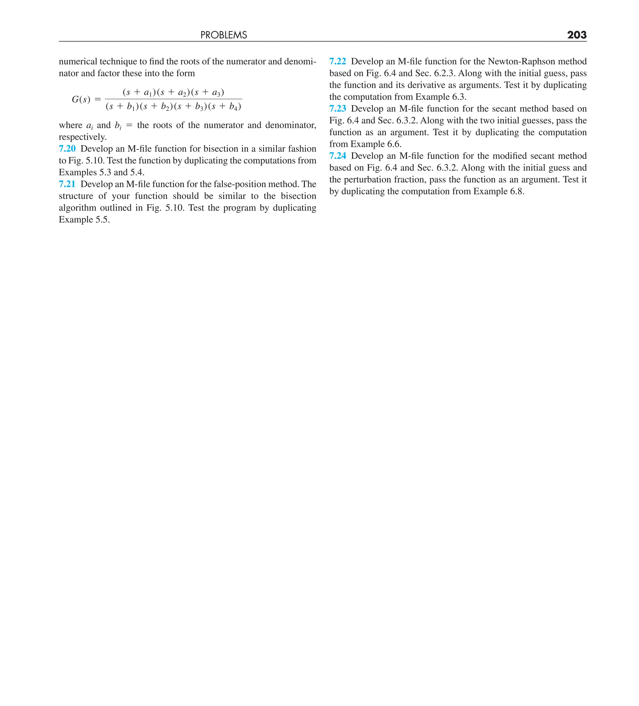 PROBLEMS 203
numerical technique to find the roots of the numerator and denomi-
nator and factor these into the form
G(s) 5
(s 1 a1)(s 1 a2)(s 1 a3)
(s 1 b1)(s 1 b2)(s 1 b3)(s 1 b4)
where ai and bi 5 the roots of the numerator and denominator,
respectively.
7.20 Develop an M-file function for bisection in a similar fashion
to Fig. 5.10. Test the function by duplicating the computations from
Examples 5.3 and 5.4.
7.21 Develop an M-file function for the false-position method. The
structure of your function should be similar to the bisection
algorithm outlined in Fig. 5.10. Test the program by duplicating
Example 5.5.
7.22 Develop an M-file function for the Newton-Raphson method
based on Fig. 6.4 and Sec. 6.2.3. Along with the initial guess, pass
the function and its derivative as arguments. Test it by duplicating
the computation from Example 6.3.
7.23 Develop an M-file function for the secant method based on
Fig. 6.4 and Sec. 6.3.2. Along with the two initial guesses, pass the
function as an argument. Test it by duplicating the computation
from Example 6.6.
7.24 Develop an M-file function for the modified secant method
based on Fig. 6.4 and Sec. 6.3.2. Along with the initial guess and
the perturbation fraction, pass the function as an argument. Test it
by duplicating the computation from Example 6.8.
 