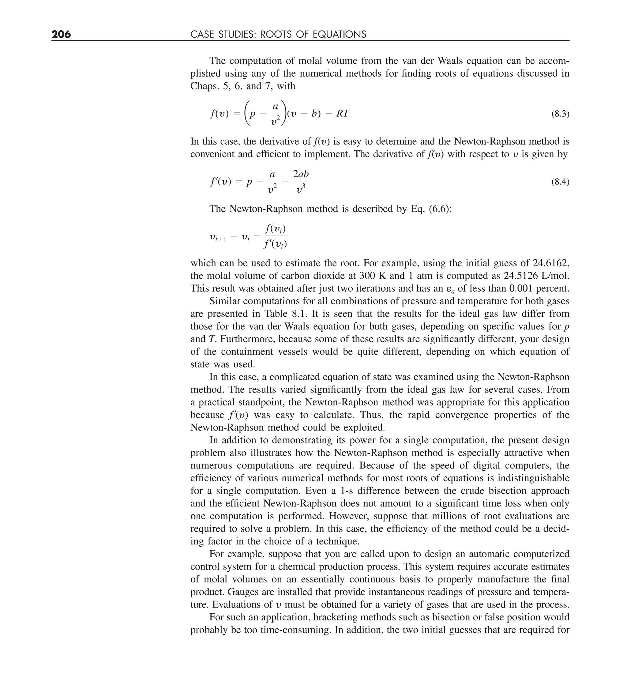 206 CASE STUDIES: ROOTS OF EQUATIONS
The computation of molal volume from the van der Waals equation can be accom-
plished using any of the numerical methods for finding roots of equations discussed in
Chaps. 5, 6, and 7, with
f(y) 5 ap 1
a
y2
b(y 2 b) 2 RT (8.3)
In this case, the derivative of f(y) is easy to determine and the Newton-Raphson method is
convenient and efficient to implement. The derivative of f(y) with respect to y is given by
f¿(y) 5 p 2
a
y2
1
2ab
y3 (8.4)
The Newton-Raphson method is described by Eq. (6.6):
yi11 5 yi 2
f(yi)
f¿(yi)
which can be used to estimate the root. For example, using the initial guess of 24.6162,
the molal volume of carbon dioxide at 300 K and 1 atm is computed as 24.5126 L/mol.
This result was obtained after just two iterations and has an ea of less than 0.001 percent.
Similar computations for all combinations of pressure and temperature for both gases
are presented in Table 8.1. It is seen that the results for the ideal gas law differ from
those for the van der Waals equation for both gases, depending on specific values for p
and T. Furthermore, because some of these results are significantly different, your design
of the containment vessels would be quite different, depending on which equation of
state was used.
In this case, a complicated equation of state was examined using the Newton-Raphson
method. The results varied significantly from the ideal gas law for several cases. From
a practical standpoint, the Newton-Raphson method was appropriate for this application
because f9(y) was easy to calculate. Thus, the rapid convergence properties of the
Newton-Raphson method could be exploited.
In addition to demonstrating its power for a single computation, the present design
problem also illustrates how the Newton-Raphson method is especially attractive when
numerous computations are required. Because of the speed of digital computers, the
efficiency of various numerical methods for most roots of equations is indistinguishable
for a single computation. Even a 1-s difference between the crude bisection approach
and the efficient Newton-Raphson does not amount to a significant time loss when only
one computation is performed. However, suppose that millions of root evaluations are
required to solve a problem. In this case, the efficiency of the method could be a decid-
ing factor in the choice of a technique.
For example, suppose that you are called upon to design an automatic computerized
control system for a chemical production process. This system requires accurate estimates
of molal volumes on an essentially continuous basis to properly manufacture the final
product. Gauges are installed that provide instantaneous readings of pressure and tempera-
ture. Evaluations of y must be obtained for a variety of gases that are used in the process.
For such an application, bracketing methods such as bisection or false position would
probably be too time-consuming. In addition, the two initial guesses that are required for
 