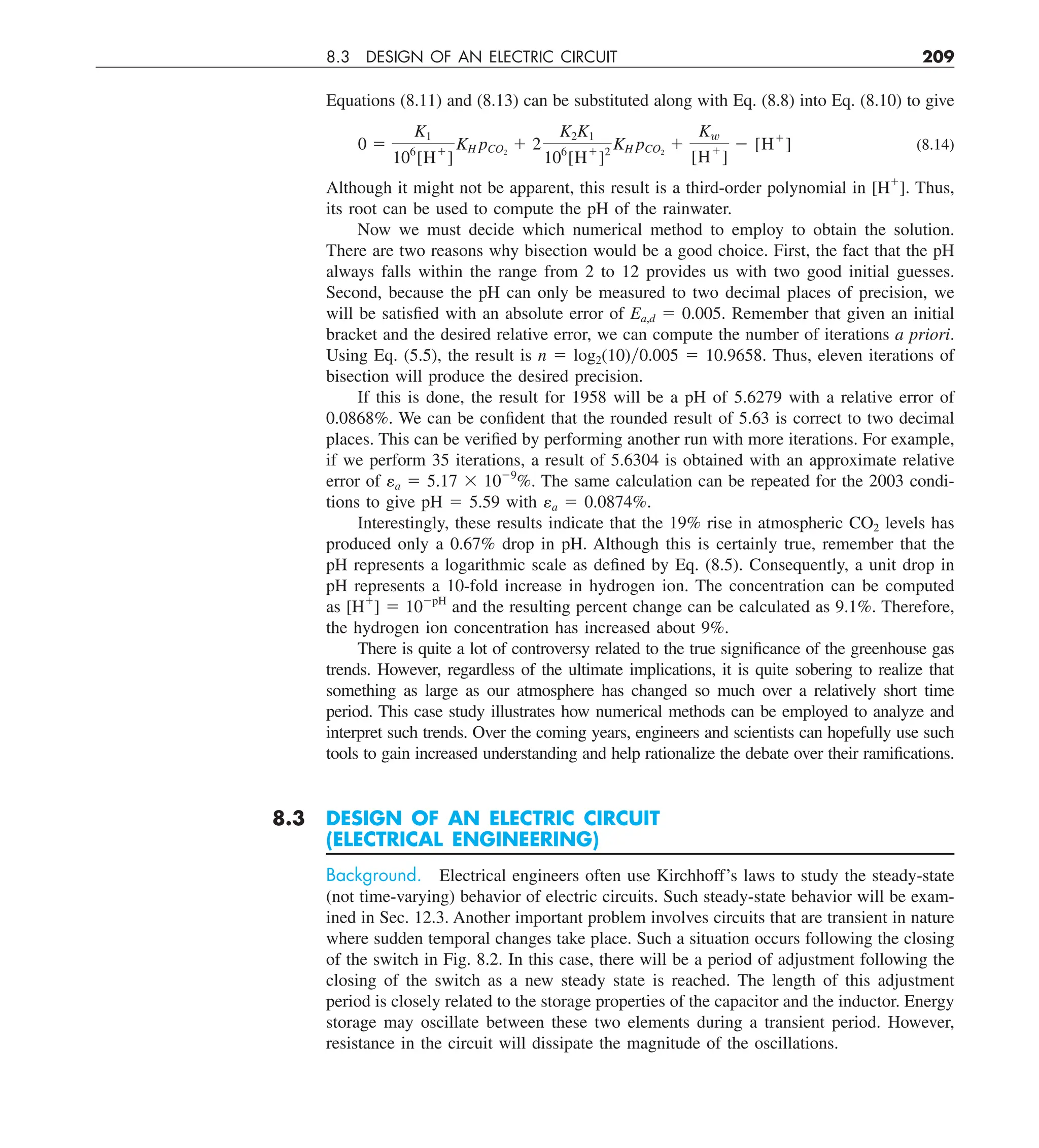 8.3 DESIGN OF AN ELECTRIC CIRCUIT 209
Equations (8.11) and (8.13) can be substituted along with Eq. (8.8) into Eq. (8.10) to give
0 5
K1
106
[H1
]
KH pCO2
1 2
K2K1
106
[H1
]2
KH pCO2
1
Kw
[H1
]
2 [H1
] (8.14)
Although it might not be apparent, this result is a third-order polynomial in [H1
]. Thus,
its root can be used to compute the pH of the rainwater.
Now we must decide which numerical method to employ to obtain the solution.
There are two reasons why bisection would be a good choice. First, the fact that the pH
always falls within the range from 2 to 12 provides us with two good initial guesses.
Second, because the pH can only be measured to two decimal places of precision, we
will be satisfied with an absolute error of Ea,d 5 0.005. Remember that given an initial
bracket and the desired relative error, we can compute the number of iterations a priori.
Using Eq. (5.5), the result is n 5 log2(10)0.005 5 10.9658. Thus, eleven iterations of
bisection will produce the desired precision.
If this is done, the result for 1958 will be a pH of 5.6279 with a relative error of
0.0868%. We can be confident that the rounded result of 5.63 is correct to two decimal
places. This can be verified by performing another run with more iterations. For example,
if we perform 35 iterations, a result of 5.6304 is obtained with an approximate relative
error of εa 5 5.17 3 1029
%. The same calculation can be repeated for the 2003 condi-
tions to give pH 5 5.59 with εa 5 0.0874%.
Interestingly, these results indicate that the 19% rise in atmospheric CO2 levels has
produced only a 0.67% drop in pH. Although this is certainly true, remember that the
pH represents a logarithmic scale as defined by Eq. (8.5). Consequently, a unit drop in
pH represents a 10-fold increase in hydrogen ion. The concentration can be computed
as [H1
] 5 102pH
and the resulting percent change can be calculated as 9.1%. Therefore,
the hydrogen ion concentration has increased about 9%.
There is quite a lot of controversy related to the true significance of the greenhouse gas
trends. However, regardless of the ultimate implications, it is quite sobering to realize that
something as large as our atmosphere has changed so much over a relatively short time
period. This case study illustrates how numerical methods can be employed to analyze and
interpret such trends. Over the coming years, engineers and scientists can hopefully use such
tools to gain increased understanding and help rationalize the debate over their ramifications.
8.3 DESIGN OF AN ELECTRIC CIRCUIT
(ELECTRICAL ENGINEERING)
Background. Electrical engineers often use Kirchhoff’s laws to study the steady-state
(not time-varying) behavior of electric circuits. Such steady-state behavior will be exam-
ined in Sec. 12.3. Another important problem involves circuits that are transient in nature
where sudden temporal changes take place. Such a situation occurs following the closing
of the switch in Fig. 8.2. In this case, there will be a period of adjustment following the
closing of the switch as a new steady state is reached. The length of this adjustment
period is closely related to the storage properties of the capacitor and the inductor. Energy
storage may oscillate between these two elements during a transient period. However,
resistance in the circuit will dissipate the magnitude of the oscillations.
 