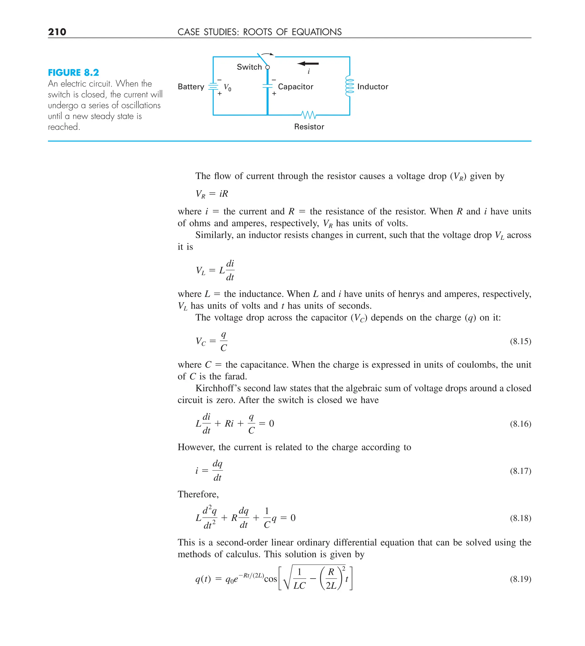 210 CASE STUDIES: ROOTS OF EQUATIONS
The flow of current through the resistor causes a voltage drop (VR) given by
VR 5 iR
where i 5 the current and R 5 the resistance of the resistor. When R and i have units
of ohms and amperes, respectively, VR has units of volts.
Similarly, an inductor resists changes in current, such that the voltage drop VL across
it is
VL 5 L
di
dt
where L 5 the inductance. When L and i have units of henrys and amperes, respectively,
VL has units of volts and t has units of seconds.
The voltage drop across the capacitor (VC) depends on the charge (q) on it:
VC 5
q
C
(8.15)
where C 5 the capacitance. When the charge is expressed in units of coulombs, the unit
of C is the farad.
Kirchhoff’s second law states that the algebraic sum of voltage drops around a closed
circuit is zero. After the switch is closed we have
L
di
dt
1 Ri 1
q
C
5 0 (8.16)
However, the current is related to the charge according to
i 5
dq
dt
(8.17)
Therefore,
L
d2
q
dt2
1 R
dq
dt
1
1
C
q 5 0 (8.18)
This is a second-order linear ordinary differential equation that can be solved using the
methods of calculus. This solution is given by
q(t) 5 q0e2Rty(2L)
cos c
B
1
LC
2 a
R
2L
b
2
td (8.19)
FIGURE 8.2
An electric circuit. When the
switch is closed, the current will
undergo a series of oscillations
until a new steady state is
reached.
Switch
Resistor
Capacitor
–
+
V0
i
–
+
Battery Inductor
 