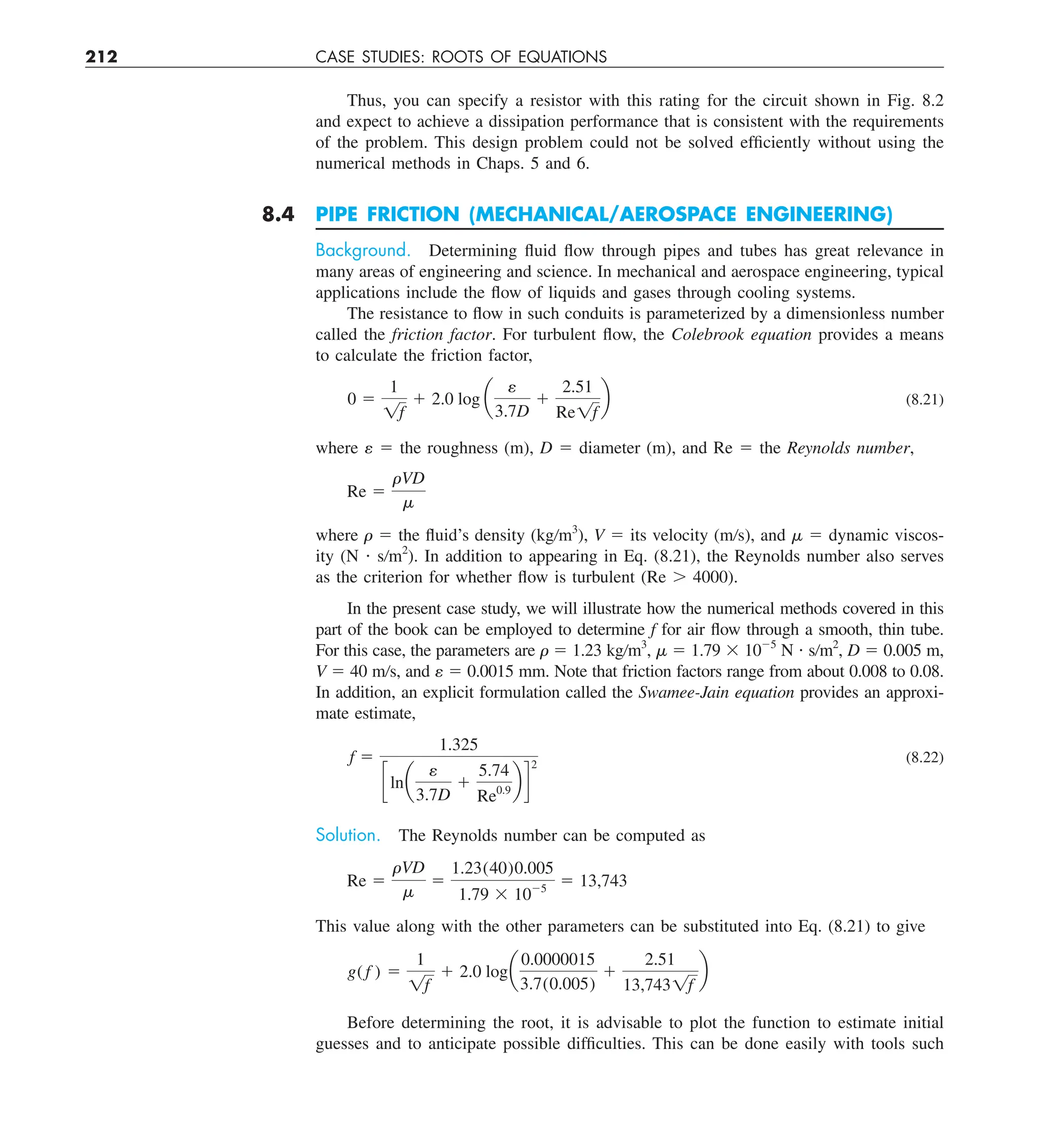 212 CASE STUDIES: ROOTS OF EQUATIONS
Thus, you can specify a resistor with this rating for the circuit shown in Fig. 8.2
and expect to achieve a dissipation performance that is consistent with the requirements
of the problem. This design problem could not be solved efficiently without using the
numerical methods in Chaps. 5 and 6.
8.4 PIPE FRICTION (MECHANICAL/AEROSPACE ENGINEERING)
Background. Determining fluid flow through pipes and tubes has great relevance in
many areas of engineering and science. In mechanical and aerospace engineering, typical
applications include the flow of liquids and gases through cooling systems.
The resistance to flow in such conduits is parameterized by a dimensionless number
called the friction factor. For turbulent flow, the Colebrook equation provides a means
to calculate the friction factor,
0 5
1
1f
1 2.0 log a
e
3.7D
1
2.51
Re1f
b (8.21)
where ␧ 5 the roughness (m), D 5 diameter (m), and Re 5 the Reynolds number,
Re 5
rVD
m
where  5 the fluid’s density (kg/m3
), V 5 its velocity (m/s), and  5 dynamic viscos-
ity (N ? s/m2
). In addition to appearing in Eq. (8.21), the Reynolds number also serves
as the criterion for whether flow is turbulent (Re . 4000).
In the present case study, we will illustrate how the numerical methods covered in this
part of the book can be employed to determine f for air flow through a smooth, thin tube.
For this case, the parameters are  5 1.23 kg/m3
,  5 1.79 3 1025
N ? s/m2
, D 5 0.005 m,
V 5 40 m/s, and ␧ 5 0.0015 mm. Note that friction factors range from about 0.008 to 0.08.
In addition, an explicit formulation called the Swamee-Jain equation provides an approxi-
mate estimate,
f 5
1.325
clna
e
3.7D
1
5.74
Re0.9
b d
2
(8.22)
Solution. The Reynolds number can be computed as
Re 5
rVD
m
5
1.23(40)0.005
1.79 3 1025
5 13,743
This value along with the other parameters can be substituted into Eq. (8.21) to give
g( f ) 5
1
1f
1 2.0 loga
0.0000015
3.7(0.005)
1
2.51
13,7431f
b
Before determining the root, it is advisable to plot the function to estimate initial
guesses and to anticipate possible difficulties. This can be done easily with tools such
 