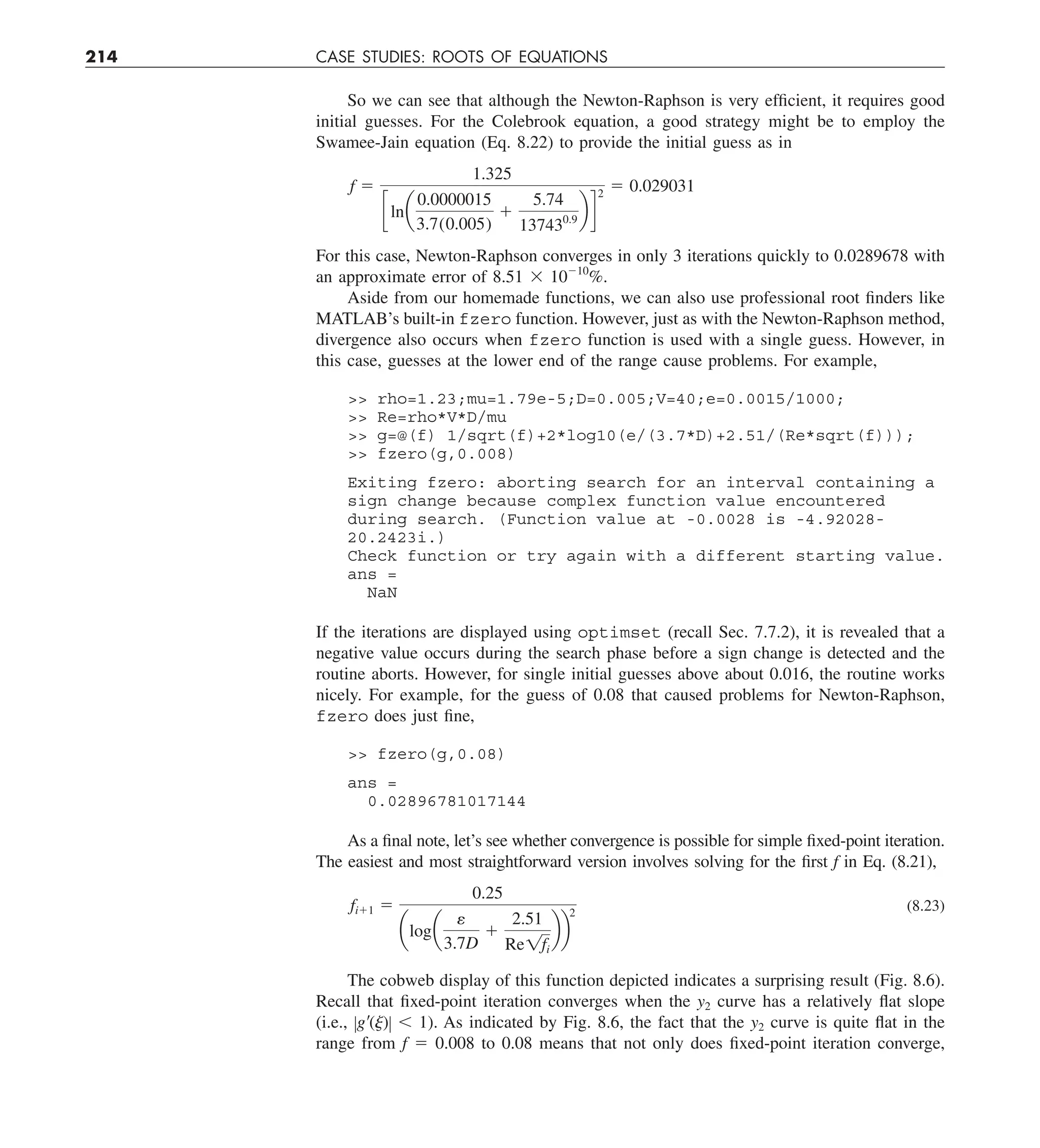 214 CASE STUDIES: ROOTS OF EQUATIONS
So we can see that although the Newton-Raphson is very efficient, it requires good
initial guesses. For the Colebrook equation, a good strategy might be to employ the
Swamee-Jain equation (Eq. 8.22) to provide the initial guess as in
f 5
1.325
clna
0.0000015
3.7(0.005)
1
5.74
137430.9
b d
2
5 0.029031
For this case, Newton-Raphson converges in only 3 iterations quickly to 0.0289678 with
an approximate error of 8.51 3 10210
%.
Aside from our homemade functions, we can also use professional root finders like
MATLAB’s built-in fzero function. However, just as with the Newton-Raphson method,
divergence also occurs when fzero function is used with a single guess. However, in
this case, guesses at the lower end of the range cause problems. For example,
 rho=1.23;mu=1.79e-5;D=0.005;V=40;e=0.0015/1000;
 Re=rho*V*D/mu
 g=@(f) 1/sqrt(f)+2*log10(e/(3.7*D)+2.51/(Re*sqrt(f)));
 fzero(g,0.008)
Exiting fzero: aborting search for an interval containing a
sign change because complex function value encountered
during search. (Function value at -0.0028 is -4.92028-
20.2423i.)
Check function or try again with a different starting value.
ans =
NaN
If the iterations are displayed using optimset (recall Sec. 7.7.2), it is revealed that a
negative value occurs during the search phase before a sign change is detected and the
routine aborts. However, for single initial guesses above about 0.016, the routine works
nicely. For example, for the guess of 0.08 that caused problems for Newton-Raphson,
fzero does just fine,
 fzero(g,0.08)
ans =
0.02896781017144
As a final note, let’s see whether convergence is possible for simple fixed-point iteration.
The easiest and most straightforward version involves solving for the first f in Eq. (8.21),
fi11 5
0.25
aloga
e
3.7D
1
2.51
Re1fi
bb
2
(8.23)
The cobweb display of this function depicted indicates a surprising result (Fig. 8.6).
Recall that fixed-point iteration converges when the y2 curve has a relatively flat slope
(i.e., Zg9()Z , 1). As indicated by Fig. 8.6, the fact that the y2 curve is quite flat in the
range from f 5 0.008 to 0.08 means that not only does fixed-point iteration converge,
 