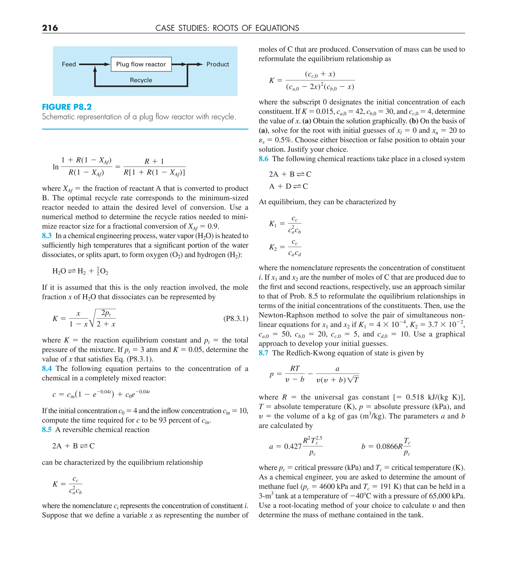 216 CASE STUDIES: ROOTS OF EQUATIONS
moles of C that are produced. Conservation of mass can be used to
reformulate the equilibrium relationship as
K 5
(cc,0 1 x)
(ca,0 2 2x)2
(cb,0 2 x)
where the subscript 0 designates the initial concentration of each
constituent. If K 5 0.015, ca,0 5 42, cb,0 5 30, and cc,0 5 4, determine
the value of x. (a) Obtain the solution graphically. (b) On the basis of
(a), solve for the root with initial guesses of xl 5 0 and xu 5 20 to
␧s 5 0.5%. Choose either bisection or false position to obtain your
solution. Justify your choice.
8.6 The following chemical reactions take place in a closed system
2A 1 B C
A 1 D C
At equilibrium, they can be characterized by
K1 5
cc
c2
acb
K2 5
cc
cacd
where the nomenclature represents the concentration of constituent
i. If x1 and x2 are the number of moles of C that are produced due to
the first and second reactions, respectively, use an approach similar
to that of Prob. 8.5 to reformulate the equilibrium relationships in
terms of the initial concentrations of the constituents. Then, use the
Newton-Raphson method to solve the pair of simultaneous non-
linear equations for x1 and x2 if K1 5 4 3 1024
, K2 5 3.7 3 1022
,
ca,0 5 50, cb,0 5 20, cc,0 5 5, and cd,0 5 10. Use a graphical
approach to develop your initial guesses.
8.7 The Redlich-Kwong equation of state is given by
p 5
RT
y 2 b
2
a
y(y 1 b) 1T
where R 5 the universal gas constant [5 0.518 kJ/(kg K)],
T 5 absolute temperature (K), p 5 absolute pressure (kPa), and
y 5 the volume of a kg of gas (m3
/kg). The parameters a and b
are calculated by
a 5 0.427
R2
T2.5
c
pc
b 5 0.0866R
Tc
pc
where pc 5 critical pressure (kPa) and Tc 5 critical temperature (K).
As a chemical engineer, you are asked to determine the amount of
methane fuel (pc 5 4600 kPa and Tc 5 191 K) that can be held in a
3-m3
tank at a temperature of 2408C with a pressure of 65,000 kPa.
Use a root-locating method of your choice to calculate y and then
determine the mass of methane contained in the tank.
ln
1 1 R(1 2 XAf)
R(1 2 XAf)
5
R 1 1
R[1 1 R(1 2 XAf)]
where XAf 5 the fraction of reactant A that is converted to product
B. The optimal recycle rate corresponds to the minimum-sized
reactor needed to attain the desired level of conversion. Use a
numerical method to determine the recycle ratios needed to mini-
mize reactor size for a fractional conversion of XAf 5 0.9.
8.3 In a chemical engineering process, water vapor (H2O) is heated to
sufficiently high temperatures that a significant portion of the water
dissociates, or splits apart, to form oxygen (O2) and hydrogen (H2):
H2O H2 1 1
2O2
If it is assumed that this is the only reaction involved, the mole
fraction x of H2O that dissociates can be represented by
K 5
x
1 2 x A
2pt
2 1 x
(P8.3.1)
where K 5 the reaction equilibrium constant and pt 5 the total
pressure of the mixture. If pt 5 3 atm and K 5 0.05, determine the
value of x that satisfies Eq. (P8.3.1).
8.4 The following equation pertains to the concentration of a
chemical in a completely mixed reactor:
c 5 cin(1 2 e20.04t
) 1 c0e20.04t
If the initial concentration c0 5 4 and the inflow concentration cin 5 10,
compute the time required for c to be 93 percent of cin.
8.5 A reversible chemical reaction
2A 1 B C
can be characterized by the equilibrium relationship
K 5
cc
c2
acb
where the nomenclature ci represents the concentration of constituent i.
Suppose that we define a variable x as representing the number of
FIGURE P8.2
Schematic representation of a plug ﬂow reactor with recycle.
Plug flow reactor
Recycle
Feed Product
 