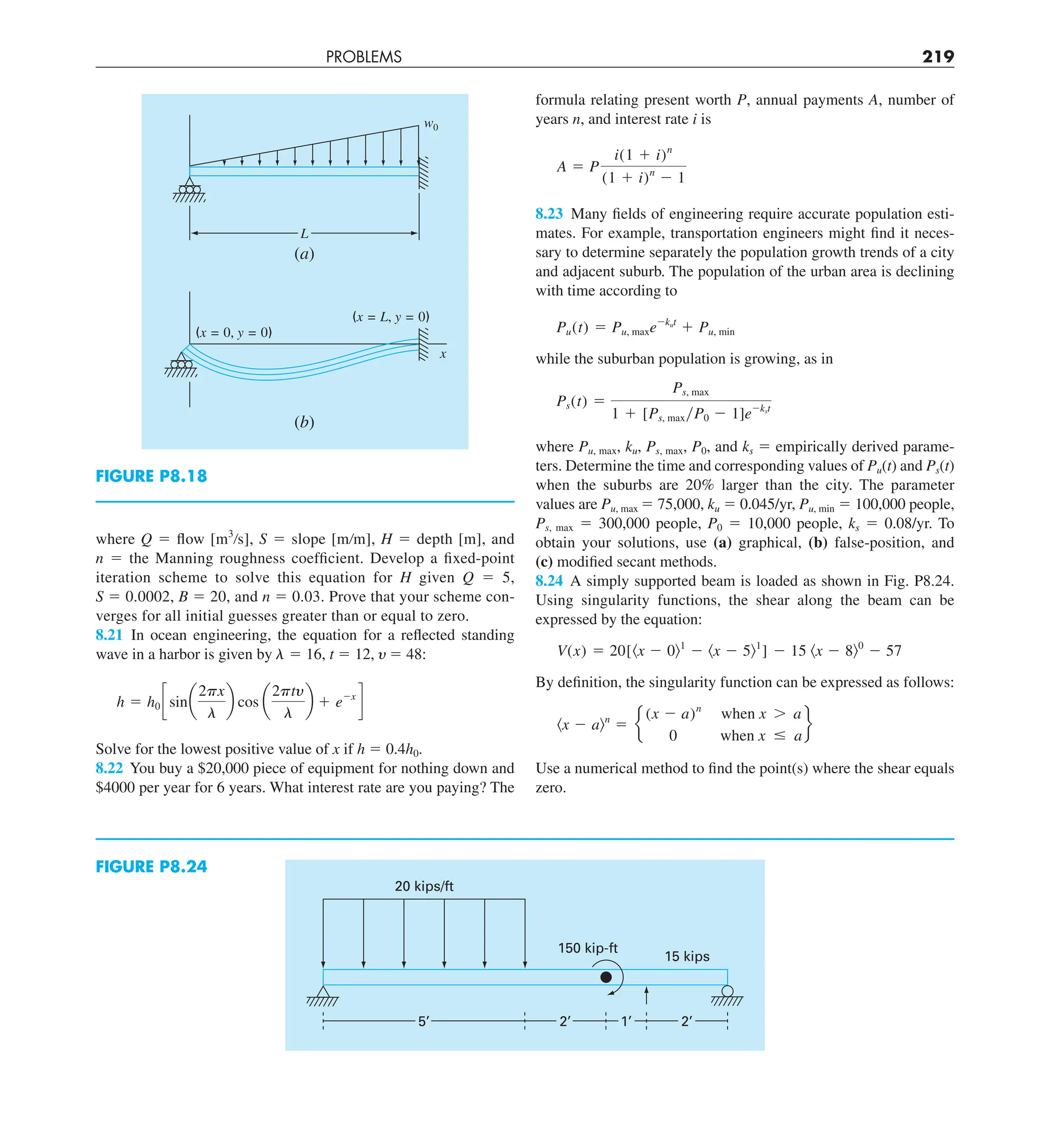 PROBLEMS 219
formula relating present worth P, annual payments A, number of
years n, and interest rate i is
A 5 P
i(1 1 i)n
(1 1 i)n
2 1
8.23 Many fields of engineering require accurate population esti-
mates. For example, transportation engineers might find it neces-
sary to determine separately the population growth trends of a city
and adjacent suburb. The population of the urban area is declining
with time according to
Pu(t) 5 Pu, maxe2kut
1 Pu, min
while the suburban population is growing, as in
Ps(t) 5
Ps, max
1 1 [Ps, maxyP0 2 1]e2kst
where Pu, max, ku, Ps, max, P0, and ks 5 empirically derived parame-
ters. Determine the time and corresponding values of Pu(t) and Ps(t)
when the suburbs are 20% larger than the city. The parameter
values are Pu, max 5 75,000, ku 5 0.045/yr, Pu, min 5 100,000 people,
Ps, max 5 300,000 people, P0 5 10,000 people, ks 5 0.08/yr. To
obtain your solutions, use (a) graphical, (b) false-position, and
(c) modified secant methods.
8.24 A simply supported beam is loaded as shown in Fig. P8.24.
Using singularity functions, the shear along the beam can be
expressed by the equation:
V(x) 5 20[kx 2 0l1
2 kx 2 5l1
] 2 15 kx 2 8l0
2 57
By definition, the singularity function can be expressed as follows:
kx 2 aln
5 e
(x 2 a)n
when x . a
0 when x # a
f
Use a numerical method to find the point(s) where the shear equals
zero.
where Q 5 flow [m3
/s], S 5 slope [m/m], H 5 depth [m], and
n 5 the Manning roughness coefficient. Develop a fixed-point
iteration scheme to solve this equation for H given Q 5 5,
S 5 0.0002, B 5 20, and n 5 0.03. Prove that your scheme con-
verges for all initial guesses greater than or equal to zero.
8.21 In ocean engineering, the equation for a reflected standing
wave in a harbor is given by  5 16, t 5 12,  5 48:
h 5 h0 c sina
2px
l
b cos a
2pty
l
b 1 e2x
d
Solve for the lowest positive value of x if h 5 0.4h0.
8.22 You buy a $20,000 piece of equipment for nothing down and
$4000 per year for 6 years. What interest rate are you paying? The
w0
L
(a)
(x = 0, y = 0)
(x = L, y = 0)
x
(b)
FIGURE P8.18
FIGURE P8.24
20 kips/ft
150 kip-ft
15 kips
5’ 2’ 1’ 2’
 