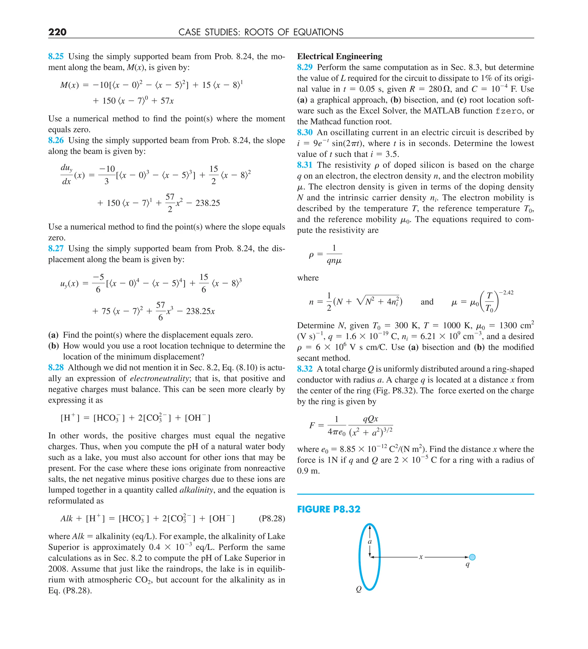 220 CASE STUDIES: ROOTS OF EQUATIONS
Electrical Engineering
8.29 Perform the same computation as in Sec. 8.3, but determine
the value of L required for the circuit to dissipate to 1% of its origi-
nal value in t 5 0.05 s, given R 5 280V, and C 5 1024
F. Use
(a) a graphical approach, (b) bisection, and (c) root location soft-
ware such as the Excel Solver, the MATLAB function fzero, or
the Mathcad function root.
8.30 An oscillating current in an electric circuit is described by
i 5 9e2t
sin(2 t), where t is in seconds. Determine the lowest
value of t such that i 5 3.5.
8.31 The resistivity  of doped silicon is based on the charge
q on an electron, the electron density n, and the electron mobility
. The electron density is given in terms of the doping density
N and the intrinsic carrier density ni. The electron mobility is
described by the temperature T, the reference temperature T0,
and the reference mobility 0. The equations required to com-
pute the resistivity are
r 5
1
qnm
where
n 5
1
2
(N 1 2N2
1 4n2
i ) and m 5 m0 a
T
T0
b
22.42
Determine N, given T0 5 300 K, T 5 1000 K, 0 5 1300 cm2
(V s)21
, q 5 1.6 3 10219
C, ni 5 6.21 3 109
cm23
, and a desired
 5 6 3 106
V s cm/C. Use (a) bisection and (b) the modified
secant method.
8.32 A total charge Q is uniformly distributed around a ring-shaped
conductor with radius a. A charge q is located at a distance x from
the center of the ring (Fig. P8.32). The force exerted on the charge
by the ring is given by
F 5
1
4pe0
qQx
(x2
1 a2
)3y2
where e0 5 8.85 3 10212
C2
/(N m2
). Find the distance x where the
force is 1N if q and Q are 2 3 1025
C for a ring with a radius of
0.9 m.
8.25 Using the simply supported beam from Prob. 8.24, the mo-
ment along the beam, M(x), is given by:
M(x) 5 210[kx 2 0l2
2 kx 2 5l2
] 1 15 kx 2 8l1
1 150 kx 2 7l0
1 57x
Use a numerical method to find the point(s) where the moment
equals zero.
8.26 Using the simply supported beam from Prob. 8.24, the slope
along the beam is given by:
duy
dx
(x) 5
210
3
[kx 2 0l3
2 kx 2 5l3
] 1
15
2
kx 2 8l2
1 150 kx 2 7l1
1
57
2
x2
2 238.25
Use a numerical method to find the point(s) where the slope equals
zero.
8.27 Using the simply supported beam from Prob. 8.24, the dis-
placement along the beam is given by:
uy(x) 5
25
6
[kx 2 0l4
2 kx 2 5l4
] 1
15
6
kx 2 8l3
1 75 kx 2 7l2
1
57
6
x3
2 238.25x
(a) Find the point(s) where the displacement equals zero.
(b) How would you use a root location technique to determine the
location of the minimum displacement?
8.28 Although we did not mention it in Sec. 8.2, Eq. (8.10) is actu-
ally an expression of electroneutrality; that is, that positive and
negative charges must balance. This can be seen more clearly by
expressing it as
[H1
] 5 [HCO2
3 ] 1 2[CO22
3 ] 1 [OH2
]
In other words, the positive charges must equal the negative
charges. Thus, when you compute the pH of a natural water body
such as a lake, you must also account for other ions that may be
present. For the case where these ions originate from nonreactive
salts, the net negative minus positive charges due to these ions are
lumped together in a quantity called alkalinity, and the equation is
reformulated as
Alk 1 [H1
] 5 [HCO2
3 ] 1 2[CO22
3 ] 1 [OH2
] (P8.28)
where Alk 5 alkalinity (eq/L). For example, the alkalinity of Lake
Superior is approximately 0.4 3 1023
eq/L. Perform the same
calculations as in Sec. 8.2 to compute the pH of Lake Superior in
2008. Assume that just like the raindrops, the lake is in equilib-
rium with atmospheric CO2, but account for the alkalinity as in
Eq. (P8.28).
FIGURE P8.32
x
a
Q
q
 