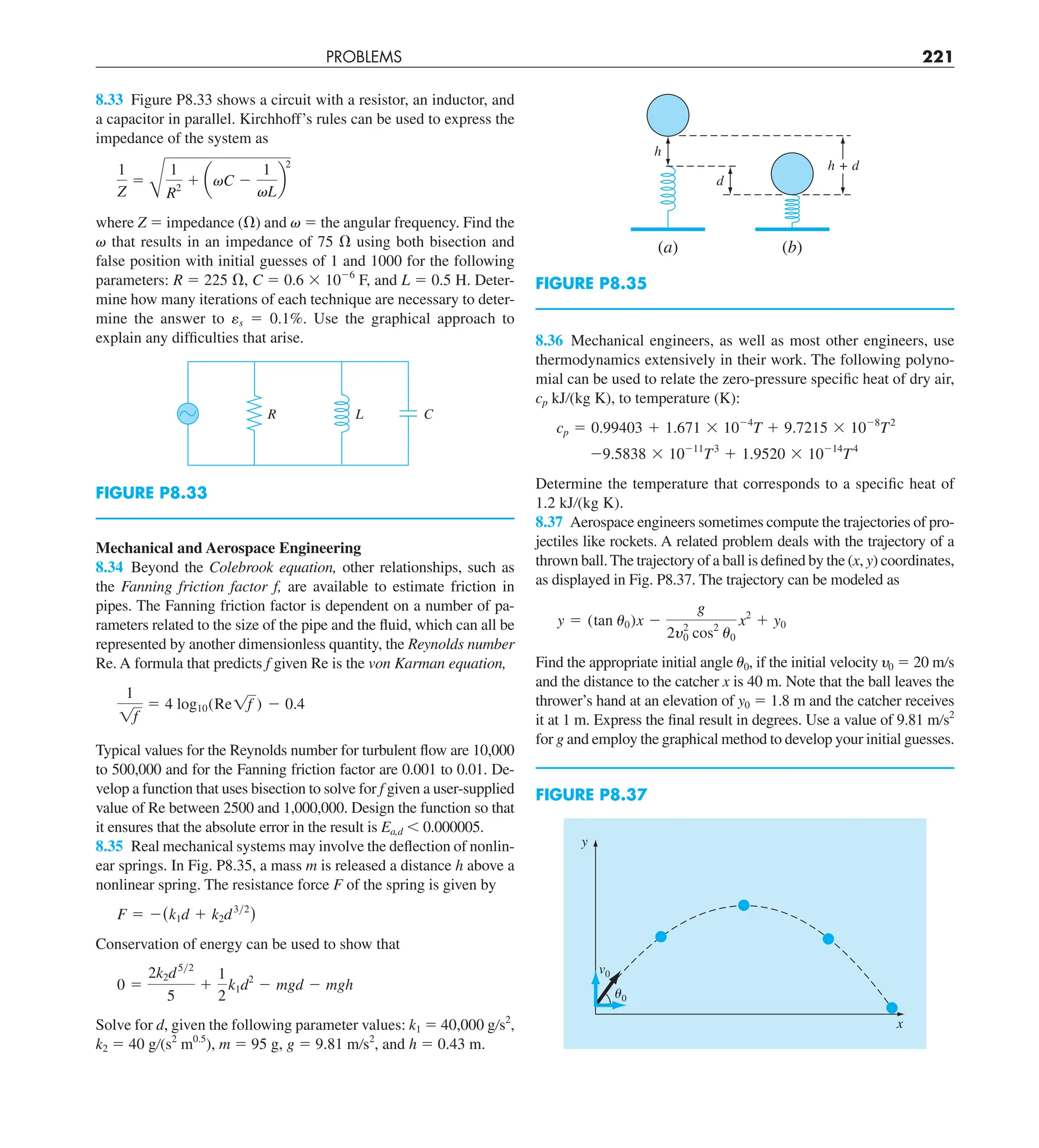 PROBLEMS 221
8.36 Mechanical engineers, as well as most other engineers, use
thermodynamics extensively in their work. The following polyno-
mial can be used to relate the zero-pressure specific heat of dry air,
cp kJ/(kg K), to temperature (K):
cp 5 0.99403 1 1.671 3 1024
T 1 9.7215 3 1028
T2
29.5838 3 10211
T3
1 1.9520 3 10214
T4
Determine the temperature that corresponds to a specific heat of
1.2 kJ/(kg K).
8.37 Aerospace engineers sometimes compute the trajectories of pro-
jectiles like rockets. A related problem deals with the trajectory of a
thrown ball.The trajectory of a ball is defined by the (x, y) coordinates,
as displayed in Fig. P8.37. The trajectory can be modeled as
y 5 (tan u0)x 2
g
2y2
0 cos2
u0
x2
1 y0
Find the appropriate initial angle u0, if the initial velocity 0 5 20 m/s
and the distance to the catcher x is 40 m. Note that the ball leaves the
thrower’s hand at an elevation of y0 5 1.8 m and the catcher receives
it at 1 m. Express the final result in degrees. Use a value of 9.81 m/s2
for g and employ the graphical method to develop your initial guesses.
8.33 Figure P8.33 shows a circuit with a resistor, an inductor, and
a capacitor in parallel. Kirchhoff’s rules can be used to express the
impedance of the system as
1
Z
5
B
1
R2
1 avC 2
1
vL
b
2
where Z 5 impedance (V) and v 5 the angular frequency. Find the
 that results in an impedance of 75 V using both bisection and
false position with initial guesses of 1 and 1000 for the following
parameters: R 5 225 V, C 5 0.6 3 1026
F, and L 5 0.5 H. Deter-
mine how many iterations of each technique are necessary to deter-
mine the answer to ␧s 5 0.1%. Use the graphical approach to
explain any difficulties that arise.
FIGURE P8.33
R L C
ⵑ
FIGURE P8.35
h
(a) (b)
d
h + d
Mechanical and Aerospace Engineering
8.34 Beyond the Colebrook equation, other relationships, such as
the Fanning friction factor f, are available to estimate friction in
pipes. The Fanning friction factor is dependent on a number of pa-
rameters related to the size of the pipe and the fluid, which can all be
represented by another dimensionless quantity, the Reynolds number
Re. A formula that predicts f given Re is the von Karman equation,
1
1f
5 4 log10(Re1f ) 2 0.4
Typical values for the Reynolds number for turbulent flow are 10,000
to 500,000 and for the Fanning friction factor are 0.001 to 0.01. De-
velop a function that uses bisection to solve for f given a user-supplied
value of Re between 2500 and 1,000,000. Design the function so that
it ensures that the absolute error in the result is Ea,d , 0.000005.
8.35 Real mechanical systems may involve the deflection of nonlin-
ear springs. In Fig. P8.35, a mass m is released a distance h above a
nonlinear spring. The resistance force F of the spring is given by
F 5 2(k1d 1 k2d3y2
)
Conservation of energy can be used to show that
0 5
2k2d5y2
5
1
1
2
k1d2
2 mgd 2 mgh
Solve for d, given the following parameter values: k1 5 40,000 g/s2
,
k2 5 40 g/(s2
m0.5
), m 5 95 g, g 5 9.81 m/s2
, and h 5 0.43 m.
FIGURE P8.37
␪0
v0
y
x
 