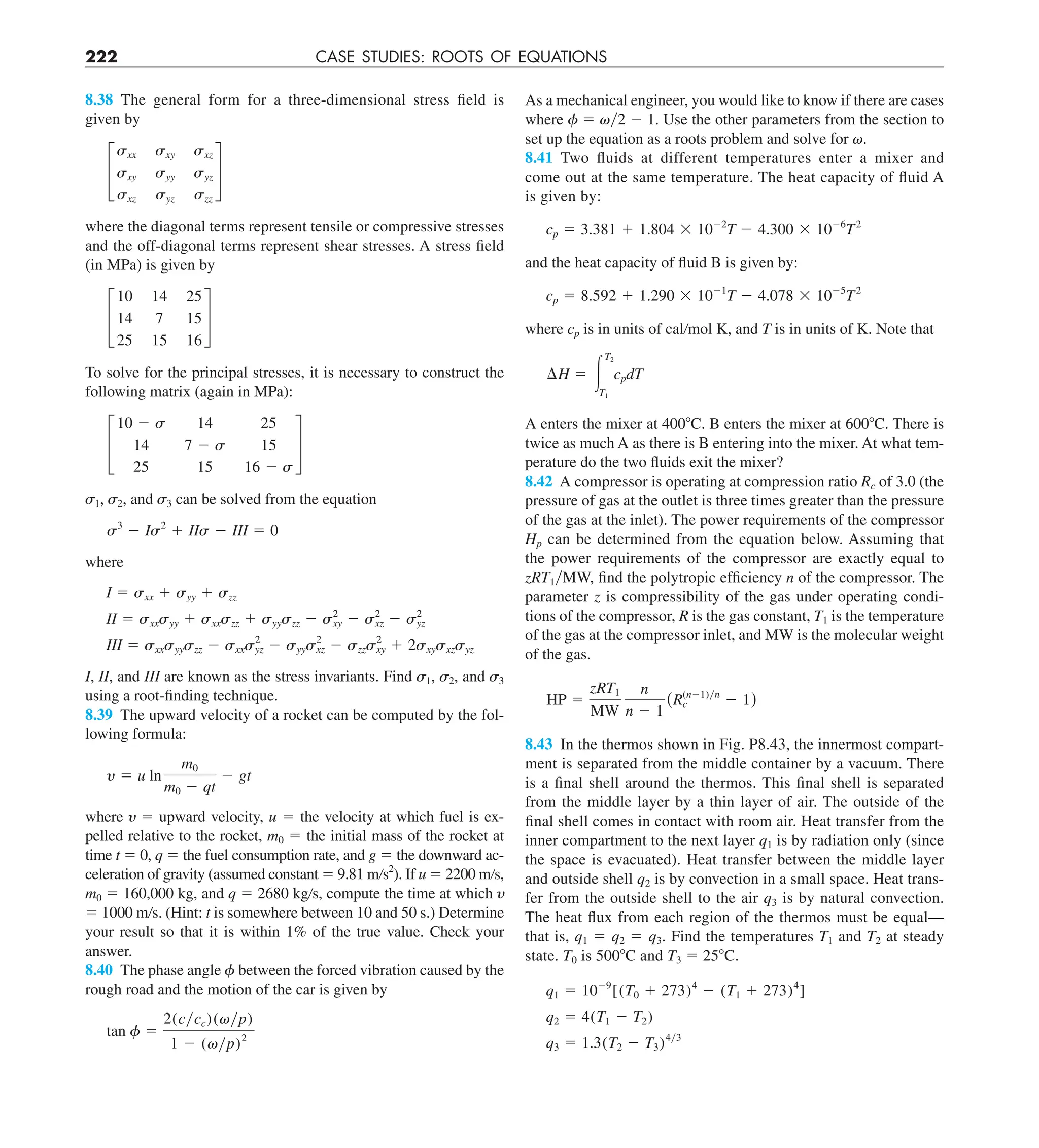 222 CASE STUDIES: ROOTS OF EQUATIONS
As a mechanical engineer, you would like to know if there are cases
where 5 y2 2 1. Use the other parameters from the section to
set up the equation as a roots problem and solve for .
8.41 Two fluids at different temperatures enter a mixer and
come out at the same temperature. The heat capacity of fluid A
is given by:
cp 5 3.381 1 1.804 3 1022
T 2 4.300 3 1026
T2
and the heat capacity of fluid B is given by:
cp 5 8.592 1 1.290 3 1021
T 2 4.078 3 1025
T2
where cp is in units of cal/mol K, and T is in units of K. Note that
¢H 5 #
T2
T1
cpdT
A enters the mixer at 4008C. B enters the mixer at 6008C. There is
twice as much A as there is B entering into the mixer. At what tem-
perature do the two fluids exit the mixer?
8.42 A compressor is operating at compression ratio Rc of 3.0 (the
pressure of gas at the outlet is three times greater than the pressure
of the gas at the inlet). The power requirements of the compressor
Hp can be determined from the equation below. Assuming that
the power requirements of the compressor are exactly equal to
zRT1yMW, find the polytropic efficiency n of the compressor. The
parameter z is compressibility of the gas under operating condi-
tions of the compressor, R is the gas constant, T1 is the temperature
of the gas at the compressor inlet, and MW is the molecular weight
of the gas.
HP 5
zRT1
MW
n
n 2 1
(R(n21)yn
c 2 1)
8.43 In the thermos shown in Fig. P8.43, the innermost compart-
ment is separated from the middle container by a vacuum. There
is a final shell around the thermos. This final shell is separated
from the middle layer by a thin layer of air. The outside of the
final shell comes in contact with room air. Heat transfer from the
inner compartment to the next layer q1 is by radiation only (since
the space is evacuated). Heat transfer between the middle layer
and outside shell q2 is by convection in a small space. Heat trans-
fer from the outside shell to the air q3 is by natural convection.
The heat flux from each region of the thermos must be equal—
that is, q1 5 q2 5 q3. Find the temperatures T1 and T2 at steady
state. T0 is 5008C and T3 5 258C.
q1 5 1029
[(T0 1 273)4
2 (T1 1 273)4
]
q2 5 4(T1 2 T2)
q3 5 1.3(T2 2 T3)4y3
8.38 The general form for a three-dimensional stress field is
given by
£
sxx sxy sxz
sxy syy syz
sxz syz szz
§
where the diagonal terms represent tensile or compressive stresses
and the off-diagonal terms represent shear stresses. A stress field
(in MPa) is given by
£
10 14 25
14 7 15
25 15 16
§
To solve for the principal stresses, it is necessary to construct the
following matrix (again in MPa):
£
10 2 s 14 25
14 7 2 s 15
25 15 16 2 s
§
1, 2, and 3 can be solved from the equation
s3
2 Is2
1 IIs 2 III 5 0
where
I 5 sxx 1 syy 1 szz
II 5 sxxsyy 1 sxxszz 1 syyszz 2 s2
xy 2 s2
xz 2 s2
yz
III 5 sxxsyyszz 2 sxxs2
yz 2 syys2
xz 2 szzs2
xy 1 2sxysxzsyz
I, II, and III are known as the stress invariants. Find 1, 2, and 3
using a root-finding technique.
8.39 The upward velocity of a rocket can be computed by the fol-
lowing formula:
y 5 u ln
m0
m0 2 qt
2 gt
where  5 upward velocity, u 5 the velocity at which fuel is ex-
pelled relative to the rocket, m0 5 the initial mass of the rocket at
time t 5 0, q 5 the fuel consumption rate, and g 5 the downward ac-
celeration of gravity (assumed constant 5 9.81 m/s2
). If u 5 2200 m/s,
m0 5 160,000 kg, and q 5 2680 kg/s, compute the time at which 
5 1000 m/s. (Hint: t is somewhere between 10 and 50 s.) Determine
your result so that it is within 1% of the true value. Check your
answer.
8.40 The phase angle between the forced vibration caused by the
rough road and the motion of the car is given by
tan f 5
2(cycc)(vyp)
1 2 (vyp)2
 