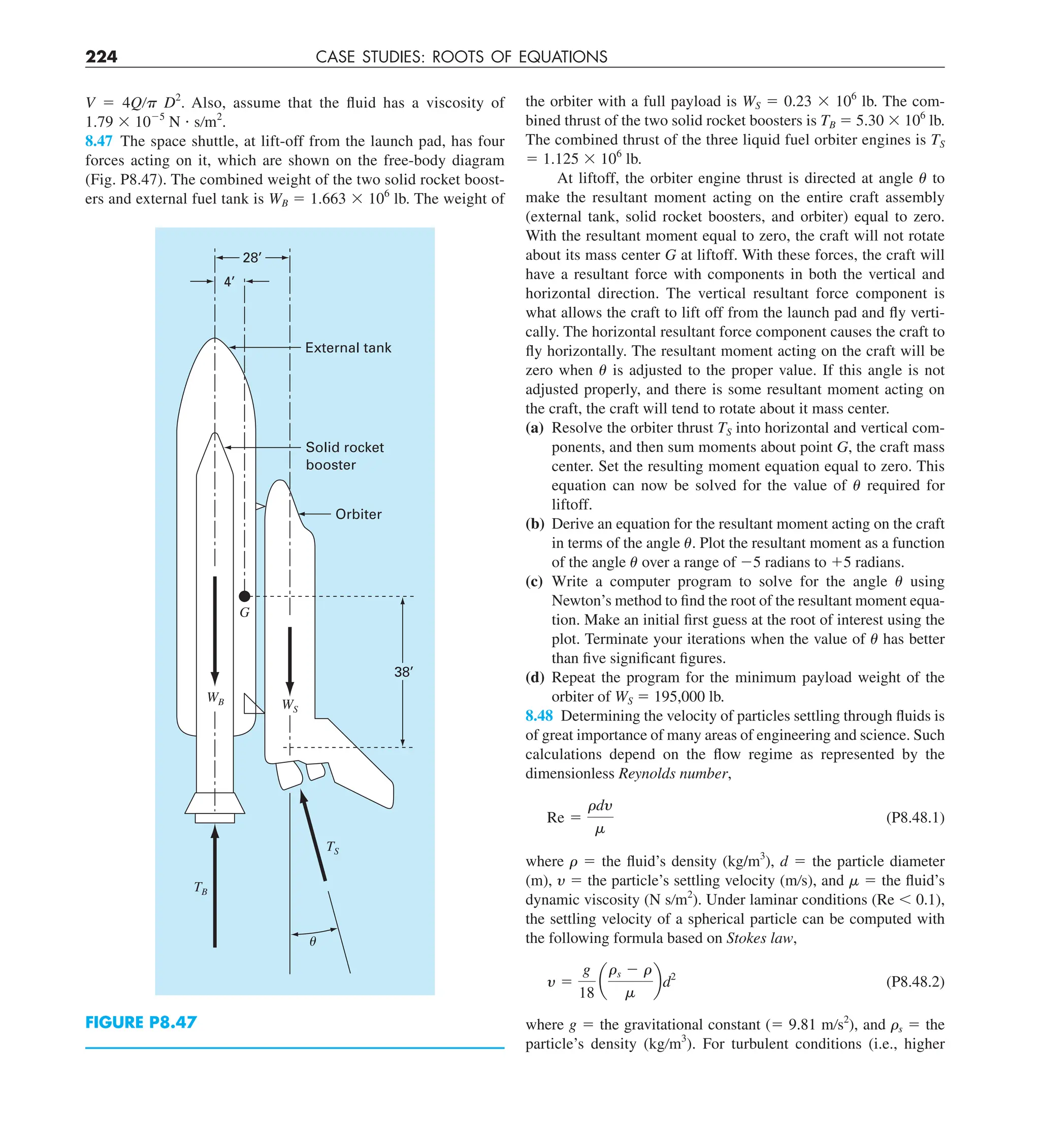 224 CASE STUDIES: ROOTS OF EQUATIONS
V 5 4Q/ D2
. Also, assume that the fluid has a viscosity of
1.79 3 1025
N ? s/m2
.
8.47 The space shuttle, at lift-off from the launch pad, has four
forces acting on it, which are shown on the free-body diagram
(Fig. P8.47). The combined weight of the two solid rocket boost-
ers and external fuel tank is WB 5 1.663 3 106
lb. The weight of
FIGURE P8.47
External tank
Solid rocket
booster
Orbiter
38’
4’
28’
WB WS
TS
TB
␪
G
the orbiter with a full payload is WS 5 0.23 3 106
lb. The com-
bined thrust of the two solid rocket boosters is TB 5 5.30 3 106
lb.
The combined thrust of the three liquid fuel orbiter engines is TS
5 1.125 3 106
lb.
At liftoff, the orbiter engine thrust is directed at angle to
make the resultant moment acting on the entire craft assembly
(external tank, solid rocket boosters, and orbiter) equal to zero.
With the resultant moment equal to zero, the craft will not rotate
about its mass center G at liftoff. With these forces, the craft will
have a resultant force with components in both the vertical and
horizontal direction. The vertical resultant force component is
what allows the craft to lift off from the launch pad and fly verti-
cally. The horizontal resultant force component causes the craft to
fly horizontally. The resultant moment acting on the craft will be
zero when is adjusted to the proper value. If this angle is not
adjusted properly, and there is some resultant moment acting on
the craft, the craft will tend to rotate about it mass center.
(a) Resolve the orbiter thrust TS into horizontal and vertical com-
ponents, and then sum moments about point G, the craft mass
center. Set the resulting moment equation equal to zero. This
equation can now be solved for the value of required for
liftoff.
(b) Derive an equation for the resultant moment acting on the craft
in terms of the angle . Plot the resultant moment as a function
of the angle over a range of 25 radians to 15 radians.
(c) Write a computer program to solve for the angle using
Newton’s method to find the root of the resultant moment equa-
tion. Make an initial first guess at the root of interest using the
plot. Terminate your iterations when the value of has better
than five significant figures.
(d) Repeat the program for the minimum payload weight of the
orbiter of WS 5 195,000 lb.
8.48 Determining the velocity of particles settling through fluids is
of great importance of many areas of engineering and science. Such
calculations depend on the flow regime as represented by the
dimensionless Reynolds number,
Re 5
rdy
m
(P8.48.1)
where  5 the fluid’s density (kg/m3
), d 5 the particle diameter
(m), y 5 the particle’s settling velocity (m/s), and  5 the fluid’s
dynamic viscosity (N s/m2
). Under laminar conditions (Re , 0.1),
the settling velocity of a spherical particle can be computed with
the following formula based on Stokes law,
y 5
g
18
a
rs 2 r
m
bd2
(P8.48.2)
where g 5 the gravitational constant (5 9.81 m/s2
), and s 5 the
particle’s density (kg/m3
). For turbulent conditions (i.e., higher
 