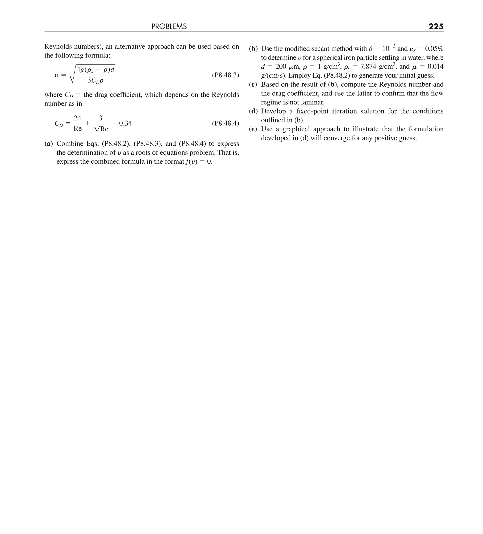 PROBLEMS 225
(b) Use the modified secant method with d 5 1023
and εS 5 0.05%
to determine y for a spherical iron particle settling in water, where
d 5 200 m,  5 1 g/cm3
, s 5 7.874 g/cm3
, and  5 0.014
g/(cm?s). Employ Eq. (P8.48.2) to generate your initial guess.
(c) Based on the result of (b), compute the Reynolds number and
the drag coefficient, and use the latter to confirm that the flow
regime is not laminar.
(d) Develop a fixed-point iteration solution for the conditions
outlined in (b).
(e) Use a graphical approach to illustrate that the formulation
developed in (d) will converge for any positive guess.
Reynolds numbers), an alternative approach can be used based on
the following formula:
y 5
B
4g(rs 2 r)d
3CDr
(P8.48.3)
where CD 5 the drag coefficient, which depends on the Reynolds
number as in
CD 5
24
Re
1
3
1Re
1 0.34 (P8.48.4)
(a) Combine Eqs. (P8.48.2), (P8.48.3), and (P8.48.4) to express
the determination of y as a roots of equations problem. That is,
express the combined formula in the format f(y) 5 0.
 