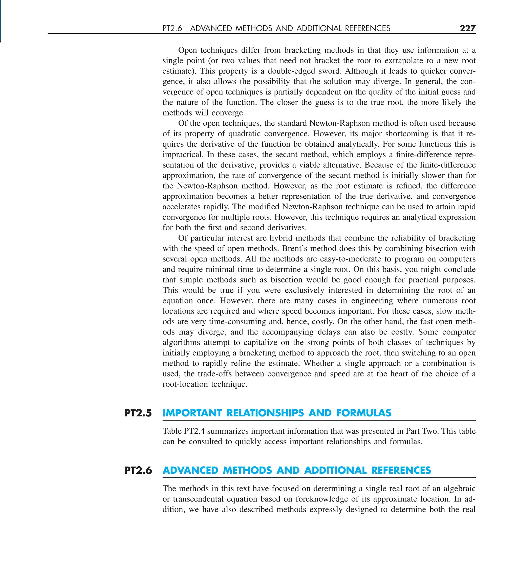 PT2.6 ADVANCED METHODS AND ADDITIONAL REFERENCES 227
Open techniques differ from bracketing methods in that they use information at a
single point (or two values that need not bracket the root to extrapolate to a new root
estimate). This property is a double-edged sword. Although it leads to quicker conver-
gence, it also allows the possibility that the solution may diverge. In general, the con-
vergence of open techniques is partially dependent on the quality of the initial guess and
the nature of the function. The closer the guess is to the true root, the more likely the
methods will converge.
Of the open techniques, the standard Newton-Raphson method is often used because
of its property of quadratic convergence. However, its major shortcoming is that it re-
quires the derivative of the function be obtained analytically. For some functions this is
impractical. In these cases, the secant method, which employs a finite-difference repre-
sentation of the derivative, provides a viable alternative. Because of the finite-difference
approximation, the rate of convergence of the secant method is initially slower than for
the Newton-Raphson method. However, as the root estimate is refined, the difference
approximation becomes a better representation of the true derivative, and convergence
accelerates rapidly. The modified Newton-Raphson technique can be used to attain rapid
convergence for multiple roots. However, this technique requires an analytical expression
for both the first and second derivatives.
Of particular interest are hybrid methods that combine the reliability of bracketing
with the speed of open methods. Brent’s method does this by combining bisection with
several open methods. All the methods are easy-to-moderate to program on computers
and require minimal time to determine a single root. On this basis, you might conclude
that simple methods such as bisection would be good enough for practical purposes.
This would be true if you were exclusively interested in determining the root of an
equation once. However, there are many cases in engineering where numerous root
locations are required and where speed becomes important. For these cases, slow meth-
ods are very time-consuming and, hence, costly. On the other hand, the fast open meth-
ods may diverge, and the accompanying delays can also be costly. Some computer
algorithms attempt to capitalize on the strong points of both classes of techniques by
initially employing a bracketing method to approach the root, then switching to an open
method to rapidly refine the estimate. Whether a single approach or a combination is
used, the trade-offs between convergence and speed are at the heart of the choice of a
root-location technique.
PT2.5 IMPORTANT RELATIONSHIPS AND FORMULAS
Table PT2.4 summarizes important information that was presented in Part Two. This table
can be consulted to quickly access important relationships and formulas.
PT2.6 ADVANCED METHODS AND ADDITIONAL REFERENCES
The methods in this text have focused on determining a single real root of an algebraic
or transcendental equation based on foreknowledge of its approximate location. In ad-
dition, we have also described methods expressly designed to determine both the real
 