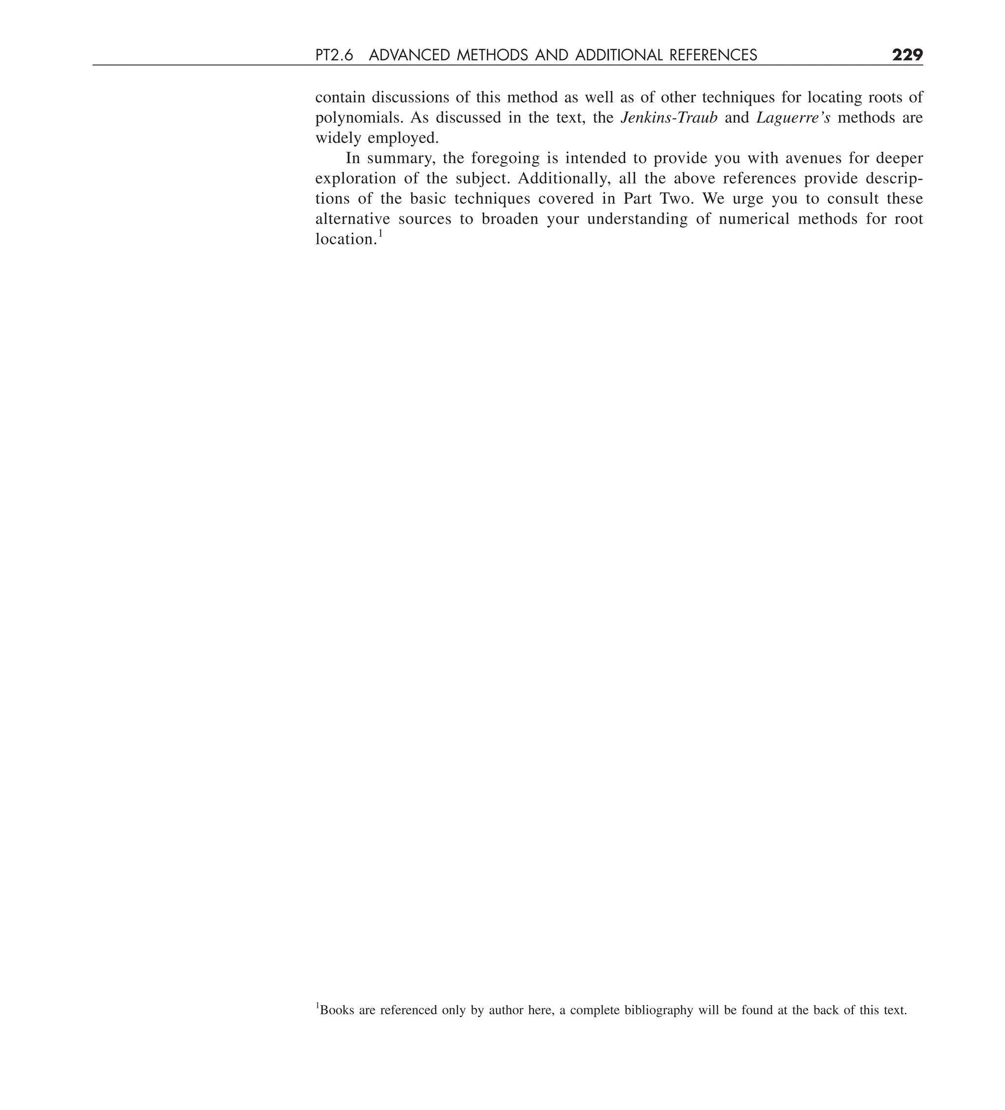 PT2.6 ADVANCED METHODS AND ADDITIONAL REFERENCES 229
contain discussions of this method as well as of other techniques for locating roots of
polynomials. As discussed in the text, the Jenkins-Traub and Laguerre’s methods are
widely employed.
In summary, the foregoing is intended to provide you with avenues for deeper
exploration of the subject. Additionally, all the above references provide descrip-
tions of the basic techniques covered in Part Two. We urge you to consult these
alternative sources to broaden your understanding of numerical methods for root
location.1
1
Books are referenced only by author here, a complete bibliography will be found at the back of this text.
 
