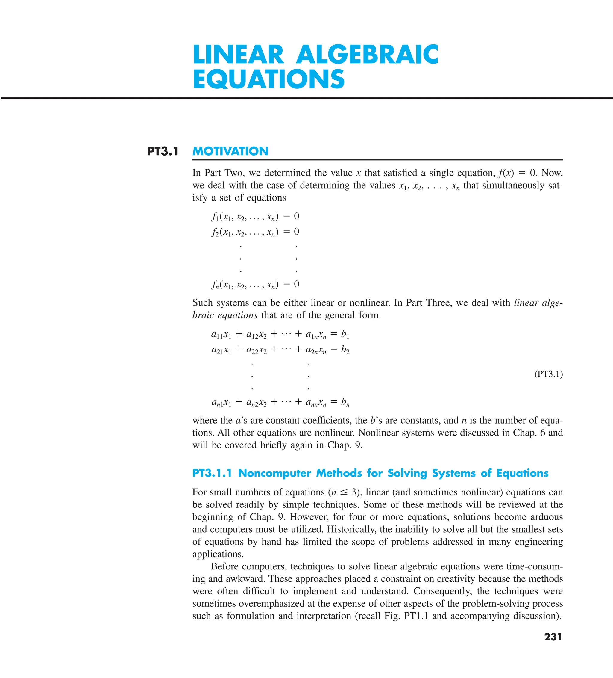 231
PT3.1 MOTIVATION
In Part Two, we determined the value x that satisfied a single equation, f(x) 5 0. Now,
we deal with the case of determining the values x1, x2, . . . , xn that simultaneously sat-
isfy a set of equations
f1(x1, x2, p , xn) 5 0
f2(x1, x2, p , xn) 5 0
. .
. .
. .
fn(x1, x2, p , xn) 5 0
Such systems can be either linear or nonlinear. In Part Three, we deal with linear alge-
braic equations that are of the general form
a11x1 1 a12x2 1 p 1 a1nxn 5 b1
a21x1 1 a22x2 1 p 1 a2nxn 5 b2
. .
. . (PT3.1)
. .
an1x1 1 an2x2 1 p 1 annxn 5 bn
where the a’s are constant coefficients, the b’s are constants, and n is the number of equa-
tions. All other equations are nonlinear. Nonlinear systems were discussed in Chap. 6 and
will be covered briefly again in Chap. 9.
PT3.1.1 Noncomputer Methods for Solving Systems of Equations
For small numbers of equations (n # 3), linear (and sometimes nonlinear) equations can
be solved readily by simple techniques. Some of these methods will be reviewed at the
beginning of Chap. 9. However, for four or more equations, solutions become arduous
and computers must be utilized. Historically, the inability to solve all but the smallest sets
of equations by hand has limited the scope of problems addressed in many engineering
applications.
Before computers, techniques to solve linear algebraic equations were time-consum-
ing and awkward. These approaches placed a constraint on creativity because the methods
were often difficult to implement and understand. Consequently, the techniques were
sometimes overemphasized at the expense of other aspects of the problem-solving process
such as formulation and interpretation (recall Fig. PT1.1 and accompanying discussion).
LINEAR ALGEBRAIC
EQUATIONS
 