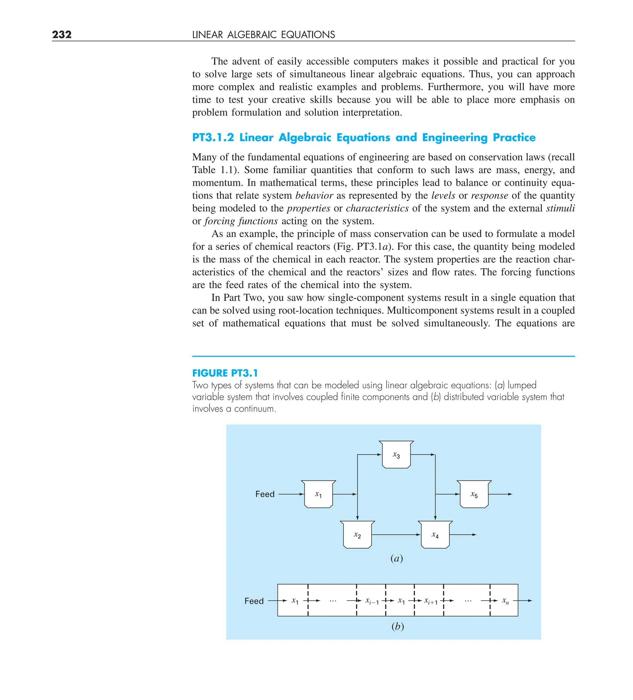 232 LINEAR ALGEBRAIC EQUATIONS
The advent of easily accessible computers makes it possible and practical for you
to solve large sets of simultaneous linear algebraic equations. Thus, you can approach
more complex and realistic examples and problems. Furthermore, you will have more
time to test your creative skills because you will be able to place more emphasis on
problem formulation and solution interpretation.
PT3.1.2 Linear Algebraic Equations and Engineering Practice
Many of the fundamental equations of engineering are based on conservation laws (recall
Table 1.1). Some familiar quantities that conform to such laws are mass, energy, and
momentum. In mathematical terms, these principles lead to balance or continuity equa-
tions that relate system behavior as represented by the levels or response of the quantity
being modeled to the properties or characteristics of the system and the external stimuli
or forcing functions acting on the system.
As an example, the principle of mass conservation can be used to formulate a model
for a series of chemical reactors (Fig. PT3.1a). For this case, the quantity being modeled
is the mass of the chemical in each reactor. The system properties are the reaction char-
acteristics of the chemical and the reactors’ sizes and flow rates. The forcing functions
are the feed rates of the chemical into the system.
In Part Two, you saw how single-component systems result in a single equation that
can be solved using root-location techniques. Multicomponent systems result in a coupled
set of mathematical equations that must be solved simultaneously. The equations are
FIGURE PT3.1
Two types of systems that can be modeled using linear algebraic equations: (a) lumped
variable system that involves coupled ﬁnite components and (b) distributed variable system that
involves a continuum.
x1 x1 xi⫹1
xi⫺1 xn
(b)
Feed
Feed x1 x5
(a)
…
…
x2
x3
x4
 