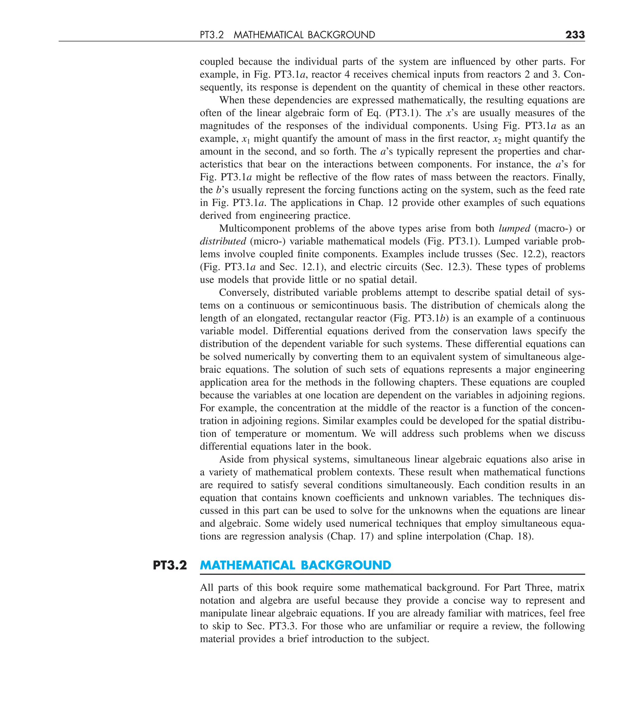 PT3.2 MATHEMATICAL BACKGROUND 233
coupled because the individual parts of the system are influenced by other parts. For
example, in Fig. PT3.1a, reactor 4 receives chemical inputs from reactors 2 and 3. Con-
sequently, its response is dependent on the quantity of chemical in these other reactors.
When these dependencies are expressed mathematically, the resulting equations are
often of the linear algebraic form of Eq. (PT3.1). The x’s are usually measures of the
magnitudes of the responses of the individual components. Using Fig. PT3.1a as an
example, x1 might quantify the amount of mass in the first reactor, x2 might quantify the
amount in the second, and so forth. The a’s typically represent the properties and char-
acteristics that bear on the interactions between components. For instance, the a’s for
Fig. PT3.1a might be reflective of the flow rates of mass between the reactors. Finally,
the b’s usually represent the forcing functions acting on the system, such as the feed rate
in Fig. PT3.1a. The applications in Chap. 12 provide other examples of such equations
derived from engineering practice.
Multicomponent problems of the above types arise from both lumped (macro-) or
distributed (micro-) variable mathematical models (Fig. PT3.1). Lumped variable prob-
lems involve coupled finite components. Examples include trusses (Sec. 12.2), reactors
(Fig. PT3.1a and Sec. 12.1), and electric circuits (Sec. 12.3). These types of problems
use models that provide little or no spatial detail.
Conversely, distributed variable problems attempt to describe spatial detail of sys-
tems on a continuous or semicontinuous basis. The distribution of chemicals along the
length of an elongated, rectangular reactor (Fig. PT3.1b) is an example of a continuous
variable model. Differential equations derived from the conservation laws specify the
distribution of the dependent variable for such systems. These differential equations can
be solved numerically by converting them to an equivalent system of simultaneous alge-
braic equations. The solution of such sets of equations represents a major engineering
application area for the methods in the following chapters. These equations are coupled
because the variables at one location are dependent on the variables in adjoining regions.
For example, the concentration at the middle of the reactor is a function of the concen-
tration in adjoining regions. Similar examples could be developed for the spatial distribu-
tion of temperature or momentum. We will address such problems when we discuss
differential equations later in the book.
Aside from physical systems, simultaneous linear algebraic equations also arise in
a variety of mathematical problem contexts. These result when mathematical functions
are required to satisfy several conditions simultaneously. Each condition results in an
equation that contains known coefficients and unknown variables. The techniques dis-
cussed in this part can be used to solve for the unknowns when the equations are linear
and algebraic. Some widely used numerical techniques that employ simultaneous equa-
tions are regression analysis (Chap. 17) and spline interpolation (Chap. 18).
PT3.2 MATHEMATICAL BACKGROUND
All parts of this book require some mathematical background. For Part Three, matrix
notation and algebra are useful because they provide a concise way to represent and
manipulate linear algebraic equations. If you are already familiar with matrices, feel free
to skip to Sec. PT3.3. For those who are unfamiliar or require a review, the following
material provides a brief introduction to the subject.
 