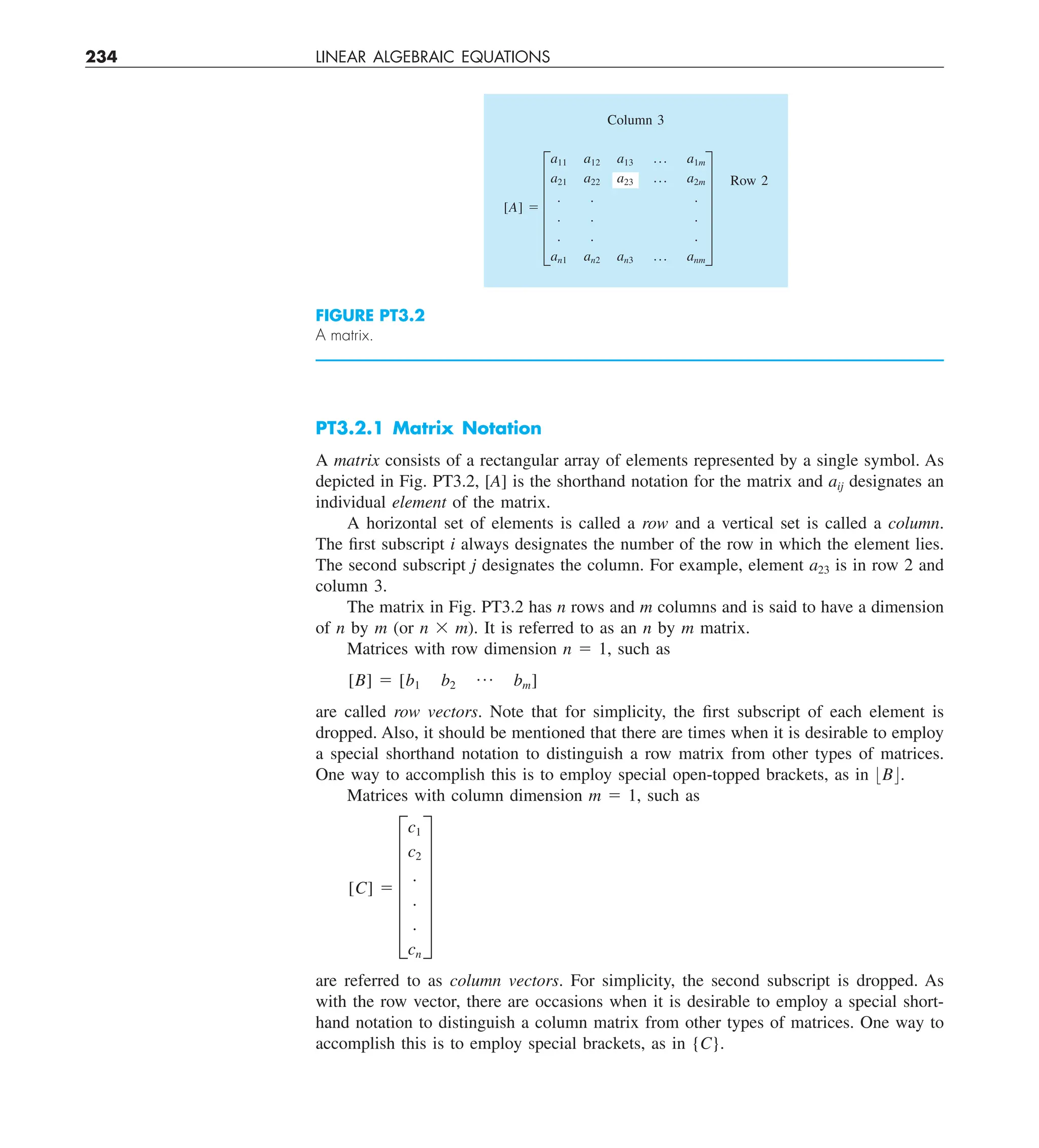 234 LINEAR ALGEBRAIC EQUATIONS
PT3.2.1 Matrix Notation
A matrix consists of a rectangular array of elements represented by a single symbol. As
depicted in Fig. PT3.2, [A] is the shorthand notation for the matrix and aij designates an
individual element of the matrix.
A horizontal set of elements is called a row and a vertical set is called a column.
The first subscript i always designates the number of the row in which the element lies.
The second subscript j designates the column. For example, element a23 is in row 2 and
column 3.
The matrix in Fig. PT3.2 has n rows and m columns and is said to have a dimension
of n by m (or n 3 m). It is referred to as an n by m matrix.
Matrices with row dimension n 5 1, such as
[B] 5 [b1 b2
p bm]
are called row vectors. Note that for simplicity, the first subscript of each element is
dropped. Also, it should be mentioned that there are times when it is desirable to employ
a special shorthand notation to distinguish a row matrix from other types of matrices.
One way to accomplish this is to employ special open-topped brackets, as in :B;.
Matrices with column dimension m 5 1, such as
[C] 5 F
c1
c2
.
.
.
cn
V
are referred to as column vectors. For simplicity, the second subscript is dropped. As
with the row vector, there are occasions when it is desirable to employ a special short-
hand notation to distinguish a column matrix from other types of matrices. One way to
accomplish this is to employ special brackets, as in {C}.
FIGURE PT3.2
A matrix.
Column 3
[A] 5 F
a11 a12 a13 p a1m
a21 a22 a23 p a2m
. . .
. . .
. . .
an1 an2 an3 p anm
V
Row 2
 