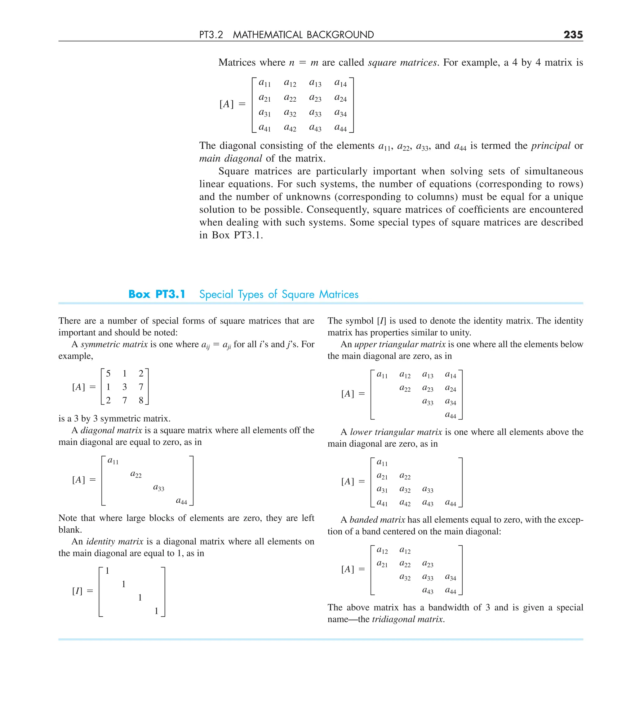 PT3.2 MATHEMATICAL BACKGROUND 235
Matrices where n 5 m are called square matrices. For example, a 4 by 4 matrix is
[A] 5 ≥
a11 a12 a13 a14
a21 a22 a23 a24
a31 a32 a33 a34
a41 a42 a43 a44
¥
The diagonal consisting of the elements a11, a22, a33, and a44 is termed the principal or
main diagonal of the matrix.
Square matrices are particularly important when solving sets of simultaneous
linear equations. For such systems, the number of equations (corresponding to rows)
and the number of unknowns (corresponding to columns) must be equal for a unique
solution to be possible. Consequently, square matrices of coefficients are encountered
when dealing with such systems. Some special types of square matrices are described
in Box PT3.1.
There are a number of special forms of square matrices that are
important and should be noted:
A symmetric matrix is one where aij 5 aji for all i’s and j’s. For
example,
[A] 5 £
5 1 2
1 3 7
2 7 8
§
is a 3 by 3 symmetric matrix.
A diagonal matrix is a square matrix where all elements off the
main diagonal are equal to zero, as in
[A] 5 ≥
a11
a22
a33
a44
¥
Note that where large blocks of elements are zero, they are left
blank.
An identity matrix is a diagonal matrix where all elements on
the main diagonal are equal to 1, as in
[I] 5 ≥
1
1
1
1
¥
The symbol [I] is used to denote the identity matrix. The identity
matrix has properties similar to unity.
An upper triangular matrix is one where all the elements below
the main diagonal are zero, as in
[A] 5 ≥
a11 a12 a13 a14
a22 a23 a24
a33 a34
a44
¥
A lower triangular matrix is one where all elements above the
main diagonal are zero, as in
[A] 5 ≥
a11
a21 a22
a31 a32 a33
a41 a42 a43 a44
¥
A banded matrix has all elements equal to zero, with the excep-
tion of a band centered on the main diagonal:
[A] 5 ≥
a12 a12
a21 a22 a23
a32 a33 a34
a43 a44
¥
The above matrix has a bandwidth of 3 and is given a special
name—the tridiagonal matrix.
Box PT3.1 Special Types of Square Matrices
 