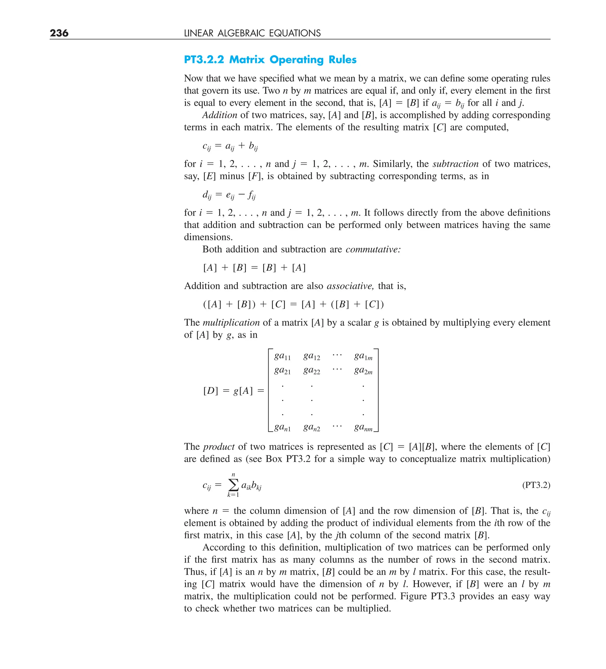 236 LINEAR ALGEBRAIC EQUATIONS
PT3.2.2 Matrix Operating Rules
Now that we have specified what we mean by a matrix, we can define some operating rules
that govern its use. Two n by m matrices are equal if, and only if, every element in the first
is equal to every element in the second, that is, [A] 5 [B] if aij 5 bij for all i and j.
Addition of two matrices, say, [A] and [B], is accomplished by adding corresponding
terms in each matrix. The elements of the resulting matrix [C] are computed,
cij 5 aij 1 bij
for i 5 1, 2, . . . , n and j 5 1, 2, . . . , m. Similarly, the subtraction of two matrices,
say, [E] minus [F], is obtained by subtracting corresponding terms, as in
dij 5 eij 2 fij
for i 5 1, 2, . . . , n and j 5 1, 2, . . . , m. It follows directly from the above definitions
that addition and subtraction can be performed only between matrices having the same
dimensions.
Both addition and subtraction are commutative:
[A] 1 [B] 5 [B] 1 [A]
Addition and subtraction are also associative, that is,
([A] 1 [B]) 1 [C] 5 [A] 1 ([B] 1 [C])
The multiplication of a matrix [A] by a scalar g is obtained by multiplying every element
of [A] by g, as in
[D] 5 g[A] 5 F
ga11 ga12
p ga1m
ga21 ga22
p ga2m
. . .
. . .
. . .
gan1 gan2
p ganm
V
The product of two matrices is represented as [C] 5 [A][B], where the elements of [C]
are defined as (see Box PT3.2 for a simple way to conceptualize matrix multiplication)
cij 5 a
n
k51
aikbkj (PT3.2)
where n 5 the column dimension of [A] and the row dimension of [B]. That is, the cij
element is obtained by adding the product of individual elements from the ith row of the
first matrix, in this case [A], by the jth column of the second matrix [B].
According to this definition, multiplication of two matrices can be performed only
if the first matrix has as many columns as the number of rows in the second matrix.
Thus, if [A] is an n by m matrix, [B] could be an m by l matrix. For this case, the result-
ing [C] matrix would have the dimension of n by l. However, if [B] were an l by m
matrix, the multiplication could not be performed. Figure PT3.3 provides an easy way
to check whether two matrices can be multiplied.
 