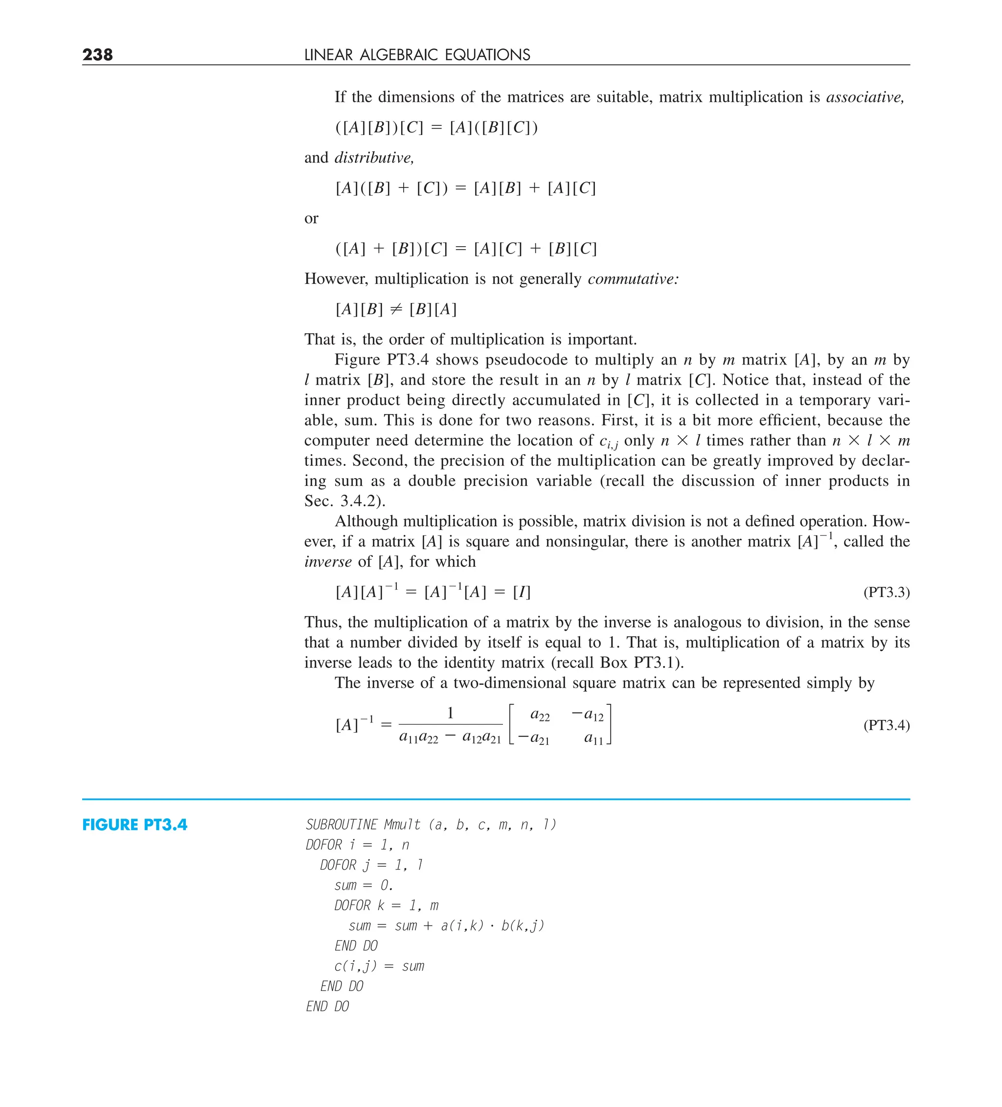 238 LINEAR ALGEBRAIC EQUATIONS
If the dimensions of the matrices are suitable, matrix multiplication is associative,
([A][B])[C] 5 [A]([B][C])
and distributive,
[A]([B] 1 [C]) 5 [A][B] 1 [A][C]
or
([A] 1 [B])[C] 5 [A][C] 1 [B][C]
However, multiplication is not generally commutative:
[A][B] ? [B][A]
That is, the order of multiplication is important.
Figure PT3.4 shows pseudocode to multiply an n by m matrix [A], by an m by
l matrix [B], and store the result in an n by l matrix [C]. Notice that, instead of the
inner product being directly accumulated in [C], it is collected in a temporary vari-
able, sum. This is done for two reasons. First, it is a bit more efficient, because the
computer need determine the location of ci, j only n 3 l times rather than n 3 l 3 m
times. Second, the precision of the multiplication can be greatly improved by declar-
ing sum as a double precision variable (recall the discussion of inner products in
Sec. 3.4.2).
Although multiplication is possible, matrix division is not a defined operation. How-
ever, if a matrix [A] is square and nonsingular, there is another matrix [A]21
, called the
inverse of [A], for which
[A][A]21
5 [A]21
[A] 5 [I] (PT3.3)
Thus, the multiplication of a matrix by the inverse is analogous to division, in the sense
that a number divided by itself is equal to 1. That is, multiplication of a matrix by its
inverse leads to the identity matrix (recall Box PT3.1).
The inverse of a two-dimensional square matrix can be represented simply by
[A]21
5
1
a11a22 2 a12a21
c
a22 2a12
2a21 a11
d (PT3.4)
SUBROUTINE Mmult (a, b, c, m, n, l)
DOFOR i 5 1, n
DOFOR j 5 1, l
sum 5 0.
DOFOR k 5 1, m
sum 5 sum 1 a(i,k) ? b(k,j)
END DO
c(i,j) 5 sum
END DO
END DO
FIGURE PT3.4
 