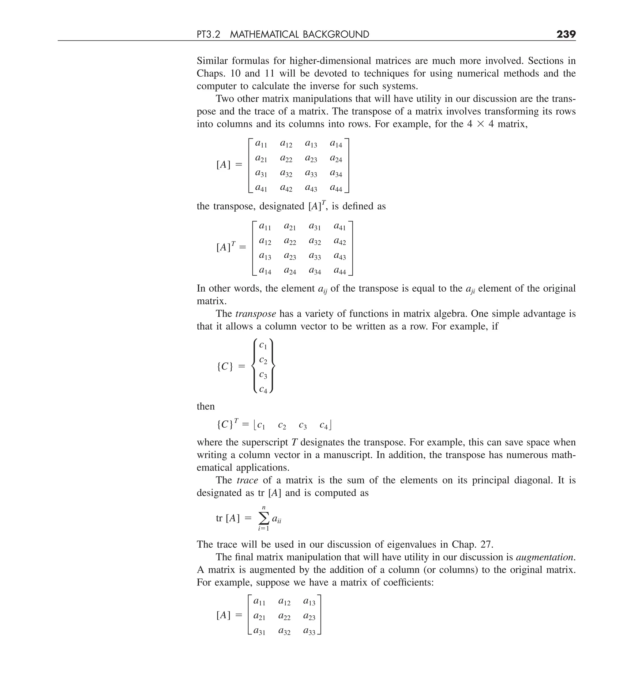 PT3.2 MATHEMATICAL BACKGROUND 239
Similar formulas for higher-dimensional matrices are much more involved. Sections in
Chaps. 10 and 11 will be devoted to techniques for using numerical methods and the
computer to calculate the inverse for such systems.
Two other matrix manipulations that will have utility in our discussion are the trans-
pose and the trace of a matrix. The transpose of a matrix involves transforming its rows
into columns and its columns into rows. For example, for the 4 3 4 matrix,
[A] 5 ≥
a11 a12 a13 a14
a21 a22 a23 a24
a31 a32 a33 a34
a41 a42 a43 a44
¥
the transpose, designated [A]T
, is defined as
[A]T
5 ≥
a11 a21 a31 a41
a12 a22 a32 a42
a13 a23 a33 a43
a14 a24 a34 a44
¥
In other words, the element aij of the transpose is equal to the aji element of the original
matrix.
The transpose has a variety of functions in matrix algebra. One simple advantage is
that it allows a column vector to be written as a row. For example, if
{C} 5 μ
c1
c2
c3
c4
∂
then
{C}T
5 :c1 c2 c3 c4 ;
where the superscript T designates the transpose. For example, this can save space when
writing a column vector in a manuscript. In addition, the transpose has numerous math-
ematical applications.
The trace of a matrix is the sum of the elements on its principal diagonal. It is
designated as tr [A] and is computed as
tr [A] 5 a
n
i51
aii
The trace will be used in our discussion of eigenvalues in Chap. 27.
The final matrix manipulation that will have utility in our discussion is augmentation.
A matrix is augmented by the addition of a column (or columns) to the original matrix.
For example, suppose we have a matrix of coefficients:
[A] 5 £
a11 a12 a13
a21 a22 a23
a31 a32 a33
§
 