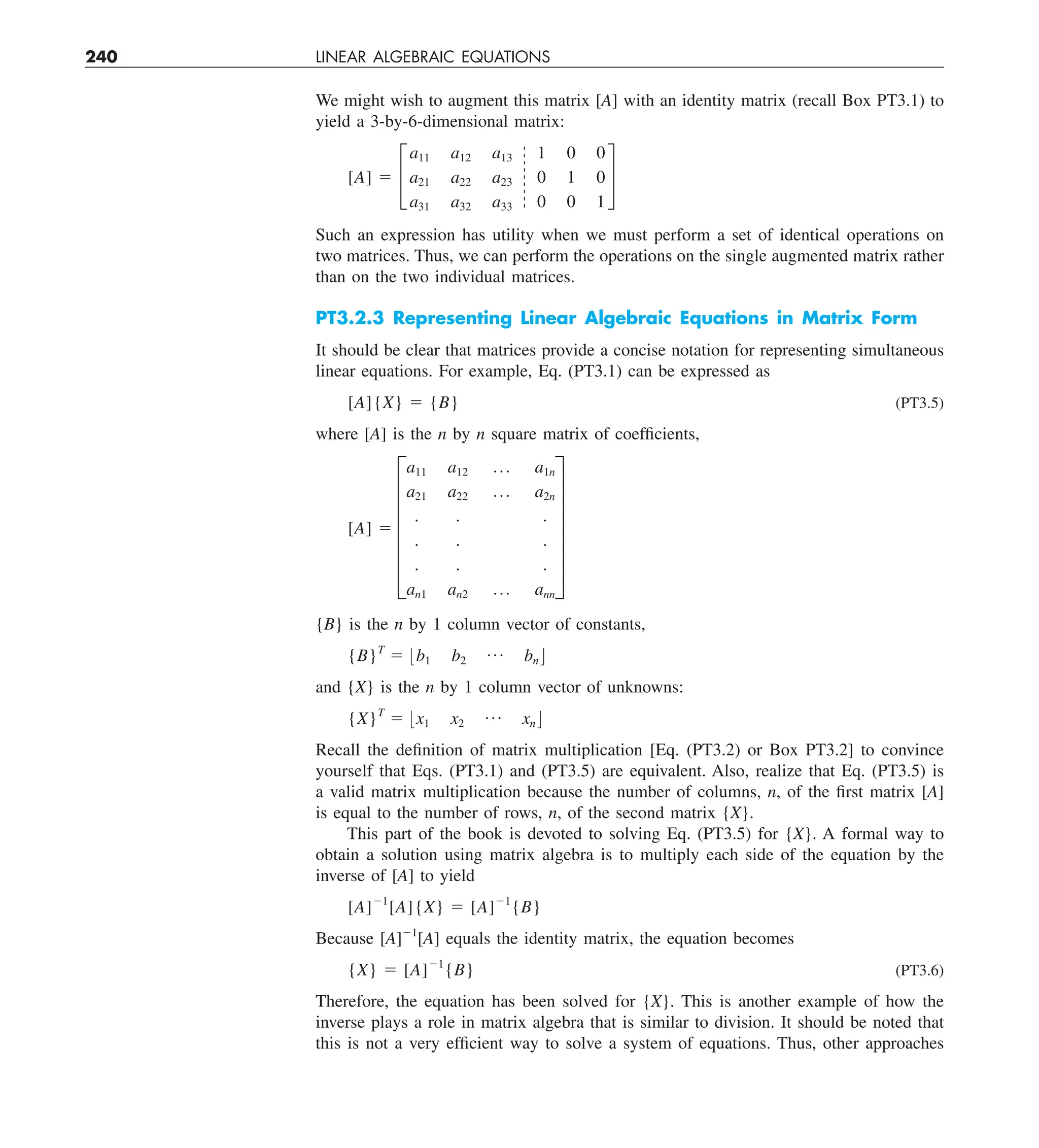 240 LINEAR ALGEBRAIC EQUATIONS
We might wish to augment this matrix [A] with an identity matrix (recall Box PT3.1) to
yield a 3-by-6-dimensional matrix:
[A] 5 £
a11 a12 a13
a21 a22 a23
a31 a32 a33
1 0 0
0 1 0
0 0 1
§
Such an expression has utility when we must perform a set of identical operations on
two matrices. Thus, we can perform the operations on the single augmented matrix rather
than on the two individual matrices.
PT3.2.3 Representing Linear Algebraic Equations in Matrix Form
It should be clear that matrices provide a concise notation for representing simultaneous
linear equations. For example, Eq. (PT3.1) can be expressed as
[A]{X} 5 {B} (PT3.5)
where [A] is the n by n square matrix of coefficients,
[A] 5 F
a11 a12 p a1n
a21 a22 p a2n
. . .
. . .
. . .
an1 an2 p ann
V
{B} is the n by 1 column vector of constants,
{B}T
5 :b1 b2
p bn ;
and {X} is the n by 1 column vector of unknowns:
{X}T
5 :x1 x2
p xn ;
Recall the definition of matrix multiplication [Eq. (PT3.2) or Box PT3.2] to convince
yourself that Eqs. (PT3.1) and (PT3.5) are equivalent. Also, realize that Eq. (PT3.5) is
a valid matrix multiplication because the number of columns, n, of the first matrix [A]
is equal to the number of rows, n, of the second matrix {X}.
This part of the book is devoted to solving Eq. (PT3.5) for {X}. A formal way to
obtain a solution using matrix algebra is to multiply each side of the equation by the
inverse of [A] to yield
[A]21
[A]{X} 5 [A]21
{B}
Because [A]21
[A] equals the identity matrix, the equation becomes
{X} 5 [A]21
{B} (PT3.6)
Therefore, the equation has been solved for {X}. This is another example of how the
inverse plays a role in matrix algebra that is similar to division. It should be noted that
this is not a very efficient way to solve a system of equations. Thus, other approaches
 