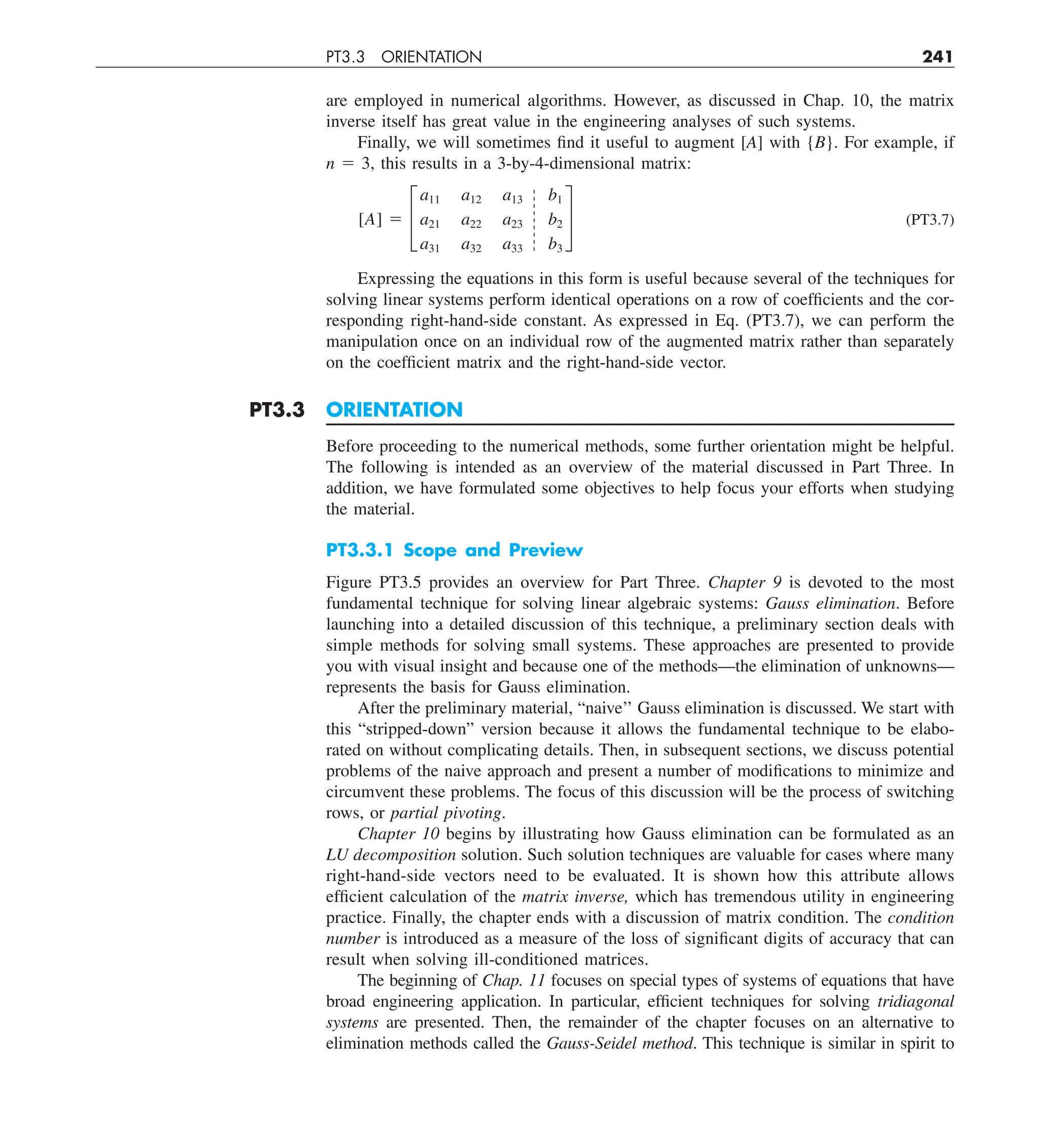 PT3.3 ORIENTATION 241
are employed in numerical algorithms. However, as discussed in Chap. 10, the matrix
inverse itself has great value in the engineering analyses of such systems.
Finally, we will sometimes find it useful to augment [A] with {B}. For example, if
n 5 3, this results in a 3-by-4-dimensional matrix:
[A] 5 £
a11 a12 a13 b1
a21 a22 a23 b2
a31 a32 a33 b3
§ (PT3.7)
Expressing the equations in this form is useful because several of the techniques for
solving linear systems perform identical operations on a row of coefficients and the cor-
responding right-hand-side constant. As expressed in Eq. (PT3.7), we can perform the
manipulation once on an individual row of the augmented matrix rather than separately
on the coefficient matrix and the right-hand-side vector.
PT3.3 ORIENTATION
Before proceeding to the numerical methods, some further orientation might be helpful.
The following is intended as an overview of the material discussed in Part Three. In
addition, we have formulated some objectives to help focus your efforts when studying
the material.
PT3.3.1 Scope and Preview
Figure PT3.5 provides an overview for Part Three. Chapter 9 is devoted to the most
fundamental technique for solving linear algebraic systems: Gauss elimination. Before
launching into a detailed discussion of this technique, a preliminary section deals with
simple methods for solving small systems. These approaches are presented to provide
you with visual insight and because one of the methods—the elimination of unknowns—
represents the basis for Gauss elimination.
After the preliminary material, “naive’’ Gauss elimination is discussed. We start with
this “stripped-down” version because it allows the fundamental technique to be elabo-
rated on without complicating details. Then, in subsequent sections, we discuss potential
problems of the naive approach and present a number of modifications to minimize and
circumvent these problems. The focus of this discussion will be the process of switching
rows, or partial pivoting.
Chapter 10 begins by illustrating how Gauss elimination can be formulated as an
LU decomposition solution. Such solution techniques are valuable for cases where many
right-hand-side vectors need to be evaluated. It is shown how this attribute allows
efficient calculation of the matrix inverse, which has tremendous utility in engineering
practice. Finally, the chapter ends with a discussion of matrix condition. The condition
number is introduced as a measure of the loss of significant digits of accuracy that can
result when solving ill-conditioned matrices.
The beginning of Chap. 11 focuses on special types of systems of equations that have
broad engineering application. In particular, efficient techniques for solving tridiagonal
systems are presented. Then, the remainder of the chapter focuses on an alternative to
elimination methods called the Gauss-Seidel method. This technique is similar in spirit to
 