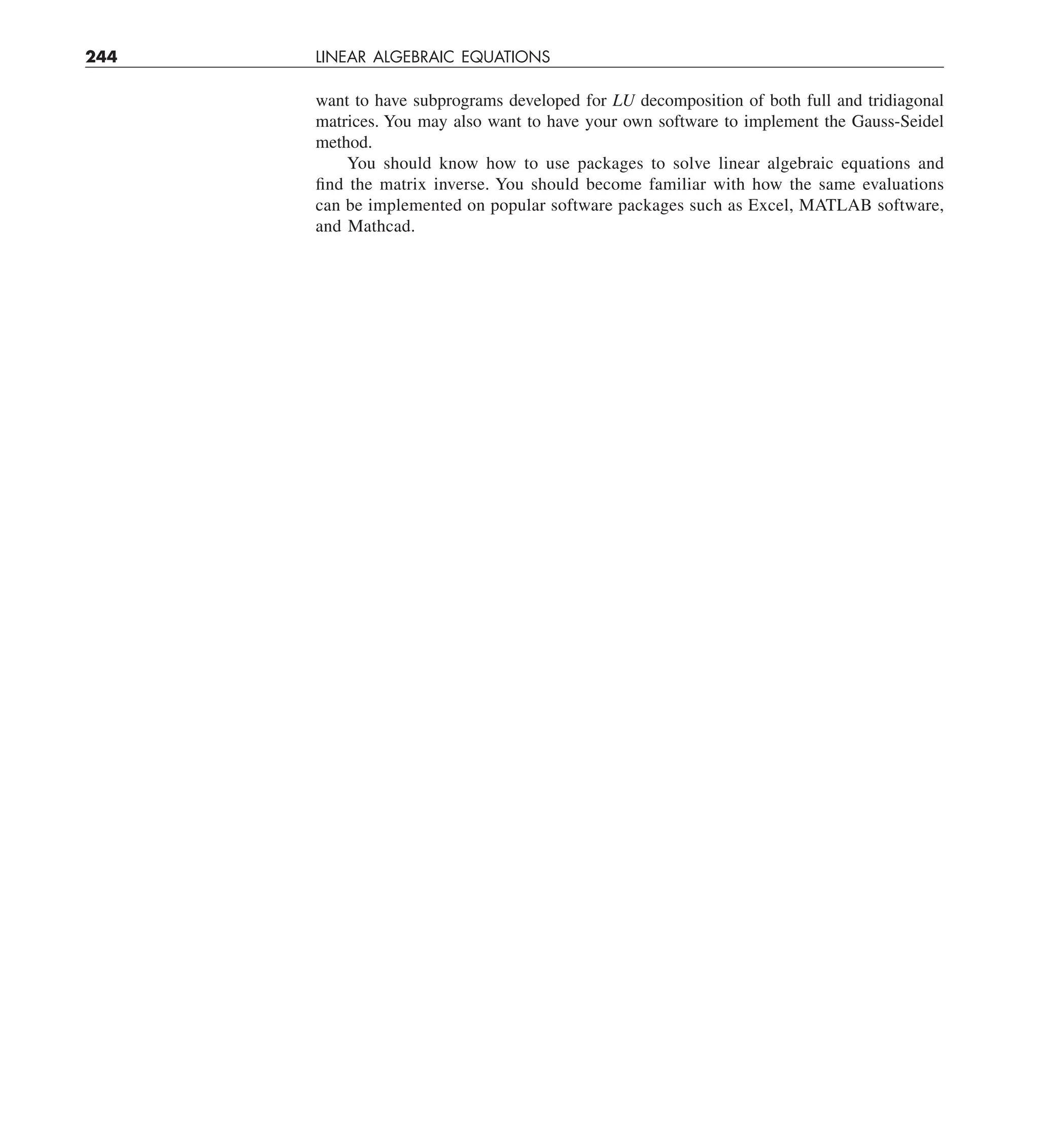 244 LINEAR ALGEBRAIC EQUATIONS
want to have subprograms developed for LU decomposition of both full and tridiagonal
matrices. You may also want to have your own software to implement the Gauss-Seidel
method.
You should know how to use packages to solve linear algebraic equations and
find the matrix inverse. You should become familiar with how the same evaluations
can be implemented on popular software packages such as Excel, MATLAB software,
and Mathcad.
 