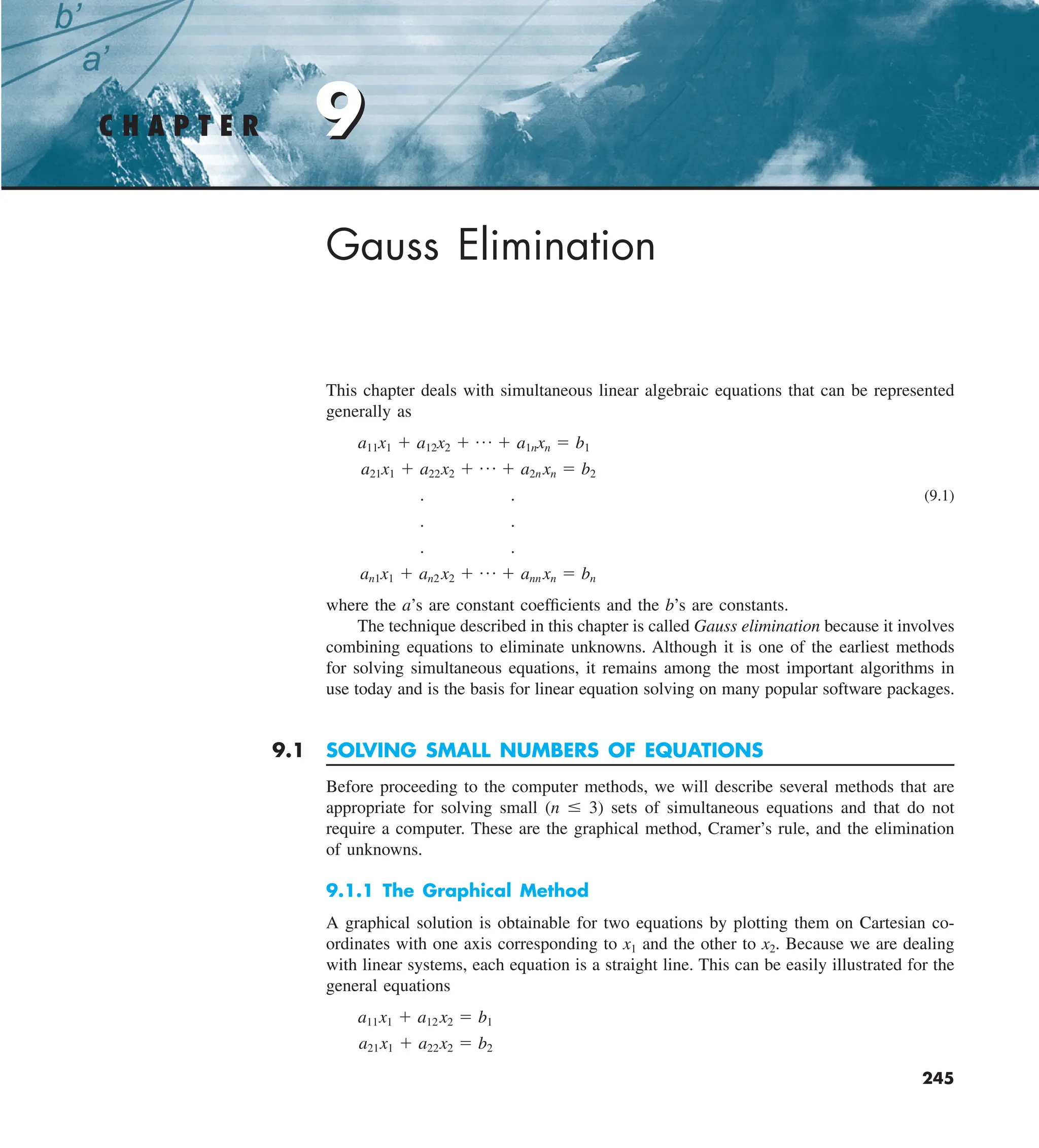 9
C H A P T E R 9
245
Gauss Elimination
This chapter deals with simultaneous linear algebraic equations that can be represented
generally as
a11x1 1 a12x2 1 p 1 a1nxn 5 b1
a21x1 1 a22x2 1 p 1 a2n xn 5 b2
. . (9.1)
. .
. .
an1x1 1 an2 x2 1 p 1 ann xn 5 bn
where the a’s are constant coefficients and the b’s are constants.
The technique described in this chapter is called Gauss elimination because it involves
combining equations to eliminate unknowns. Although it is one of the earliest methods
for solving simultaneous equations, it remains among the most important algorithms in
use today and is the basis for linear equation solving on many popular software packages.
9.1 SOLVING SMALL NUMBERS OF EQUATIONS
Before proceeding to the computer methods, we will describe several methods that are
appropriate for solving small (n # 3) sets of simultaneous equations and that do not
require a computer. These are the graphical method, Cramer’s rule, and the elimination
of unknowns.
9.1.1 The Graphical Method
A graphical solution is obtainable for two equations by plotting them on Cartesian co-
ordinates with one axis corresponding to x1 and the other to x2. Because we are dealing
with linear systems, each equation is a straight line. This can be easily illustrated for the
general equations
a11x1 1 a12 x2 5 b1
a21x1 1 a22x2 5 b2
 