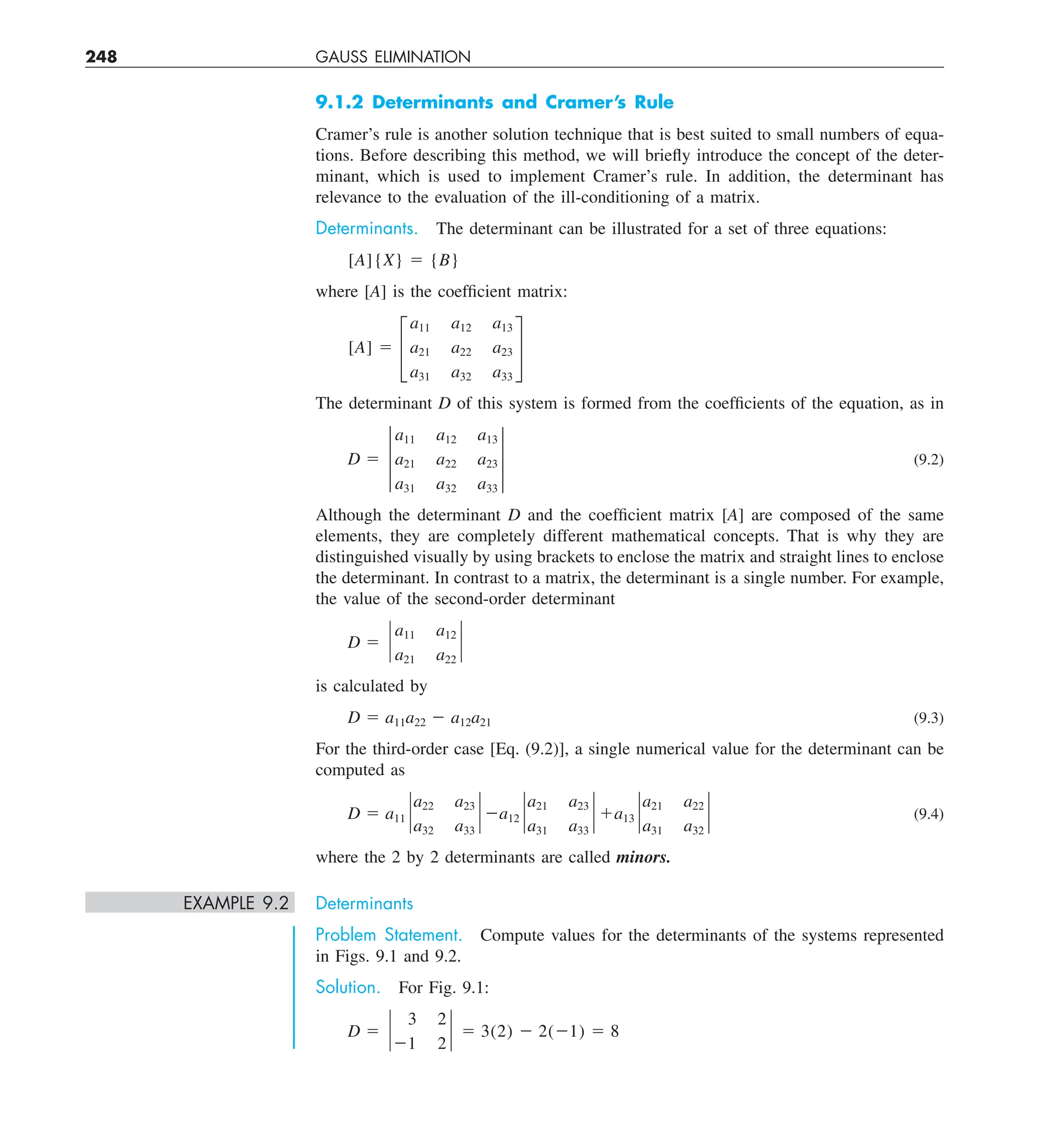 248 GAUSS ELIMINATION
9.1.2 Determinants and Cramer’s Rule
Cramer’s rule is another solution technique that is best suited to small numbers of equa-
tions. Before describing this method, we will briefly introduce the concept of the deter-
minant, which is used to implement Cramer’s rule. In addition, the determinant has
relevance to the evaluation of the ill-conditioning of a matrix.
Determinants. The determinant can be illustrated for a set of three equations:
[A]{X} 5 {B}
where [A] is the coefficient matrix:
[A] 5 £
a11 a12 a13
a21 a22 a23
a31 a32 a33
§
The determinant D of this system is formed from the coefficients of the equation, as in
D 5 †
a11 a12 a13
a21 a22 a23
a31 a32 a33
† (9.2)
Although the determinant D and the coefficient matrix [A] are composed of the same
elements, they are completely different mathematical concepts. That is why they are
distinguished visually by using brackets to enclose the matrix and straight lines to enclose
the determinant. In contrast to a matrix, the determinant is a single number. For example,
the value of the second-order determinant
D 5 `
a11 a12
a21 a22
`
is calculated by
D 5 a11a22 2 a12a21 (9.3)
For the third-order case [Eq. (9.2)], a single numerical value for the determinant can be
computed as
D 5 a11 `
a22 a23
a32 a33
` 2a12 `
a21 a23
a31 a33
` 1a13 `
a21 a22
a31 a32
` (9.4)
where the 2 by 2 determinants are called minors.
EXAMPLE 9.2 Determinants
Problem Statement. Compute values for the determinants of the systems represented
in Figs. 9.1 and 9.2.
Solution. For Fig. 9.1:
D 5 `
3 2
21 2
` 5 3(2) 2 2(21) 5 8
 