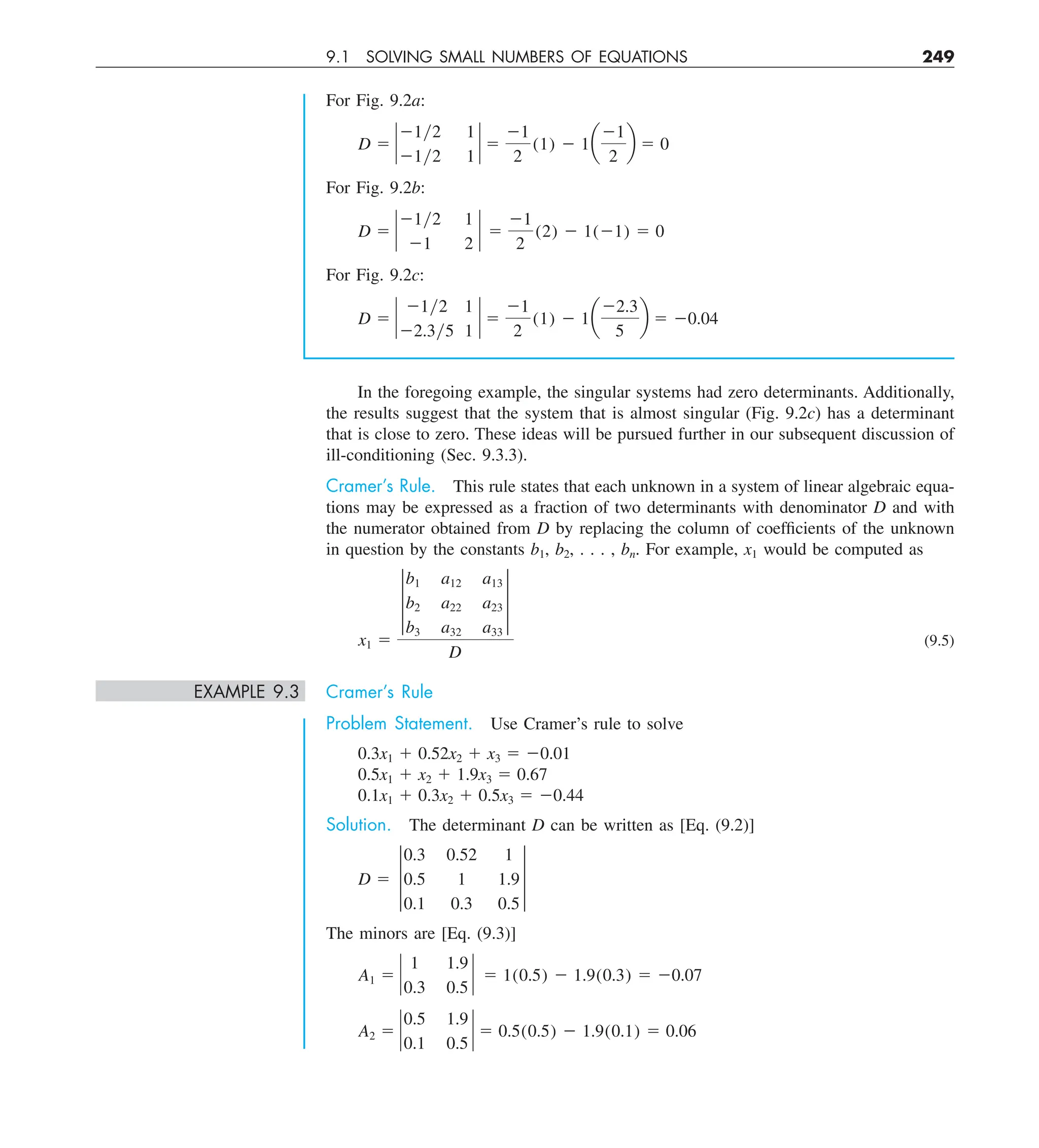 9.1 SOLVING SMALL NUMBERS OF EQUATIONS 249
In the foregoing example, the singular systems had zero determinants. Additionally,
the results suggest that the system that is almost singular (Fig. 9.2c) has a determinant
that is close to zero. These ideas will be pursued further in our subsequent discussion of
ill-conditioning (Sec. 9.3.3).
Cramer’s Rule. This rule states that each unknown in a system of linear algebraic equa-
tions may be expressed as a fraction of two determinants with denominator D and with
the numerator obtained from D by replacing the column of coefficients of the unknown
in question by the constants b1, b2, . . . , bn. For example, x1 would be computed as
x1 5
†
b1 a12 a13
b2 a22 a23
b3 a32 a33
†
D
(9.5)
EXAMPLE 9.3 Cramer’s Rule
Problem Statement. Use Cramer’s rule to solve
0.3x1 1 0.52x2 1 x3 5 20.01
0.5x1 1 x2 1 1.9x3 5 0.67
0.1x1 1 0.3x2 1 0.5x3 5 20.44
Solution. The determinant D can be written as [Eq. (9.2)]
D 5 †
0.3 0.52 1
0.5 1 1.9
0.1 0.3 0.5
†
The minors are [Eq. (9.3)]
A1 5 `
1 1.9
0.3 0.5
` 5 1(0.5) 2 1.9(0.3) 5 20.07
A2 5 `
0.5 1.9
0.1 0.5
` 5 0.5(0.5) 2 1.9(0.1) 5 0.06
For Fig. 9.2a:
D 5 `
21y2 1
21y2 1
` 5
21
2
(1) 2 1a
21
2
b 5 0
For Fig. 9.2b:
D 5 `
21y2 1
21 2
` 5
21
2
(2) 2 1(21) 5 0
For Fig. 9.2c:
D 5 `
21y2 1
22.3y5 1
` 5
21
2
(1) 2 1a
22.3
5
b 5 20.04
 