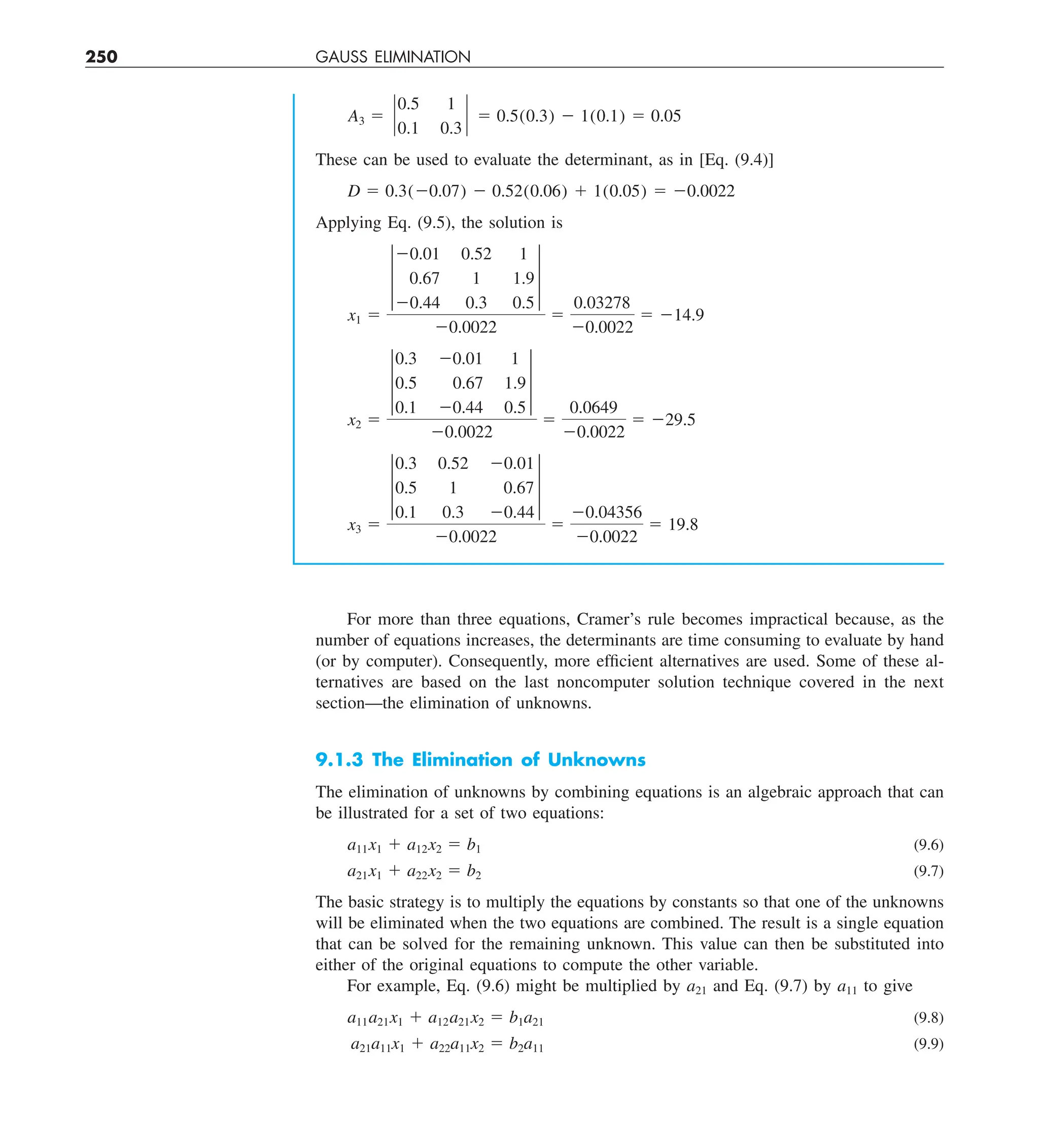 250 GAUSS ELIMINATION
A3 5 `
0.5 1
0.1 0.3
` 5 0.5(0.3) 2 1(0.1) 5 0.05
These can be used to evaluate the determinant, as in [Eq. (9.4)]
D 5 0.3(20.07) 2 0.52(0.06) 1 1(0.05) 5 20.0022
Applying Eq. (9.5), the solution is
x1 5
†
20.01 0.52 1
0.67 1 1.9
20.44 0.3 0.5
†
20.0022
5
0.03278
20.0022
5 214.9
x2 5
†
0.3 20.01 1
0.5 0.67 1.9
0.1 20.44 0.5
†
20.0022
5
0.0649
20.0022
5 229.5
x3 5
†
0.3 0.52 20.01
0.5 1 0.67
0.1 0.3 20.44
†
20.0022
5
20.04356
20.0022
5 19.8
For more than three equations, Cramer’s rule becomes impractical because, as the
number of equations increases, the determinants are time consuming to evaluate by hand
(or by computer). Consequently, more efficient alternatives are used. Some of these al-
ternatives are based on the last noncomputer solution technique covered in the next
section—the elimination of unknowns.
9.1.3 The Elimination of Unknowns
The elimination of unknowns by combining equations is an algebraic approach that can
be illustrated for a set of two equations:
a11x1 1 a12x2 5 b1 (9.6)
a21x1 1 a22x2 5 b2 (9.7)
The basic strategy is to multiply the equations by constants so that one of the unknowns
will be eliminated when the two equations are combined. The result is a single equation
that can be solved for the remaining unknown. This value can then be substituted into
either of the original equations to compute the other variable.
For example, Eq. (9.6) might be multiplied by a21 and Eq. (9.7) by a11 to give
a11a21x1 1 a12a21x2 5 b1a21 (9.8)
a21a11x1 1 a22a11x2 5 b2a11 (9.9)
 