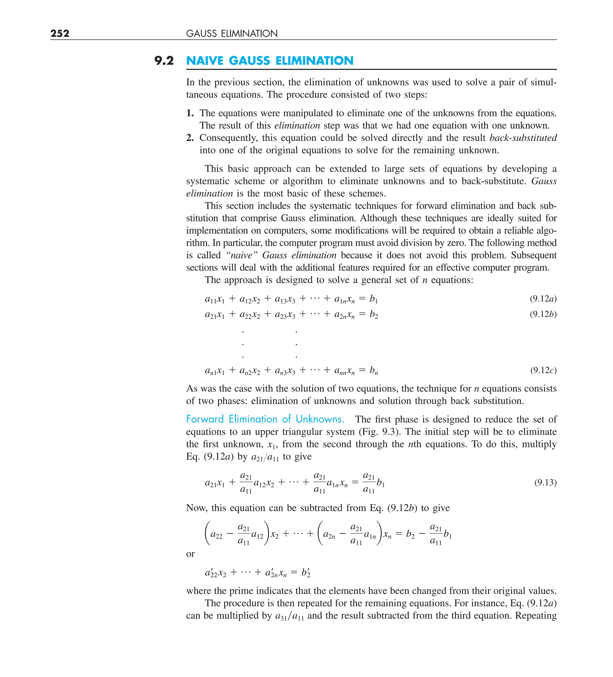 252 GAUSS ELIMINATION
9.2 NAIVE GAUSS ELIMINATION
In the previous section, the elimination of unknowns was used to solve a pair of simul-
taneous equations. The procedure consisted of two steps:
1. The equations were manipulated to eliminate one of the unknowns from the equations.
The result of this elimination step was that we had one equation with one unknown.
2. Consequently, this equation could be solved directly and the result back-substituted
into one of the original equations to solve for the remaining unknown.
This basic approach can be extended to large sets of equations by developing a
systematic scheme or algorithm to eliminate unknowns and to back-substitute. Gauss
elimination is the most basic of these schemes.
This section includes the systematic techniques for forward elimination and back sub-
stitution that comprise Gauss elimination. Although these techniques are ideally suited for
implementation on computers, some modifications will be required to obtain a reliable algo-
rithm. In particular, the computer program must avoid division by zero. The following method
is called “naive” Gauss elimination because it does not avoid this problem. Subsequent
sections will deal with the additional features required for an effective computer program.
The approach is designed to solve a general set of n equations:
a11x1 1 a12x2 1 a13x3 1 p 1 a1nxn 5 b1 (9.12a)
a21x1 1 a22x2 1 a23x3 1 p 1 a2nxn 5 b2 (9.12b)
. .
. .
. .
an1x1 1 an2x2 1 an3x3 1 p 1 annxn 5 bn (9.12c)
As was the case with the solution of two equations, the technique for n equations consists
of two phases: elimination of unknowns and solution through back substitution.
Forward Elimination of Unknowns. The first phase is designed to reduce the set of
equations to an upper triangular system (Fig. 9.3). The initial step will be to eliminate
the first unknown, x1, from the second through the nth equations. To do this, multiply
Eq. (9.12a) by a21Ya11 to give
a21x1 1
a21
a11
a12x2 1 p 1
a21
a11
a1n xn 5
a21
a11
b1 (9.13)
Now, this equation can be subtracted from Eq. (9.12b) to give
aa22 2
a21
a11
a12b x2 1 p 1 aa2n 2
a21
a11
a1nb xn 5 b2 2
a21
a11
b1
or
a¿
22 x2 1 p 1 a¿
2n xn 5 b¿
2
where the prime indicates that the elements have been changed from their original values.
The procedure is then repeated for the remaining equations. For instance, Eq. (9.12a)
can be multiplied by a31ya11 and the result subtracted from the third equation. Repeating
 