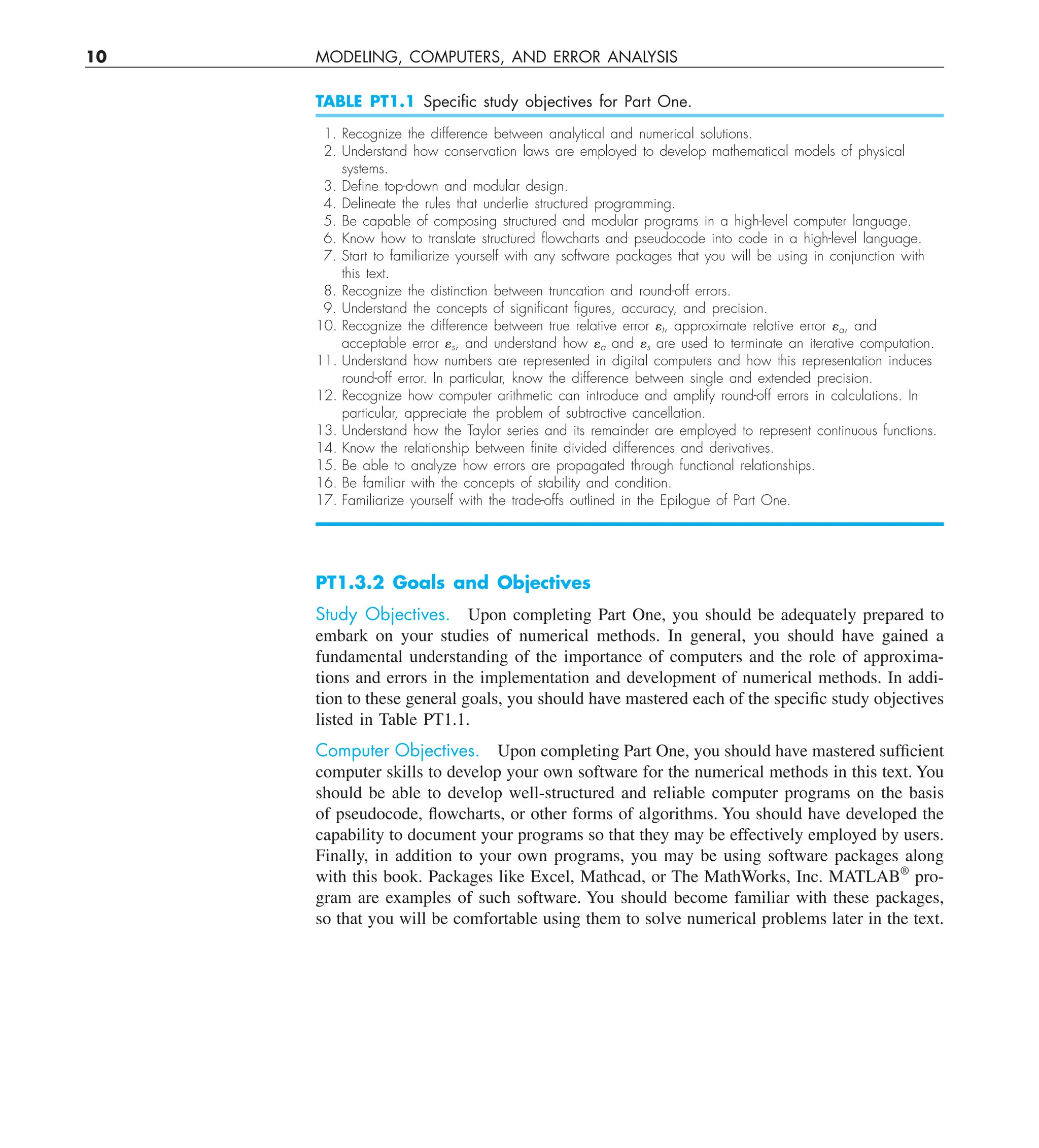 10 MODELING, COMPUTERS, AND ERROR ANALYSIS
TABLE PT1.1 Speciﬁc study objectives for Part One.
1. Recognize the difference between analytical and numerical solutions.
2. Understand how conservation laws are employed to develop mathematical models of physical
systems.
3. Deﬁne top-down and modular design.
4. Delineate the rules that underlie structured programming.
5. Be capable of composing structured and modular programs in a high-level computer language.
6. Know how to translate structured ﬂowcharts and pseudocode into code in a high-level language.
7. Start to familiarize yourself with any software packages that you will be using in conjunction with
this text.
8. Recognize the distinction between truncation and round-off errors.
9. Understand the concepts of signiﬁcant ﬁgures, accuracy, and precision.
10. Recognize the difference between true relative error et, approximate relative error ea, and
acceptable error es, and understand how ea and es are used to terminate an iterative computation.
11. Understand how numbers are represented in digital computers and how this representation induces
round-off error. In particular, know the difference between single and extended precision.
12. Recognize how computer arithmetic can introduce and amplify round-off errors in calculations. In
particular, appreciate the problem of subtractive cancellation.
13. Understand how the Taylor series and its remainder are employed to represent continuous functions.
14. Know the relationship between ﬁnite divided differences and derivatives.
15. Be able to analyze how errors are propagated through functional relationships.
16. Be familiar with the concepts of stability and condition.
17. Familiarize yourself with the trade-offs outlined in the Epilogue of Part One.
PT1.3.2 Goals and Objectives
Study Objectives. Upon completing Part One, you should be adequately prepared to
embark on your studies of numerical methods. In general, you should have gained a
fundamental understanding of the importance of computers and the role of approxima-
tions and errors in the implementation and development of numerical methods. In addi-
tion to these general goals, you should have mastered each of the specific study objectives
listed in Table PT1.1.
Computer Objectives. Upon completing Part One, you should have mastered sufficient
computer skills to develop your own software for the numerical methods in this text. You
should be able to develop well-structured and reliable computer programs on the basis
of pseudocode, flowcharts, or other forms of algorithms. You should have developed the
capability to document your programs so that they may be effectively employed by users.
Finally, in addition to your own programs, you may be using software packages along
with this book. Packages like Excel, Mathcad, or The MathWorks, Inc. MATLAB®
pro-
gram are examples of such software. You should become familiar with these packages,
so that you will be comfortable using them to solve numerical problems later in the text.
 