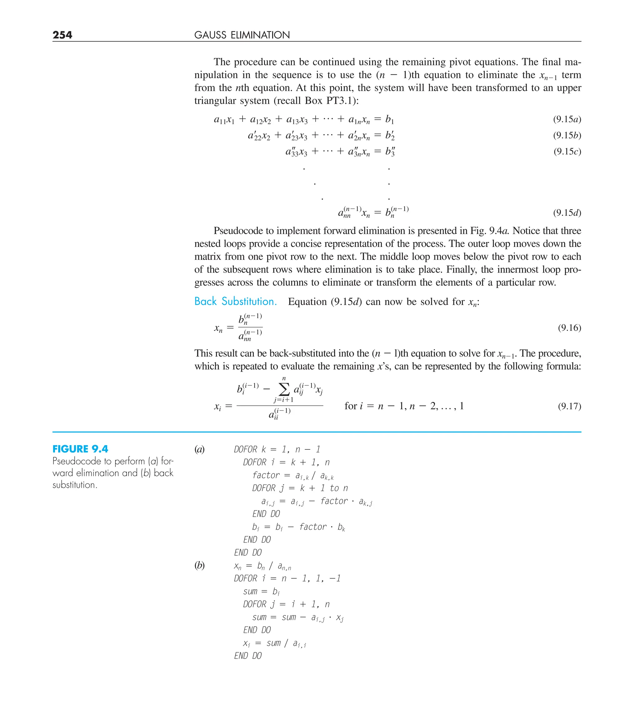 254 GAUSS ELIMINATION
The procedure can be continued using the remaining pivot equations. The final ma-
nipulation in the sequence is to use the (n 2 1)th equation to eliminate the xn21 term
from the nth equation. At this point, the system will have been transformed to an upper
triangular system (recall Box PT3.1):
a11x1 1 a12x2 1 a13x3 1 p 1 a1nxn 5 b1 (9.15a)
a¿22x2 1 a¿
23x3 1 p 1 a¿
2nxn 5 b¿
2 (9.15b)
a–
33x3 1 p 1 a–
3nxn 5 b–
3 (9.15c)
. .
. .
. .
a(n21)
nn xn 5 bn
(n21)
(9.15d)
Pseudocode to implement forward elimination is presented in Fig. 9.4a. Notice that three
nested loops provide a concise representation of the process. The outer loop moves down the
matrix from one pivot row to the next. The middle loop moves below the pivot row to each
of the subsequent rows where elimination is to take place. Finally, the innermost loop pro-
gresses across the columns to eliminate or transform the elements of a particular row.
Back Substitution. Equation (9.15d) can now be solved for xn:
xn 5
b(n21)
n
a(n21)
nn
(9.16)
This result can be back-substituted into the (n 2 l)th equation to solve for xn21. The procedure,
which is repeated to evaluate the remaining x’s, can be represented by the following formula:
xi 5
b(i21)
i 2 a
n
j5i11
a(i21)
ij xj
a(i21)
ii
for i 5 n 2 1, n 2 2, p , 1 (9.17)
(a) DOFOR k 5 1, n 2 1
DOFOR i 5 k 1 1, n
factor 5 ai,k y ak,k
DOFOR j 5 k 1 1 to n
ai,j 5 ai,j 2 factor ? ak,j
END DO
bi 5 bi 2 factor ? bk
END DO
END DO
(b) xn 5 bn y an,n
DOFOR i 5 n 2 1, 1, 21
sum 5 bi
DOFOR j 5 i 1 1, n
sum 5 sum 2 ai,j ? xj
END DO
xi 5 sum y ai,i
END DO
FIGURE 9.4
Pseudocode to perform (a) for-
ward elimination and (b) back
substitution.
 