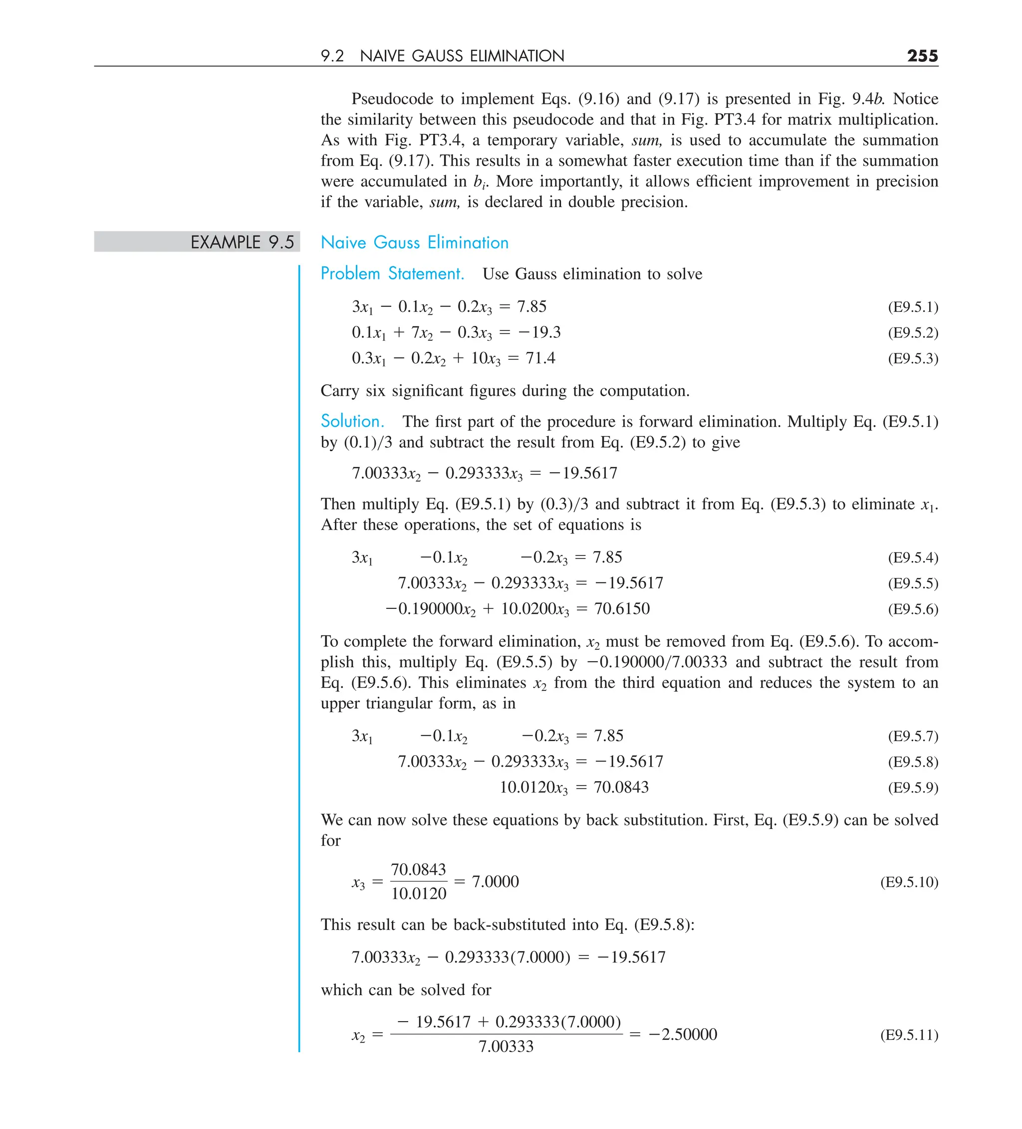 9.2 NAIVE GAUSS ELIMINATION 255
Pseudocode to implement Eqs. (9.16) and (9.17) is presented in Fig. 9.4b. Notice
the similarity between this pseudocode and that in Fig. PT3.4 for matrix multiplication.
As with Fig. PT3.4, a temporary variable, sum, is used to accumulate the summation
from Eq. (9.17). This results in a somewhat faster execution time than if the summation
were accumulated in bi. More importantly, it allows efficient improvement in precision
if the variable, sum, is declared in double precision.
EXAMPLE 9.5 Naive Gauss Elimination
Problem Statement. Use Gauss elimination to solve
3x1 2 0.1x2 2 0.2x3 5 7.85 (E9.5.1)
0.1x1 1 7x2 2 0.3x3 5 219.3 (E9.5.2)
0.3x1 2 0.2x2 1 10x3 5 71.4 (E9.5.3)
Carry six significant figures during the computation.
Solution. The first part of the procedure is forward elimination. Multiply Eq. (E9.5.1)
by (0.1)y3 and subtract the result from Eq. (E9.5.2) to give
7.00333x2 2 0.293333x3 5 219.5617
Then multiply Eq. (E9.5.1) by (0.3)y3 and subtract it from Eq. (E9.5.3) to eliminate x1.
After these operations, the set of equations is
3x1 20.1x2 20.2x3 5 7.85 (E9.5.4)
7.00333x2 2 0.293333x3 5 219.5617 (E9.5.5)
20.190000x2 1 10.0200x3 5 70.6150 (E9.5.6)
To complete the forward elimination, x2 must be removed from Eq. (E9.5.6). To accom-
plish this, multiply Eq. (E9.5.5) by 20.190000y7.00333 and subtract the result from
Eq. (E9.5.6). This eliminates x2 from the third equation and reduces the system to an
upper triangular form, as in
3x1 20.1x2 20.2x3 5 7.85 (E9.5.7)
7.00333x2 2 0.293333x3 5 219.5617 (E9.5.8)
10.0120x3 5 70.0843 (E9.5.9)
We can now solve these equations by back substitution. First, Eq. (E9.5.9) can be solved
for
x3 5
70.0843
10.0120
5 7.0000 (E9.5.10)
This result can be back-substituted into Eq. (E9.5.8):
7.00333x2 2 0.293333(7.0000) 5 219.5617
which can be solved for
x2 5
2 19.5617 1 0.293333(7.0000)
7.00333
5 22.50000 (E9.5.11)
 