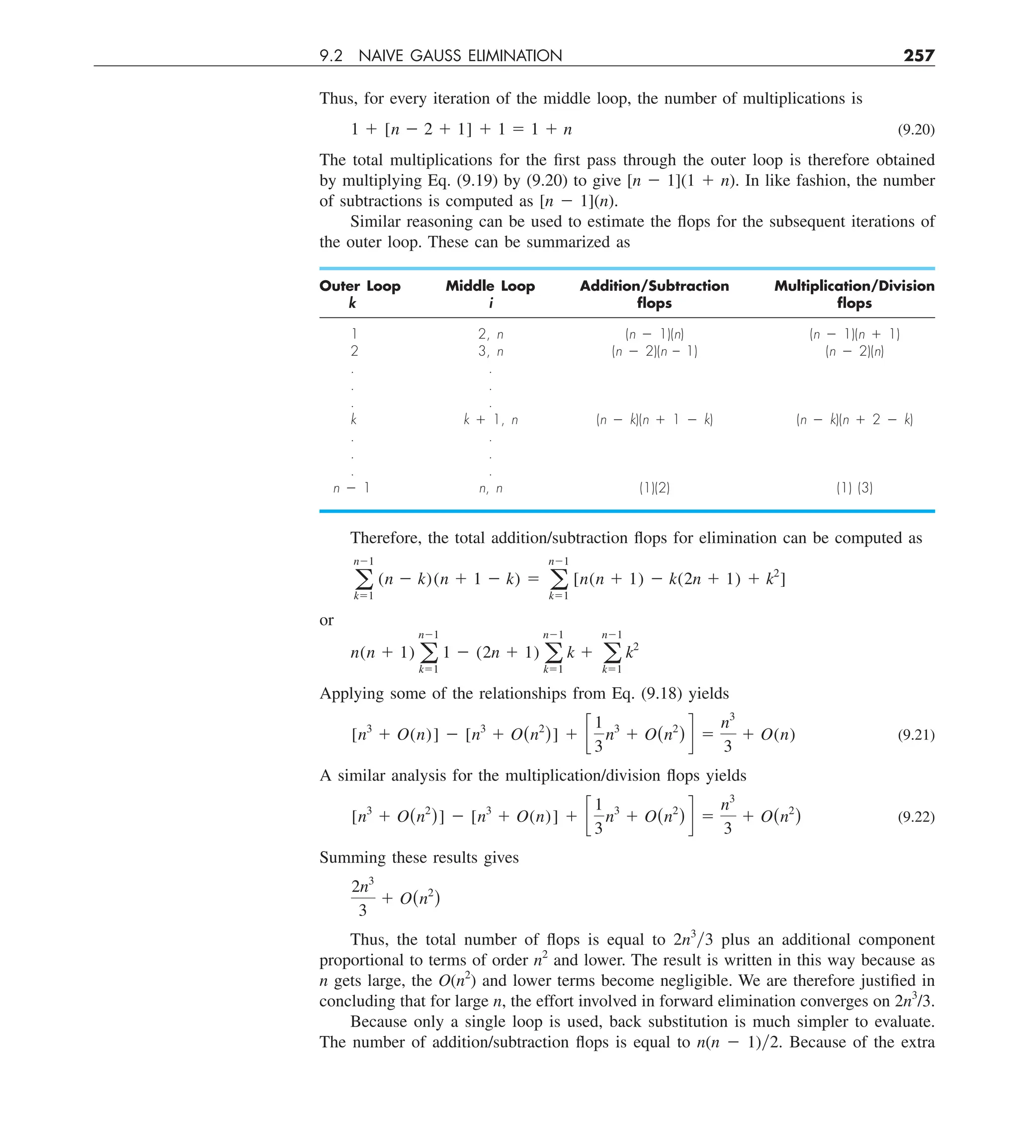 9.2 NAIVE GAUSS ELIMINATION 257
Thus, for every iteration of the middle loop, the number of multiplications is
1 1 [n 2 2 1 1] 1 1 5 1 1 n (9.20)
The total multiplications for the first pass through the outer loop is therefore obtained
by multiplying Eq. (9.19) by (9.20) to give [n 2 1](1 1 n). In like fashion, the number
of subtractions is computed as [n 2 1](n).
Similar reasoning can be used to estimate the flops for the subsequent iterations of
the outer loop. These can be summarized as
Outer Loop Middle Loop Addition/Subtraction Multiplication/Division
k i ﬂops ﬂops
1 2, n (n 2 1)(n) (n 2 1)(n 1 1)
2 3, n (n 2 2)(n – 1) (n 2 2)(n)
. .
. .
. .
k k 1 1, n (n 2 k)(n 1 1 2 k) (n 2 k)(n 1 2 2 k)
. .
. .
. .
n 2 1 n, n (1)(2) (1) (3)
Therefore, the total addition/subtraction flops for elimination can be computed as
a
n21
k51
(n 2 k)(n 1 1 2 k) 5 a
n21
k51
[n(n 1 1) 2 k(2n 1 1) 1 k2
]
or
n(n 1 1) a
n21
k51
1 2 (2n 1 1) a
n21
k51
k 1 a
n21
k51
k2
Applying some of the relationships from Eq. (9.18) yields
[n3
1 O(n)] 2 [n3
1 O(n2
)] 1 c
1
3
n3
1 O(n2
) d 5
n3
3
1 O(n) (9.21)
A similar analysis for the multiplication/division flops yields
[n3
1 O(n2
)] 2 [n3
1 O(n)] 1 c
1
3
n3
1 O(n2
) d 5
n3
3
1 O(n2
) (9.22)
Summing these results gives
2n3
3
1 O(n2
)
Thus, the total number of flops is equal to 2n3
y3 plus an additional component
proportional to terms of order n2
and lower. The result is written in this way because as
n gets large, the O(n2
) and lower terms become negligible. We are therefore justified in
concluding that for large n, the effort involved in forward elimination converges on 2n3
/3.
Because only a single loop is used, back substitution is much simpler to evaluate.
The number of addition/subtraction flops is equal to n(n 2 1)y2. Because of the extra
 