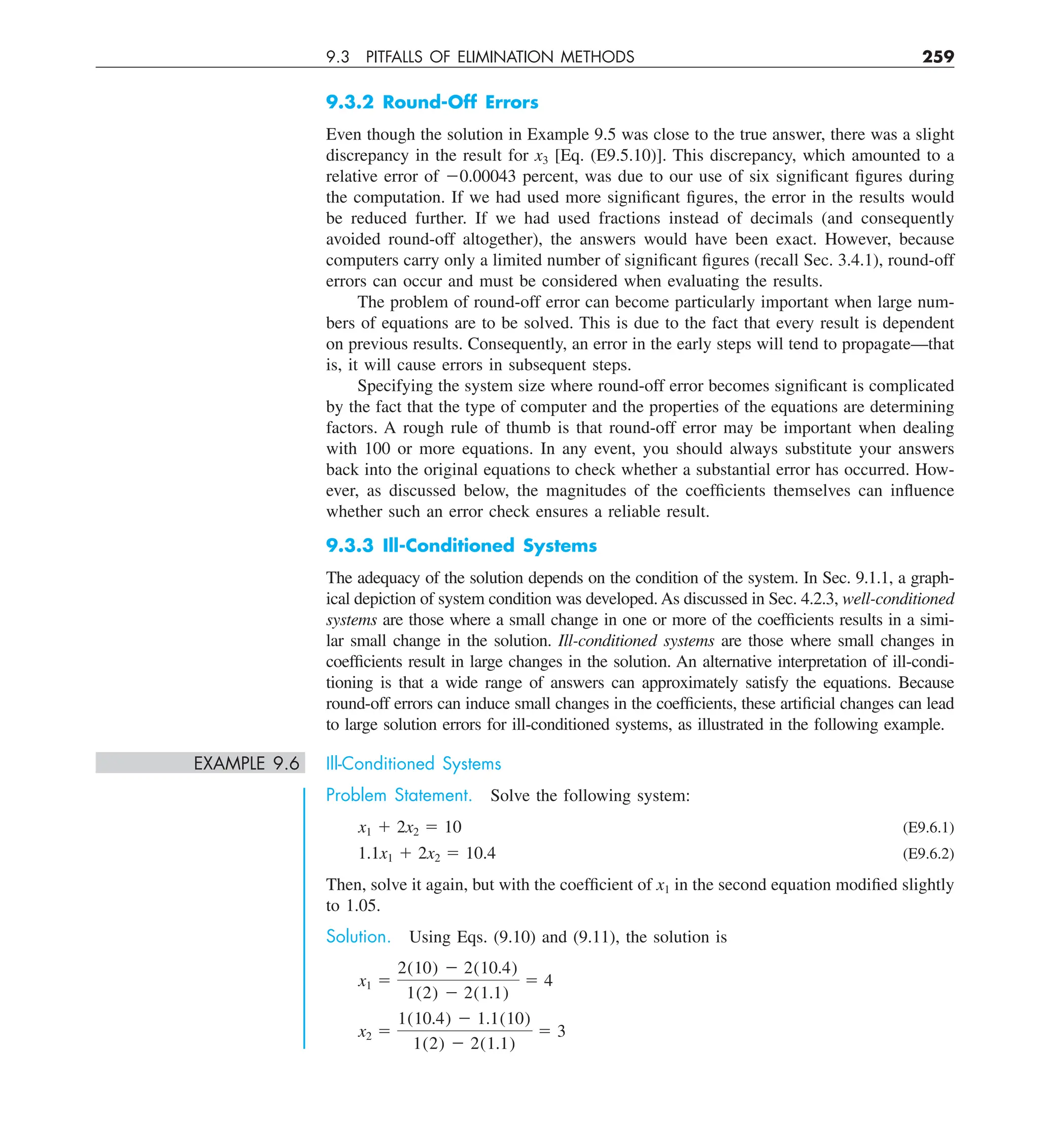 9.3 PITFALLS OF ELIMINATION METHODS 259
9.3.2 Round-Off Errors
Even though the solution in Example 9.5 was close to the true answer, there was a slight
discrepancy in the result for x3 [Eq. (E9.5.10)]. This discrepancy, which amounted to a
relative error of 20.00043 percent, was due to our use of six significant figures during
the computation. If we had used more significant figures, the error in the results would
be reduced further. If we had used fractions instead of decimals (and consequently
avoided round-off altogether), the answers would have been exact. However, because
computers carry only a limited number of significant figures (recall Sec. 3.4.1), round-off
errors can occur and must be considered when evaluating the results.
The problem of round-off error can become particularly important when large num-
bers of equations are to be solved. This is due to the fact that every result is dependent
on previous results. Consequently, an error in the early steps will tend to propagate—that
is, it will cause errors in subsequent steps.
Specifying the system size where round-off error becomes significant is complicated
by the fact that the type of computer and the properties of the equations are determining
factors. A rough rule of thumb is that round-off error may be important when dealing
with 100 or more equations. In any event, you should always substitute your answers
back into the original equations to check whether a substantial error has occurred. How-
ever, as discussed below, the magnitudes of the coefficients themselves can influence
whether such an error check ensures a reliable result.
9.3.3 Ill-Conditioned Systems
The adequacy of the solution depends on the condition of the system. In Sec. 9.1.1, a graph-
ical depiction of system condition was developed. As discussed in Sec. 4.2.3, well-conditioned
systems are those where a small change in one or more of the coefficients results in a simi-
lar small change in the solution. Ill-conditioned systems are those where small changes in
coefficients result in large changes in the solution. An alternative interpretation of ill-condi-
tioning is that a wide range of answers can approximately satisfy the equations. Because
round-off errors can induce small changes in the coefficients, these artificial changes can lead
to large solution errors for ill-conditioned systems, as illustrated in the following example.
EXAMPLE 9.6 Ill-Conditioned Systems
Problem Statement. Solve the following system:
x1 1 2x2 5 10 (E9.6.1)
1.1x1 1 2x2 5 10.4 (E9.6.2)
Then, solve it again, but with the coefficient of x1 in the second equation modified slightly
to 1.05.
Solution. Using Eqs. (9.10) and (9.11), the solution is
x1 5
2(10) 2 2(10.4)
1(2) 2 2(1.1)
5 4
x2 5
1(10.4) 2 1.1(10)
1(2) 2 2(1.1)
5 3
 