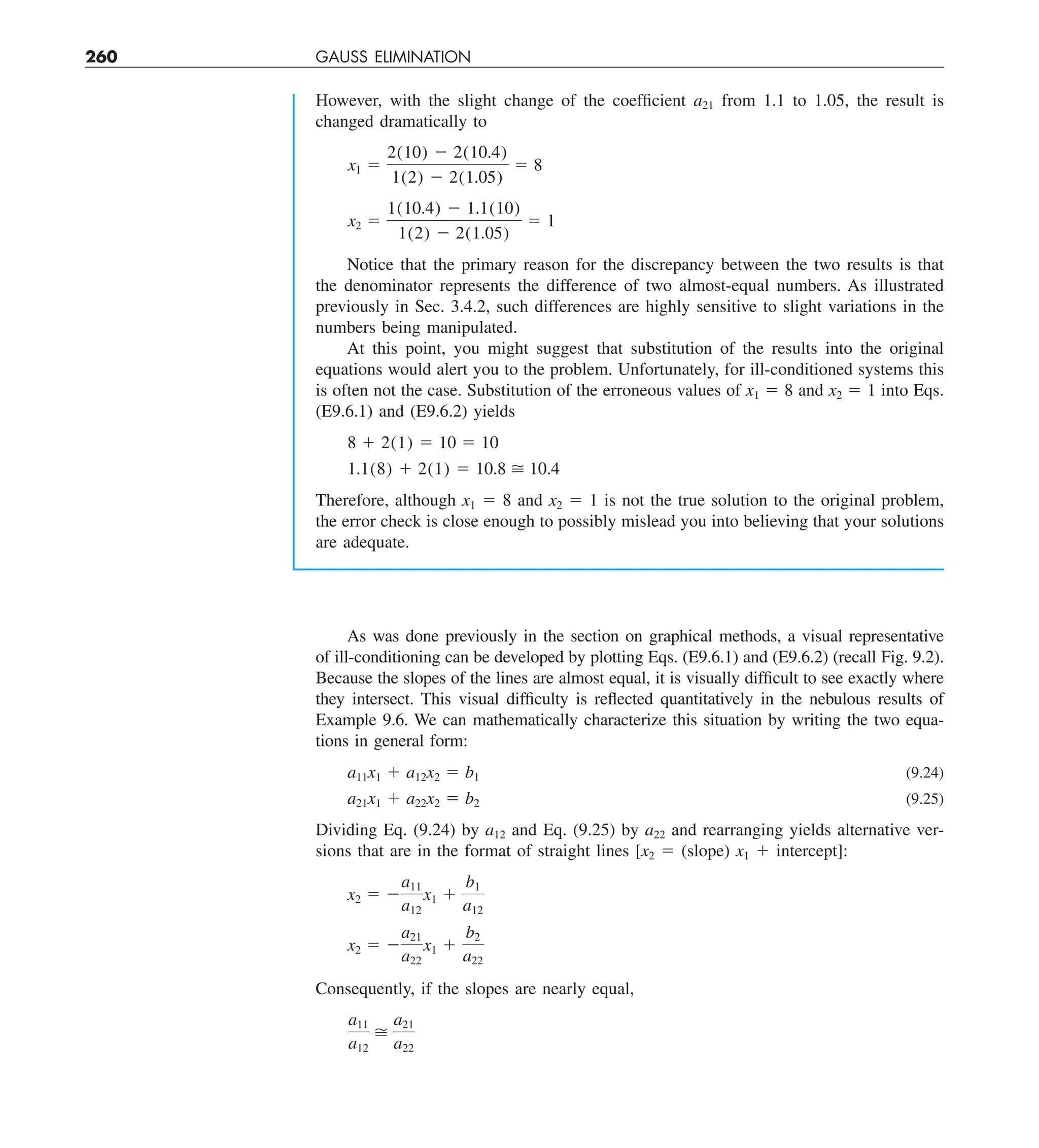 260 GAUSS ELIMINATION
However, with the slight change of the coefficient a21 from 1.1 to 1.05, the result is
changed dramatically to
x1 5
2(10) 2 2(10.4)
1(2) 2 2(1.05)
5 8
x2 5
1(10.4) 2 1.1(10)
1(2) 2 2(1.05)
5 1
Notice that the primary reason for the discrepancy between the two results is that
the denominator represents the difference of two almost-equal numbers. As illustrated
previously in Sec. 3.4.2, such differences are highly sensitive to slight variations in the
numbers being manipulated.
At this point, you might suggest that substitution of the results into the original
equations would alert you to the problem. Unfortunately, for ill-conditioned systems this
is often not the case. Substitution of the erroneous values of x1 5 8 and x2 5 1 into Eqs.
(E9.6.1) and (E9.6.2) yields
8 1 2(1) 5 10 5 10
1.1(8) 1 2(1) 5 10.8  10.4
Therefore, although x1 5 8 and x2 5 1 is not the true solution to the original problem,
the error check is close enough to possibly mislead you into believing that your solutions
are adequate.
As was done previously in the section on graphical methods, a visual representative
of ill-conditioning can be developed by plotting Eqs. (E9.6.1) and (E9.6.2) (recall Fig. 9.2).
Because the slopes of the lines are almost equal, it is visually difficult to see exactly where
they intersect. This visual difficulty is reflected quantitatively in the nebulous results of
Example 9.6. We can mathematically characterize this situation by writing the two equa-
tions in general form:
a11x1 1 a12x2 5 b1 (9.24)
a21x1 1 a22x2 5 b2 (9.25)
Dividing Eq. (9.24) by a12 and Eq. (9.25) by a22 and rearranging yields alternative ver-
sions that are in the format of straight lines [x2 5 (slope) x1 1 intercept]:
x2 5 2
a11
a12
x1 1
b1
a12
x2 5 2
a21
a22
x1 1
b2
a22
Consequently, if the slopes are nearly equal,
a11
a12

a21
a22
 