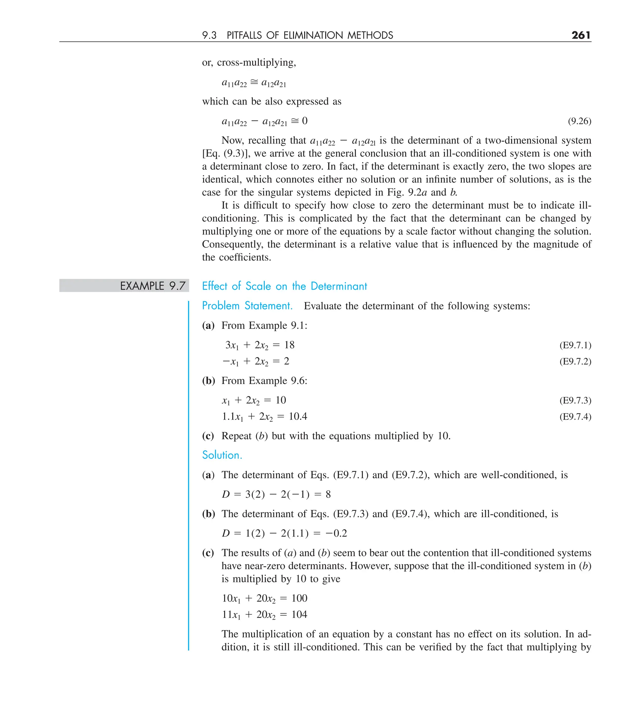 9.3 PITFALLS OF ELIMINATION METHODS 261
or, cross-multiplying,
a11a22  a12a21
which can be also expressed as
a11a22 2 a12a21  0 (9.26)
Now, recalling that a11a22 2 a12a2l is the determinant of a two-dimensional system
[Eq. (9.3)], we arrive at the general conclusion that an ill-conditioned system is one with
a determinant close to zero. In fact, if the determinant is exactly zero, the two slopes are
identical, which connotes either no solution or an infinite number of solutions, as is the
case for the singular systems depicted in Fig. 9.2a and b.
It is difficult to specify how close to zero the determinant must be to indicate ill-
conditioning. This is complicated by the fact that the determinant can be changed by
multiplying one or more of the equations by a scale factor without changing the solution.
Consequently, the determinant is a relative value that is influenced by the magnitude of
the coefficients.
EXAMPLE 9.7 Effect of Scale on the Determinant
Problem Statement. Evaluate the determinant of the following systems:
(a) From Example 9.1:
3x1 1 2x2 5 18 (E9.7.1)
2x1 1 2x2 5 2 (E9.7.2)
(b) From Example 9.6:
x1 1 2x2 5 10 (E9.7.3)
1.1x1 1 2x2 5 10.4 (E9.7.4)
(c) Repeat (b) but with the equations multiplied by 10.
Solution.
(a) The determinant of Eqs. (E9.7.1) and (E9.7.2), which are well-conditioned, is
D 5 3(2) 2 2(21) 5 8
(b) The determinant of Eqs. (E9.7.3) and (E9.7.4), which are ill-conditioned, is
D 5 1(2) 2 2(1.1) 5 20.2
(c) The results of (a) and (b) seem to bear out the contention that ill-conditioned systems
have near-zero determinants. However, suppose that the ill-conditioned system in (b)
is multiplied by 10 to give
10x1 1 20x2 5 100
11x1 1 20x2 5 104
The multiplication of an equation by a constant has no effect on its solution. In ad-
dition, it is still ill-conditioned. This can be verified by the fact that multiplying by
 