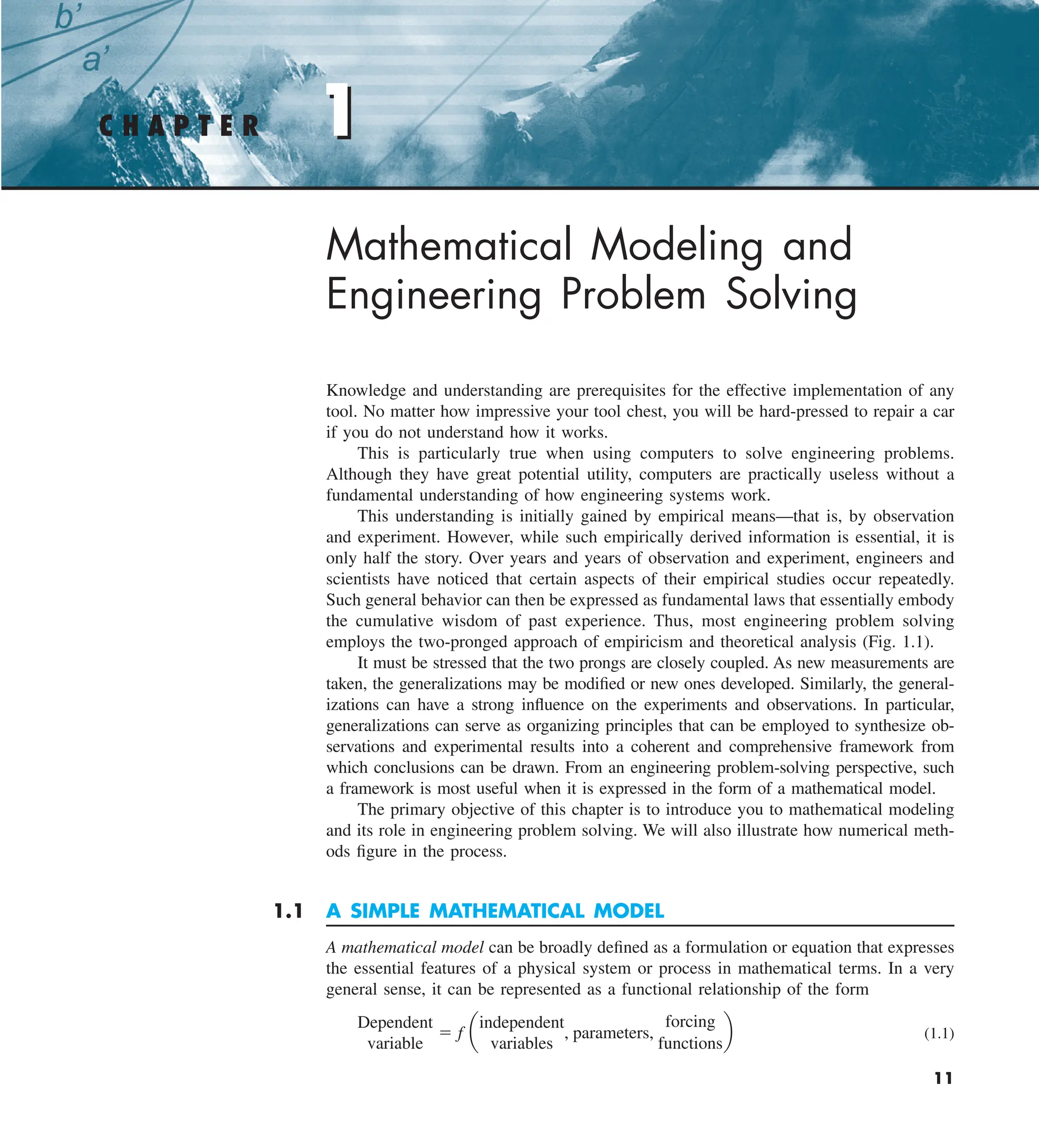 1
11
Mathematical Modeling and
Engineering Problem Solving
Knowledge and understanding are prerequisites for the effective implementation of any
tool. No matter how impressive your tool chest, you will be hard-pressed to repair a car
if you do not understand how it works.
This is particularly true when using computers to solve engineering problems.
Although they have great potential utility, computers are practically useless without a
fundamental understanding of how engineering systems work.
This understanding is initially gained by empirical means—that is, by observation
and experiment. However, while such empirically derived information is essential, it is
only half the story. Over years and years of observation and experiment, engineers and
scientists have noticed that certain aspects of their empirical studies occur repeatedly.
Such general behavior can then be expressed as fundamental laws that essentially embody
the cumulative wisdom of past experience. Thus, most engineering problem solving
employs the two-pronged approach of empiricism and theoretical analysis (Fig. 1.1).
It must be stressed that the two prongs are closely coupled. As new measurements are
taken, the generalizations may be modified or new ones developed. Similarly, the general-
izations can have a strong influence on the experiments and observations. In particular,
generalizations can serve as organizing principles that can be employed to synthesize ob-
servations and experimental results into a coherent and comprehensive framework from
which conclusions can be drawn. From an engineering problem-solving perspective, such
a framework is most useful when it is expressed in the form of a mathematical model.
The primary objective of this chapter is to introduce you to mathematical modeling
and its role in engineering problem solving. We will also illustrate how numerical meth-
ods figure in the process.
1.1 A SIMPLE MATHEMATICAL MODEL
A mathematical model can be broadly defined as a formulation or equation that expresses
the essential features of a physical system or process in mathematical terms. In a very
general sense, it can be represented as a functional relationship of the form
Dependent
variable
5 f a
independent
variables
, parameters,
forcing
functions
b (1.1)
C H A P T E R 1
 