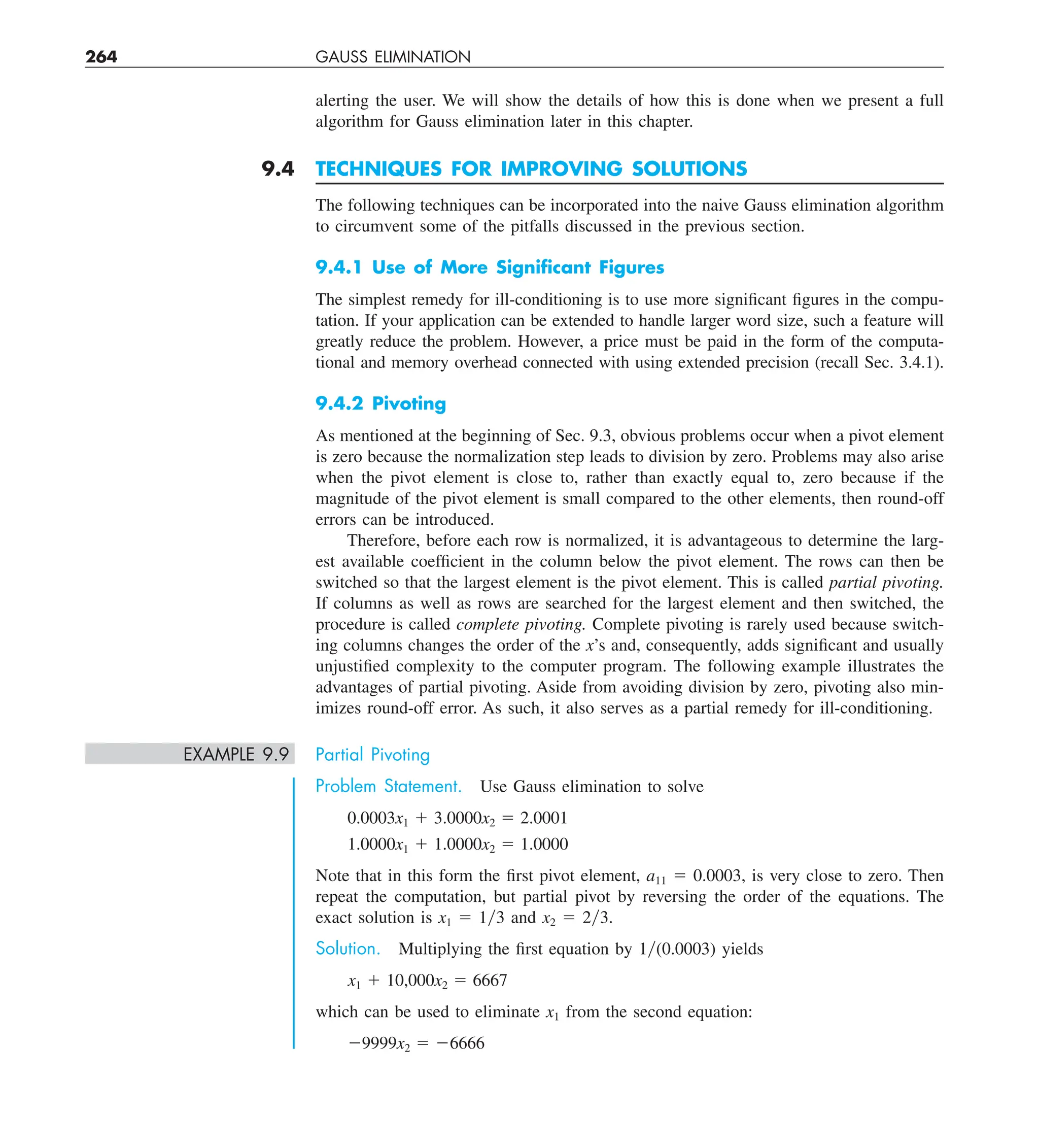 264 GAUSS ELIMINATION
alerting the user. We will show the details of how this is done when we present a full
algorithm for Gauss elimination later in this chapter.
9.4 TECHNIQUES FOR IMPROVING SOLUTIONS
The following techniques can be incorporated into the naive Gauss elimination algorithm
to circumvent some of the pitfalls discussed in the previous section.
9.4.1 Use of More Signiﬁcant Figures
The simplest remedy for ill-conditioning is to use more significant figures in the compu-
tation. If your application can be extended to handle larger word size, such a feature will
greatly reduce the problem. However, a price must be paid in the form of the computa-
tional and memory overhead connected with using extended precision (recall Sec. 3.4.1).
9.4.2 Pivoting
As mentioned at the beginning of Sec. 9.3, obvious problems occur when a pivot element
is zero because the normalization step leads to division by zero. Problems may also arise
when the pivot element is close to, rather than exactly equal to, zero because if the
magnitude of the pivot element is small compared to the other elements, then round-off
errors can be introduced.
Therefore, before each row is normalized, it is advantageous to determine the larg-
est available coefficient in the column below the pivot element. The rows can then be
switched so that the largest element is the pivot element. This is called partial pivoting.
If columns as well as rows are searched for the largest element and then switched, the
procedure is called complete pivoting. Complete pivoting is rarely used because switch-
ing columns changes the order of the x’s and, consequently, adds significant and usually
unjustified complexity to the computer program. The following example illustrates the
advantages of partial pivoting. Aside from avoiding division by zero, pivoting also min-
imizes round-off error. As such, it also serves as a partial remedy for ill-conditioning.
EXAMPLE 9.9 Partial Pivoting
Problem Statement. Use Gauss elimination to solve
0.0003x1 1 3.0000x2 5 2.0001
1.0000x1 1 1.0000x2 5 1.0000
Note that in this form the first pivot element, a11 5 0.0003, is very close to zero. Then
repeat the computation, but partial pivot by reversing the order of the equations. The
exact solution is x1 5 1y3 and x2 5 2y3.
Solution. Multiplying the first equation by 1y(0.0003) yields
x1 1 10,000x2 5 6667
which can be used to eliminate x1 from the second equation:
29999x2 5 26666
 