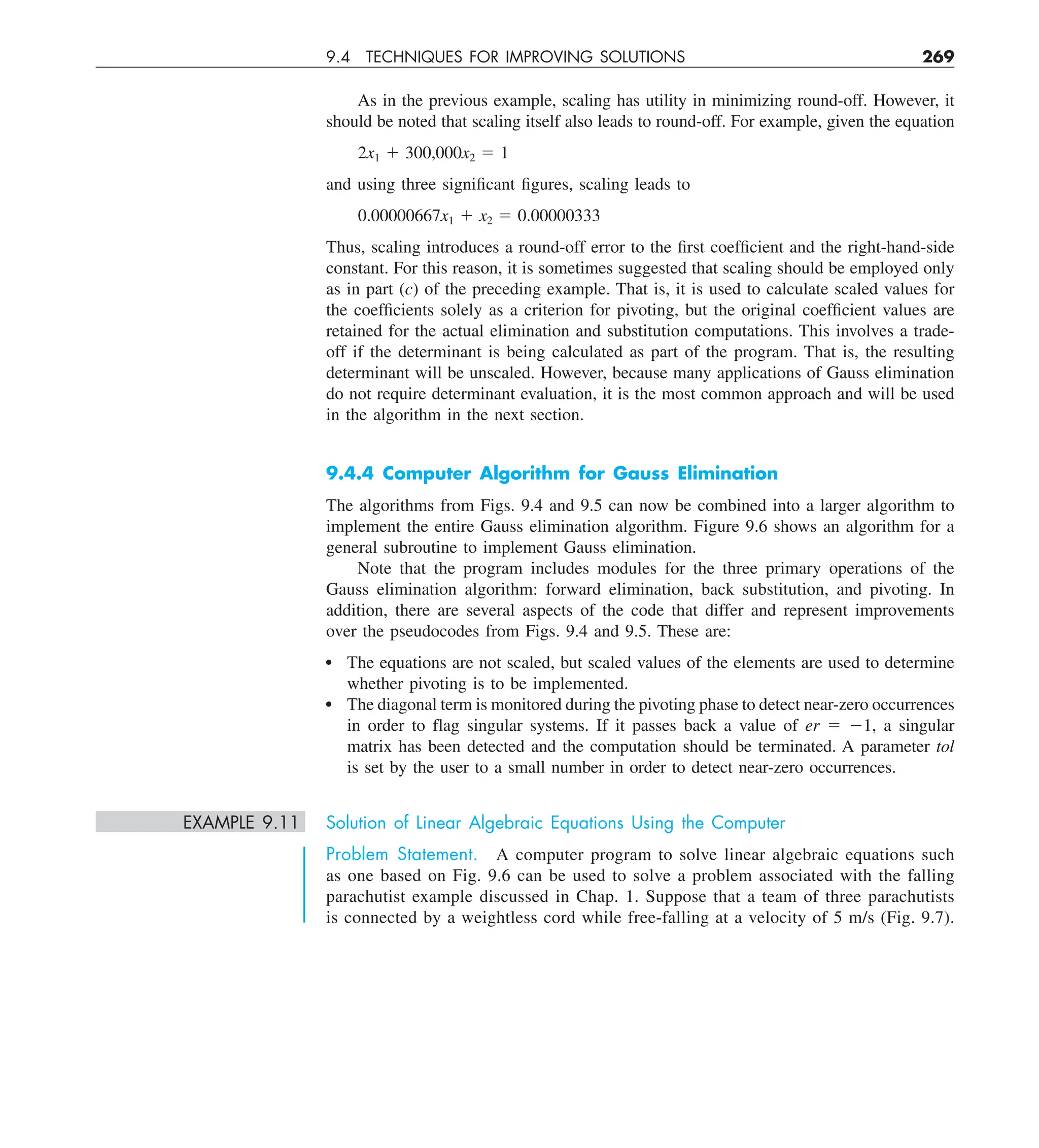 9.4 TECHNIQUES FOR IMPROVING SOLUTIONS 269
As in the previous example, scaling has utility in minimizing round-off. However, it
should be noted that scaling itself also leads to round-off. For example, given the equation
2x1 1 300,000x2 5 1
and using three significant figures, scaling leads to
0.00000667x1 1 x2 5 0.00000333
Thus, scaling introduces a round-off error to the first coefficient and the right-hand-side
constant. For this reason, it is sometimes suggested that scaling should be employed only
as in part (c) of the preceding example. That is, it is used to calculate scaled values for
the coefficients solely as a criterion for pivoting, but the original coefficient values are
retained for the actual elimination and substitution computations. This involves a trade-
off if the determinant is being calculated as part of the program. That is, the resulting
determinant will be unscaled. However, because many applications of Gauss elimination
do not require determinant evaluation, it is the most common approach and will be used
in the algorithm in the next section.
9.4.4 Computer Algorithm for Gauss Elimination
The algorithms from Figs. 9.4 and 9.5 can now be combined into a larger algorithm to
implement the entire Gauss elimination algorithm. Figure 9.6 shows an algorithm for a
general subroutine to implement Gauss elimination.
Note that the program includes modules for the three primary operations of the
Gauss elimination algorithm: forward elimination, back substitution, and pivoting. In
addition, there are several aspects of the code that differ and represent improvements
over the pseudocodes from Figs. 9.4 and 9.5. These are:
The equations are not scaled, but scaled values of the elements are used to determine
whether pivoting is to be implemented.
The diagonal term is monitored during the pivoting phase to detect near-zero occurrences
in order to flag singular systems. If it passes back a value of er 5 21, a singular
matrix has been detected and the computation should be terminated. A parameter tol
is set by the user to a small number in order to detect near-zero occurrences.
EXAMPLE 9.11 Solution of Linear Algebraic Equations Using the Computer
Problem Statement. A computer program to solve linear algebraic equations such
as one based on Fig. 9.6 can be used to solve a problem associated with the falling
parachutist example discussed in Chap. 1. Suppose that a team of three parachutists
is connected by a weightless cord while free-falling at a velocity of 5 m/s (Fig. 9.7).
 