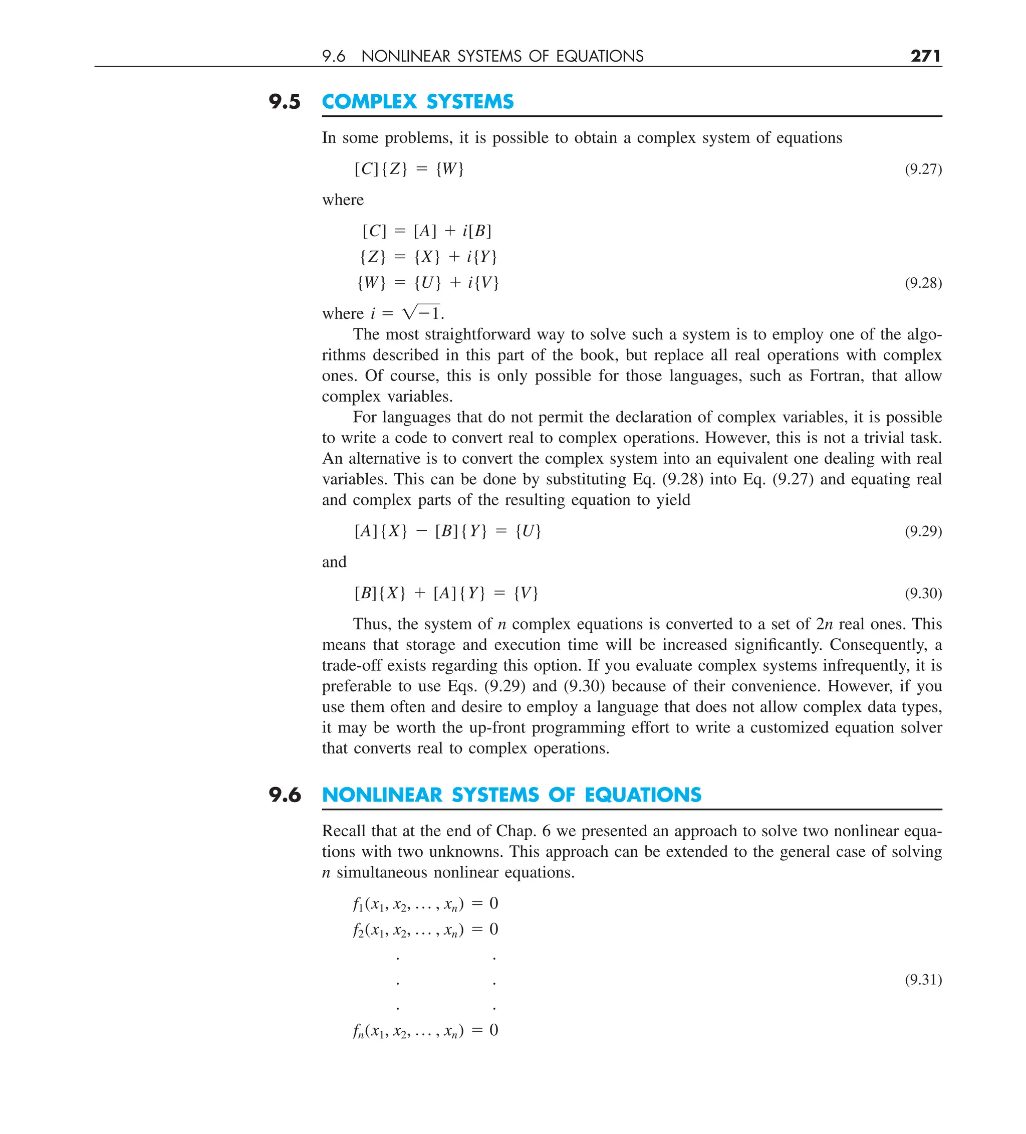 9.6 NONLINEAR SYSTEMS OF EQUATIONS 271
9.5 COMPLEX SYSTEMS
In some problems, it is possible to obtain a complex system of equations
[C]{Z} 5 {W} (9.27)
where
[C] 5 [A] 1 i[B]
{Z} 5 {X} 1 i{Y}
{W} 5 {U} 1 i{V} (9.28)
where i 5 121.
The most straightforward way to solve such a system is to employ one of the algo-
rithms described in this part of the book, but replace all real operations with complex
ones. Of course, this is only possible for those languages, such as Fortran, that allow
complex variables.
For languages that do not permit the declaration of complex variables, it is possible
to write a code to convert real to complex operations. However, this is not a trivial task.
An alternative is to convert the complex system into an equivalent one dealing with real
variables. This can be done by substituting Eq. (9.28) into Eq. (9.27) and equating real
and complex parts of the resulting equation to yield
[A]{X} 2 [B]{Y} 5 {U} (9.29)
and
[B]{X} 1 [A]{Y} 5 {V} (9.30)
Thus, the system of n complex equations is converted to a set of 2n real ones. This
means that storage and execution time will be increased significantly. Consequently, a
trade-off exists regarding this option. If you evaluate complex systems infrequently, it is
preferable to use Eqs. (9.29) and (9.30) because of their convenience. However, if you
use them often and desire to employ a language that does not allow complex data types,
it may be worth the up-front programming effort to write a customized equation solver
that converts real to complex operations.
9.6 NONLINEAR SYSTEMS OF EQUATIONS
Recall that at the end of Chap. 6 we presented an approach to solve two nonlinear equa-
tions with two unknowns. This approach can be extended to the general case of solving
n simultaneous nonlinear equations.
f1(x1, x2, p , xn) 5 0
f2(x1, x2, p , xn) 5 0
. .
. . (9.31)
. .
fn(x1, x2, p , xn) 5 0
 