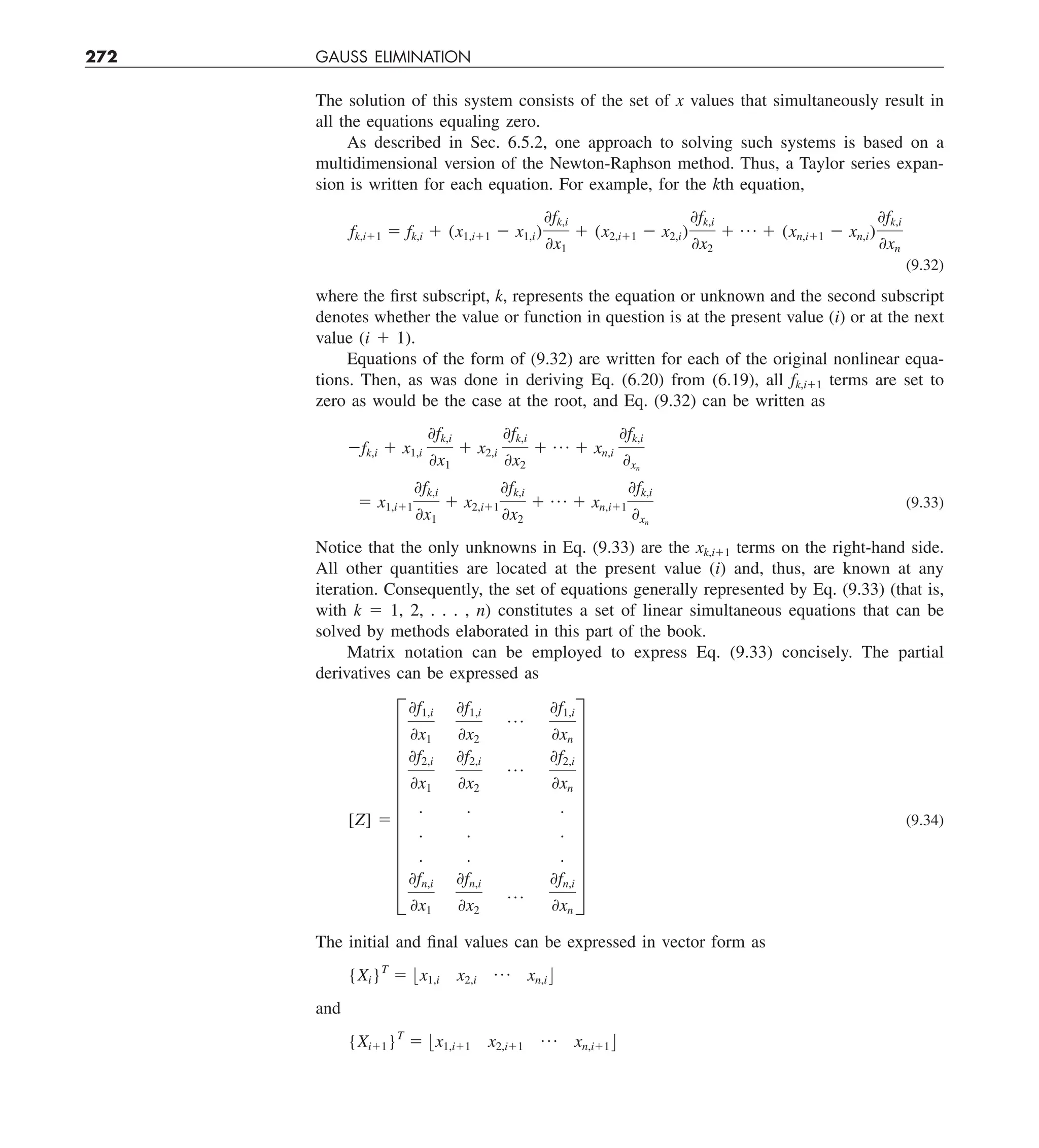 272 GAUSS ELIMINATION
The solution of this system consists of the set of x values that simultaneously result in
all the equations equaling zero.
As described in Sec. 6.5.2, one approach to solving such systems is based on a
multidimensional version of the Newton-Raphson method. Thus, a Taylor series expan-
sion is written for each equation. For example, for the kth equation,
fk,i11 5 fk,i 1 (x1,i11 2 x1,i)
0fk,i
0x1
1 (x2,i11 2 x2,i)
0fk,i
0x2
1 p 1 (xn,i11 2 xn,i)
0fk,i
0xn
(9.32)
where the first subscript, k, represents the equation or unknown and the second subscript
denotes whether the value or function in question is at the present value (i) or at the next
value (i 1 1).
Equations of the form of (9.32) are written for each of the original nonlinear equa-
tions. Then, as was done in deriving Eq. (6.20) from (6.19), all fk,i11 terms are set to
zero as would be the case at the root, and Eq. (9.32) can be written as
2fk,i 1 x1,i
0fk,i
0x1
1 x2,i
0fk,i
0x2
1 p 1 xn,i
0fk,i
0xn
5 x1,i11
0fk,i
0x1
1 x2,i11
0fk,i
0x2
1 p 1 xn,i11
0fk,i
0xn
(9.33)
Notice that the only unknowns in Eq. (9.33) are the xk,i11 terms on the right-hand side.
All other quantities are located at the present value (i) and, thus, are known at any
iteration. Consequently, the set of equations generally represented by Eq. (9.33) (that is,
with k 5 1, 2, . . . , n) constitutes a set of linear simultaneous equations that can be
solved by methods elaborated in this part of the book.
Matrix notation can be employed to express Eq. (9.33) concisely. The partial
derivatives can be expressed as
[Z] 5
I
0f1,i
0x1
0f1,i
0x2
p
0f1,i
0xn
0f2,i
0x1
0f2,i
0x2
p
0f2,i
0xn
. . .
. . .
. . .
0fn,i
0x1
0fn,i
0x2
p
0fn,i
0xn
Y
(9.34)
The initial and final values can be expressed in vector form as
{Xi}T
5 :x1,i x2,i
p xn,i ;
and
{Xi11}T
5 :x1,i11 x2,i11
p xn,i11 ;
 
