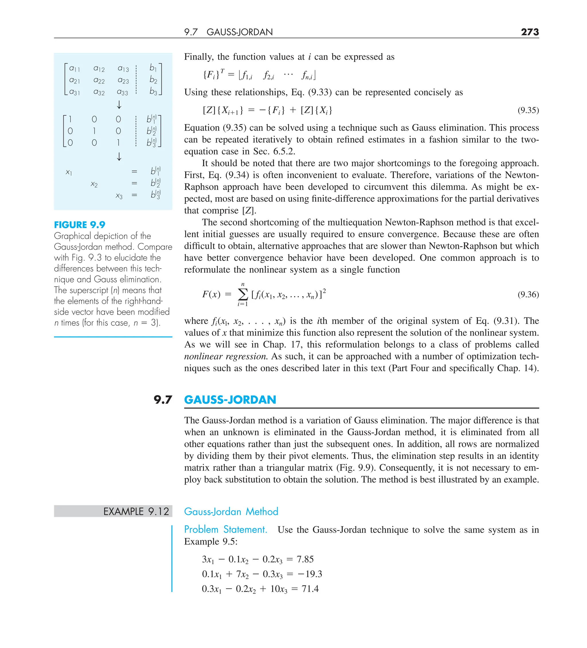 9.7 GAUSS-JORDAN 273
Finally, the function values at i can be expressed as
{Fi}T
5 : f1,i f2,i
p fn,i ;
Using these relationships, Eq. (9.33) can be represented concisely as
[Z]{Xi11} 5 2{Fi} 1 [Z]{Xi} (9.35)
Equation (9.35) can be solved using a technique such as Gauss elimination. This process
can be repeated iteratively to obtain refined estimates in a fashion similar to the two-
equation case in Sec. 6.5.2.
It should be noted that there are two major shortcomings to the foregoing approach.
First, Eq. (9.34) is often inconvenient to evaluate. Therefore, variations of the Newton-
Raphson approach have been developed to circumvent this dilemma. As might be ex-
pected, most are based on using finite-difference approximations for the partial derivatives
that comprise [Z].
The second shortcoming of the multiequation Newton-Raphson method is that excel-
lent initial guesses are usually required to ensure convergence. Because these are often
difficult to obtain, alternative approaches that are slower than Newton-Raphson but which
have better convergence behavior have been developed. One common approach is to
reformulate the nonlinear system as a single function
F(x) 5 a
n
i51
[ fi(x1, x2, p , xn)]2
(9.36)
where fi(xl, x2, . . . , xn) is the ith member of the original system of Eq. (9.31). The
values of x that minimize this function also represent the solution of the nonlinear system.
As we will see in Chap. 17, this reformulation belongs to a class of problems called
nonlinear regression. As such, it can be approached with a number of optimization tech-
niques such as the ones described later in this text (Part Four and specifically Chap. 14).
9.7 GAUSS-JORDAN
The Gauss-Jordan method is a variation of Gauss elimination. The major difference is that
when an unknown is eliminated in the Gauss-Jordan method, it is eliminated from all
other equations rather than just the subsequent ones. In addition, all rows are normalized
by dividing them by their pivot elements. Thus, the elimination step results in an identity
matrix rather than a triangular matrix (Fig. 9.9). Consequently, it is not necessary to em-
ploy back substitution to obtain the solution. The method is best illustrated by an example.
EXAMPLE 9.12 Gauss-Jordan Method
Problem Statement. Use the Gauss-Jordan technique to solve the same system as in
Example 9.5:
3x1 2 0.1x2 2 0.2x3 5 7.85
0.1x1 1 7x2 2 0.3x3 5 219.3
0.3x1 2 0.2x2 1 10x3 5 71.4
£
a11 a12 a13 b1
a21 a22 a23 b2
a31 a32 a33 b3
§
T
£
1 0 0 b(n)
1
0 1 0 b(n)
2
0 0 1 b(n)
3
§
T
x1 5 b(n)
1
x2 5 b(n)
2
x3 5 b(n)
3
FIGURE 9.9
Graphical depiction of the
Gauss-Jordan method. Compare
with Fig. 9.3 to elucidate the
differences between this tech-
nique and Gauss elimination.
The superscript (n) means that
the elements of the right-hand-
side vector have been modiﬁed
n times (for this case, n 5 3).
 