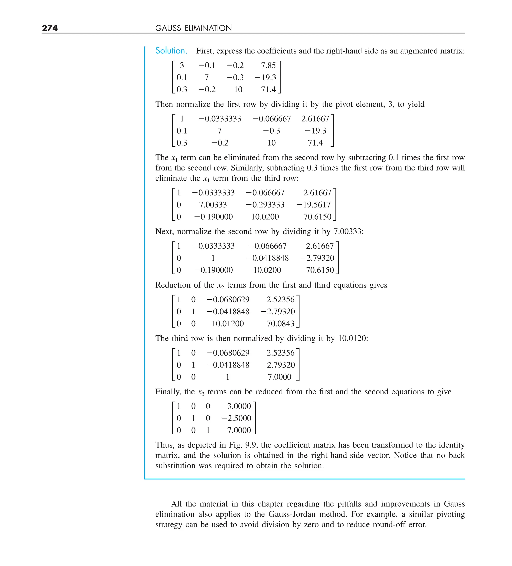 274 GAUSS ELIMINATION
Solution. First, express the coefficients and the right-hand side as an augmented matrix:
£
3 20.1 20.2 7.85
0.1 7 20.3 219.3
0.3 20.2 10 71.4
§
Then normalize the first row by dividing it by the pivot element, 3, to yield
£
1 20.0333333 20.066667 2.61667
0.1 7 20.3 219.3
0.3 20.2 10 71.4
§
The x1 term can be eliminated from the second row by subtracting 0.1 times the first row
from the second row. Similarly, subtracting 0.3 times the first row from the third row will
eliminate the x1 term from the third row:
£
1 20.0333333 20.066667 2.61667
0 7.00333 20.293333 219.5617
0 20.190000 10.0200 70.6150
§
Next, normalize the second row by dividing it by 7.00333:
£
1 20.0333333 20.066667 2.61667
0 1 20.0418848 22.79320
0 20.190000 10.0200 70.6150
§
Reduction of the x2 terms from the first and third equations gives
£
1 0 20.0680629 2.52356
0 1 20.0418848 22.79320
0 0 10.01200 70.0843
§
The third row is then normalized by dividing it by 10.0120:
£
1 0 20.0680629 2.52356
0 1 20.0418848 22.79320
0 0 1 7.0000
§
Finally, the x3 terms can be reduced from the first and the second equations to give
£
1 0 0 3.0000
0 1 0 22.5000
0 0 1 7.0000
§
Thus, as depicted in Fig. 9.9, the coefficient matrix has been transformed to the identity
matrix, and the solution is obtained in the right-hand-side vector. Notice that no back
substitution was required to obtain the solution.
All the material in this chapter regarding the pitfalls and improvements in Gauss
elimination also applies to the Gauss-Jordan method. For example, a similar pivoting
strategy can be used to avoid division by zero and to reduce round-off error.
 