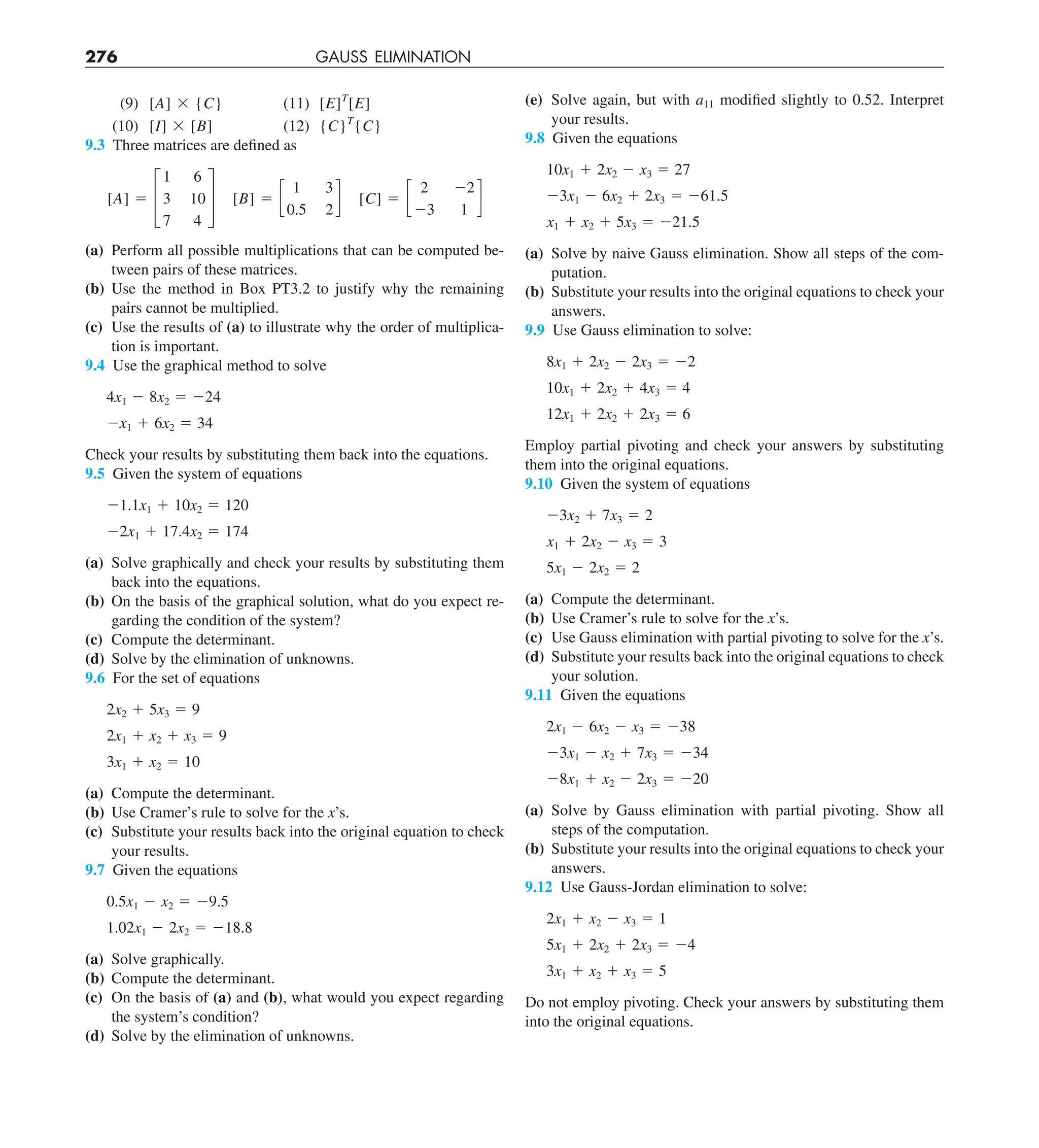 276 GAUSS ELIMINATION
(e) Solve again, but with a11 modified slightly to 0.52. Interpret
your results.
9.8 Given the equations
10x1 1 2x2 2 x3 5 27
23x1 2 6x2 1 2x3 5 261.5
x1 1 x2 1 5x3 5 221.5
(a) Solve by naive Gauss elimination. Show all steps of the com-
putation.
(b) Substitute your results into the original equations to check your
answers.
9.9 Use Gauss elimination to solve:
8x1 1 2x2 2 2x3 5 22
10x1 1 2x2 1 4x3 5 4
12x1 1 2x2 1 2x3 5 6
Employ partial pivoting and check your answers by substituting
them into the original equations.
9.10 Given the system of equations
23x2 1 7x3 5 2
x1 1 2x2 2 x3 5 3
5x1 2 2x2 5 2
(a) Compute the determinant.
(b) Use Cramer’s rule to solve for the x’s.
(c) Use Gauss elimination with partial pivoting to solve for the x’s.
(d) Substitute your results back into the original equations to check
your solution.
9.11 Given the equations
2x1 2 6x2 2 x3 5 238
23x1 2 x2 1 7x3 5 234
28x1 1 x2 2 2x3 5 220
(a) Solve by Gauss elimination with partial pivoting. Show all
steps of the computation.
(b) Substitute your results into the original equations to check your
answers.
9.12 Use Gauss-Jordan elimination to solve:
2x1 1 x2 2 x3 5 1
5x1 1 2x2 1 2x3 5 24
3x1 1 x2 1 x3 5 5
Do not employ pivoting. Check your answers by substituting them
into the original equations.
(9) [A] 3 {C} (11) [E]T
[E]
(10) [I] 3 [B] (12) {C}T
{C}
9.3 Three matrices are defined as
[A] 5 £
1 6
3 10
7 4
§ [B] 5 c
1 3
0.5 2
d [C] 5 c
2 22
23 1
d
(a) Perform all possible multiplications that can be computed be-
tween pairs of these matrices.
(b) Use the method in Box PT3.2 to justify why the remaining
pairs cannot be multiplied.
(c) Use the results of (a) to illustrate why the order of multiplica-
tion is important.
9.4 Use the graphical method to solve
4x1 2 8x2 5 224
2x1 1 6x2 5 34
Check your results by substituting them back into the equations.
9.5 Given the system of equations
21.1x1 1 10x2 5 120
22x1 1 17.4x2 5 174
(a) Solve graphically and check your results by substituting them
back into the equations.
(b) On the basis of the graphical solution, what do you expect re-
garding the condition of the system?
(c) Compute the determinant.
(d) Solve by the elimination of unknowns.
9.6 For the set of equations
2x2 1 5x3 5 9
2x1 1 x2 1 x3 5 9
3x1 1 x2 5 10
(a) Compute the determinant.
(b) Use Cramer’s rule to solve for the x’s.
(c) Substitute your results back into the original equation to check
your results.
9.7 Given the equations
0.5x1 2 x2 5 29.5
1.02x1 2 2x2 5 218.8
(a) Solve graphically.
(b) Compute the determinant.
(c) On the basis of (a) and (b), what would you expect regarding
the system’s condition?
(d) Solve by the elimination of unknowns.
 