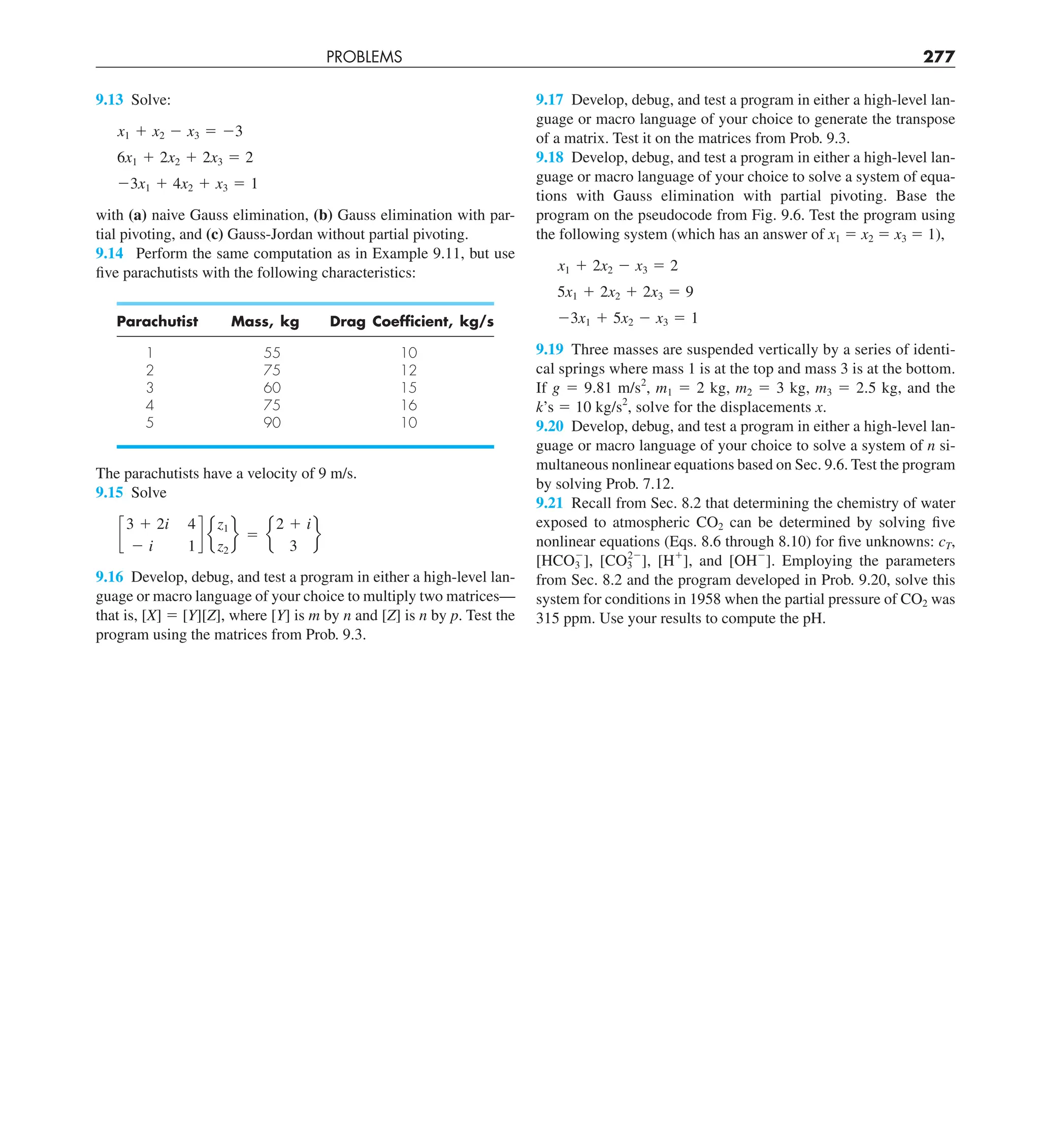 PROBLEMS 277
9.17 Develop, debug, and test a program in either a high-level lan-
guage or macro language of your choice to generate the transpose
of a matrix. Test it on the matrices from Prob. 9.3.
9.18 Develop, debug, and test a program in either a high-level lan-
guage or macro language of your choice to solve a system of equa-
tions with Gauss elimination with partial pivoting. Base the
program on the pseudocode from Fig. 9.6. Test the program using
the following system (which has an answer of x1 5 x2 5 x3 5 1),
x1 1 2x2 2 x3 5 2
5x1 1 2x2 1 2x3 5 9
23x1 1 5x2 2 x3 5 1
9.19 Three masses are suspended vertically by a series of identi-
cal springs where mass 1 is at the top and mass 3 is at the bottom.
If g 5 9.81 m/s2
, m1 5 2 kg, m2 5 3 kg, m3 5 2.5 kg, and the
k’s 5 10 kg/s2
, solve for the displacements x.
9.20 Develop, debug, and test a program in either a high-level lan-
guage or macro language of your choice to solve a system of n si-
multaneous nonlinear equations based on Sec. 9.6. Test the program
by solving Prob. 7.12.
9.21 Recall from Sec. 8.2 that determining the chemistry of water
exposed to atmospheric CO2 can be determined by solving five
nonlinear equations (Eqs. 8.6 through 8.10) for five unknowns: cT,
[HCO3
2
], [CO3
22
], [H1
], and [OH2
]. Employing the parameters
from Sec. 8.2 and the program developed in Prob. 9.20, solve this
system for conditions in 1958 when the partial pressure of CO2 was
315 ppm. Use your results to compute the pH.
9.13 Solve:
x1 1 x2 2 x3 5 23
6x1 1 2x2 1 2x3 5 2
23x1 1 4x2 1 x3 5 1
with (a) naive Gauss elimination, (b) Gauss elimination with par-
tial pivoting, and (c) Gauss-Jordan without partial pivoting.
9.14 Perform the same computation as in Example 9.11, but use
five parachutists with the following characteristics:
Parachutist Mass, kg Drag Coefﬁcient, kg/s
1 55 10
2 75 12
3 60 15
4 75 16
5 90 10
The parachutists have a velocity of 9 m/s.
9.15 Solve
c
3 1 2i 4
2 i 1
d e
z1
z2
f 5 e
2 1 i
3
f
9.16 Develop, debug, and test a program in either a high-level lan-
guage or macro language of your choice to multiply two matrices—
that is, [X] 5 [Y][Z], where [Y] is m by n and [Z] is n by p. Test the
program using the matrices from Prob. 9.3.
 