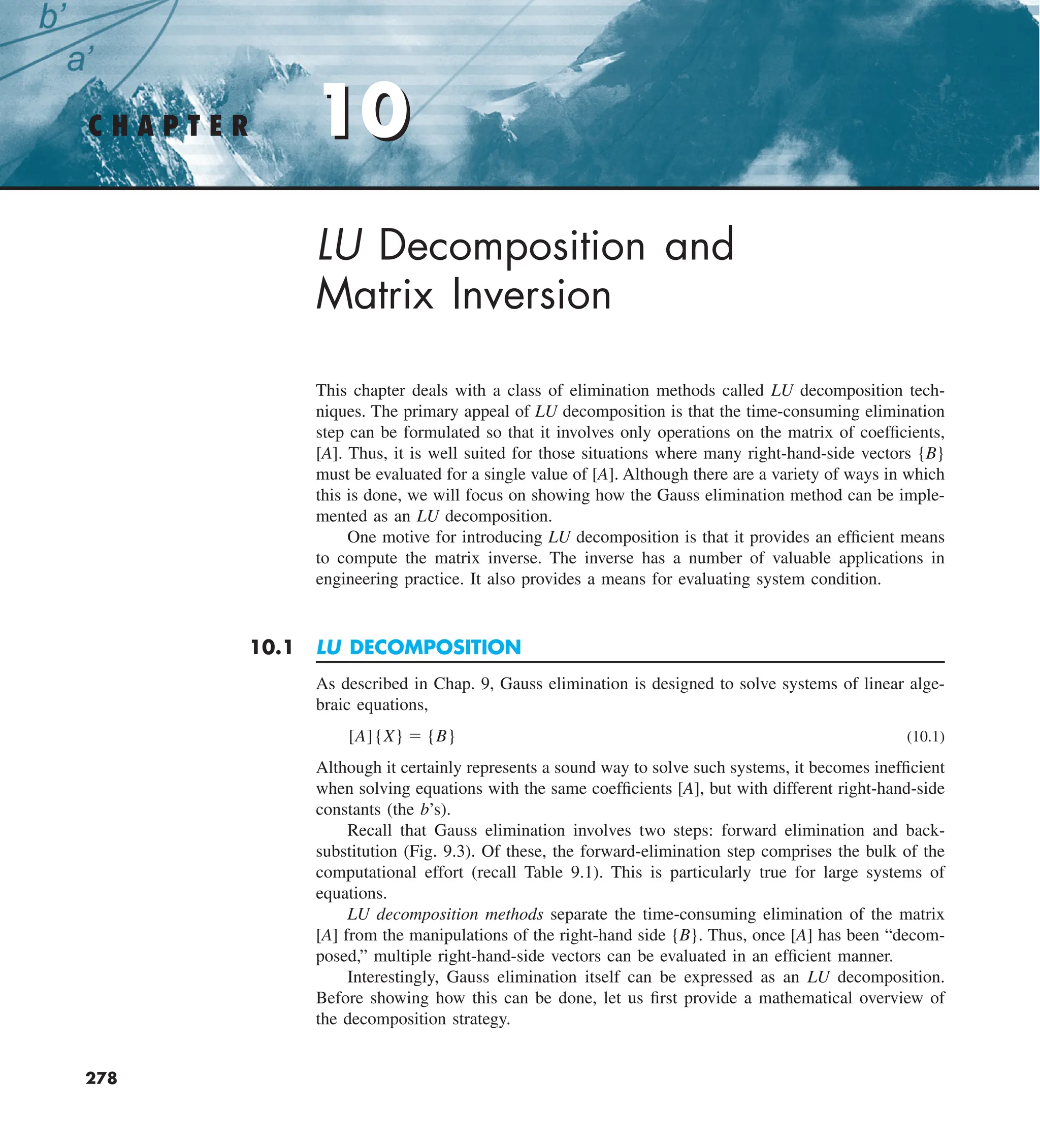 10
C H A P T E R 10
278
LU Decomposition and
Matrix Inversion
This chapter deals with a class of elimination methods called LU decomposition tech-
niques. The primary appeal of LU decomposition is that the time-consuming elimination
step can be formulated so that it involves only operations on the matrix of coefficients,
[A]. Thus, it is well suited for those situations where many right-hand-side vectors {B}
must be evaluated for a single value of [A]. Although there are a variety of ways in which
this is done, we will focus on showing how the Gauss elimination method can be imple-
mented as an LU decomposition.
One motive for introducing LU decomposition is that it provides an efficient means
to compute the matrix inverse. The inverse has a number of valuable applications in
engineering practice. It also provides a means for evaluating system condition.
10.1 LU DECOMPOSITION
As described in Chap. 9, Gauss elimination is designed to solve systems of linear alge-
braic equations,
[A]{X} 5 {B} (10.1)
Although it certainly represents a sound way to solve such systems, it becomes inefficient
when solving equations with the same coefficients [A], but with different right-hand-side
constants (the b’s).
Recall that Gauss elimination involves two steps: forward elimination and back-
substitution (Fig. 9.3). Of these, the forward-elimination step comprises the bulk of the
computational effort (recall Table 9.1). This is particularly true for large systems of
equations.
LU decomposition methods separate the time-consuming elimination of the matrix
[A] from the manipulations of the right-hand side {B}. Thus, once [A] has been “decom-
posed,” multiple right-hand-side vectors can be evaluated in an efficient manner.
Interestingly, Gauss elimination itself can be expressed as an LU decomposition.
Before showing how this can be done, let us first provide a mathematical overview of
the decomposition strategy.
 